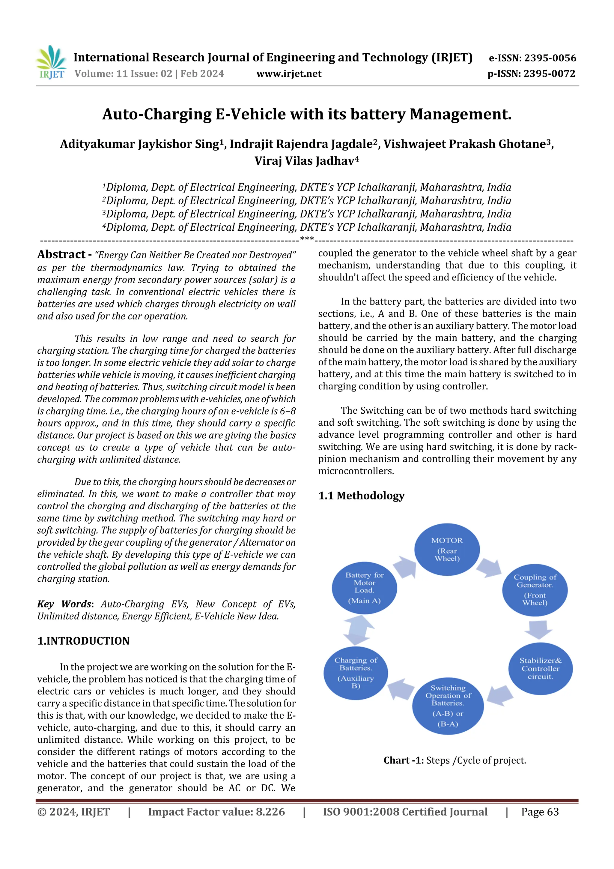 International Research Journal of Engineering and Technology (IRJET) e-ISSN: 2395-0056
Volume: 11 Issue: 02 | Feb 2024 www.irjet.net p-ISSN: 2395-0072
© 2024, IRJET | Impact Factor value: 8.226 | ISO 9001:2008 Certified Journal | Page 63
Auto-Charging E-Vehicle with its battery Management.
Adityakumar Jaykishor Sing1, Indrajit Rajendra Jagdale2, Vishwajeet Prakash Ghotane3,
Viraj Vilas Jadhav4
1Diploma, Dept. of Electrical Engineering, DKTE’s YCP Ichalkaranji, Maharashtra, India
2Diploma, Dept. of Electrical Engineering, DKTE’s YCP Ichalkaranji, Maharashtra, India
3Diploma, Dept. of Electrical Engineering, DKTE’s YCP Ichalkaranji, Maharashtra, India
4Diploma, Dept. of Electrical Engineering, DKTE’s YCP Ichalkaranji, Maharashtra, India
---------------------------------------------------------------------***---------------------------------------------------------------------
Abstract - “Energy Can Neither Be Created nor Destroyed”
as per the thermodynamics law. Trying to obtained the
maximum energy from secondary power sources (solar) is a
challenging task. In conventional electric vehicles there is
batteries are used which charges through electricity on wall
and also used for the car operation.
This results in low range and need to search for
charging station. The charging time for charged the batteries
is too longer. In some electric vehicle they add solar to charge
batteries while vehicle is moving, it causes inefficientcharging
and heating of batteries. Thus, switching circuit model is been
developed. The commonproblemswithe-vehicles, oneofwhich
is charging time. i.e., the charging hours of an e-vehicle is 6–8
hours approx., and in this time, they should carry a specific
distance. Our project is based on this we are giving the basics
concept as to create a type of vehicle that can be auto-
charging with unlimited distance.
Due to this, the charging hours should bedecreasesor
eliminated. In this, we want to make a controller that may
control the charging and discharging of the batteries at the
same time by switching method. The switching may hard or
soft switching. The supply of batteries for charging should be
provided by the gear coupling of the generator/Alternator on
the vehicle shaft. By developing this type of E-vehicle we can
controlled the global pollution as well as energy demands for
charging station.
Key Words: Auto-Charging EVs, New Concept of EVs,
Unlimited distance, Energy Efficient, E-Vehicle New Idea.
1.INTRODUCTION
In the project we are working on the solution for the E-
vehicle, the problem has noticed is that the charging time of
electric cars or vehicles is much longer, and they should
carry a specific distance in that specific time.Thesolution for
this is that, with our knowledge, we decided to make the E-
vehicle, auto-charging, and due to this, it should carry an
unlimited distance. While working on this project, to be
consider the different ratings of motors according to the
vehicle and the batteries that could sustain the load of the
motor. The concept of our project is that, we are using a
generator, and the generator should be AC or DC. We
coupled the generator to the vehicle wheel shaft by a gear
mechanism, understanding that due to this coupling, it
shouldn’t affect the speed and efficiency of the vehicle.
In the battery part, the batteries are divided into two
sections, i.e., A and B. One of these batteries is the main
battery, and the other is an auxiliary battery. Themotorload
should be carried by the main battery, and the charging
should be done on the auxiliary battery. After full discharge
of the main battery, the motor load is shared by the auxiliary
battery, and at this time the main battery is switched to in
charging condition by using controller.
The Switching can be of two methods hard switching
and soft switching. The soft switching is done by using the
advance level programming controller and other is hard
switching. We are using hard switching, it is done by rack-
pinion mechanism and controlling their movement by any
microcontrollers.
1.1 Methodology
Chart -1: Steps /Cycle of project.
 