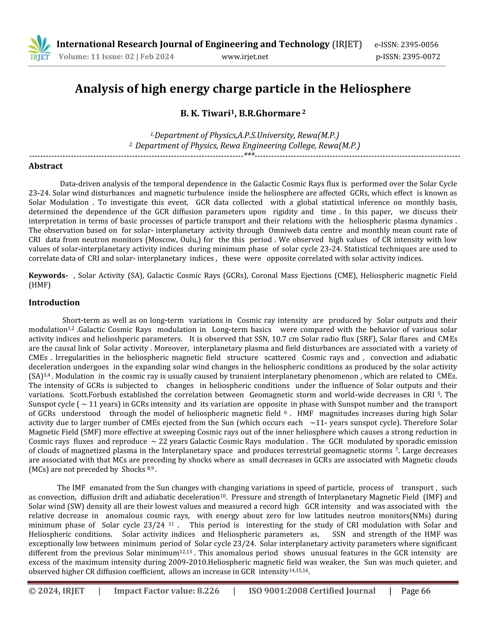 © 2024, IRJET | Impact Factor value: 8.226 | ISO 9001:2008 Certified Journal | Page 66
Analysis of high energy charge particle in the Heliosphere
B. K. Tiwari1, B.R.Ghormare 2
1.Department of Physics,A.P.S.University, Rewa(M.P.)
2. Department of Physics, Rewa Engineering College, Rewa(M.P.)
-----------------------------------------------------------------------------***--------------------------------------------------------------------------
Abstract
Data-driven analysis of the temporal dependence in the Galactic Cosmic Rays flux is performed over the Solar Cycle
23-24. Solar wind disturbances and magnetic turbulence inside the heliosphere are affected GCRs, which effect is known as
Solar Modulation . To investigate this event, GCR data collected with a global statistical inference on monthly basis,
determined the dependence of the GCR diffusion parameters upon rigidity and time . In this paper, we discuss their
interpretation in terms of basic processes of particle transport and their relations with the heliospheric plasma dynamics .
The observation based on for solar- interplanetary activity through Omniweb data centre and monthly mean count rate of
CRI data from neutron monitors (Moscow, Oulu,) for the this period . We observed high values of CR intensity with low
values of solar-interplanetary activity indices during minimum phase of solar cycle 23-24. Statistical techniques are used to
correlate data of CRI and solar- interplanetary indices , these were opposite correlated with solar activity indices.
Keywords- , Solar Activity (SA), Galactic Cosmic Rays (GCRs), Coronal Mass Ejections (CME), Heliospheric magnetic Field
(HMF)
Introduction
Short-term as well as on long-term variations in Cosmic ray intensity are produced by Solar outputs and their
modulation1,2 .Galactic Cosmic Rays modulation in Long-term basics were compared with the behavior of various solar
activity indices and helioshperic parameters. It is observed that SSN, 10.7 cm Solar radio flux (SRF), Solar flares and CMEs
are the causal link of Solar activity . Moreover, interplanetary plasma and field disturbances are associated with a variety of
CMEs . Irregularities in the heliospheric magnetic field structure scattered Cosmic rays and , convection and adiabatic
deceleration undergoes in the expanding solar wind changes in the heliospheric conditions as produced by the solar activity
(SA)3,4 . Modulation in the cosmic ray is usually caused by transient interplanetary phenomenon , which are related to CMEs.
The intensity of GCRs is subjected to changes in heliospheric conditions under the influence of Solar outputs and their
variations. Scott.Forbush established the correlation between Geomagnetic storm and world-wide decreases in CRI 5. The
Sunspot cycle ( ~ 11 years) in GCRs intensity and its variation are opposite in phase with Sunspot number and the transport
of GCRs understood through the model of heliospheric magnetic field 6 . HMF magnitudes increases during high Solar
activity due to larger number of CMEs ejected from the Sun (which occurs each ~11- years sunspot cycle). Therefore Solar
Magnetic Field (SMF) more effective at sweeping Cosmic rays out of the inner heliosphere which causes a strong reduction in
Cosmic rays fluxes and reproduce ~ 22 years Galactic Cosmic Rays modulation . The GCR modulated by sporadic emission
of clouds of magnetized plasma in the Interplanetary space and produces terrestrial geomagnetic storms 7. Large decreases
are associated with that MCs are preceding by shocks where as small decreases in GCRs are associated with Magnetic clouds
(MCs) are not preceded by Shocks 8,9 .
The IMF emanated from the Sun changes with changing variations in speed of particle, process of transport , such
as convection, diffusion drift and adiabatic deceleration10. Pressure and strength of Interplanetary Magnetic Field (IMF) and
Solar wind (SW) density all are their lowest values and measured a record high GCR intensity and was associated with the
relative decrease in anomalous cosmic rays, with energy about zero for low latitudes neutron monitors(NMs) during
minimum phase of Solar cycle 23/24 11 . This period is interesting for the study of CRI modulation with Solar and
Heliospheric conditions. Solar activity indices and Heliospheric parameters as, SSN and strength of the HMF was
exceptionally low between minimum period of Solar cycle 23/24. Solar interplanetary activity parameters where significant
different from the previous Solar minimum12,13 . This anomalous period shows unusual features in the GCR intensity are
excess of the maximum intensity during 2009-2010.Heliospheric magnetic field was weaker, the Sun was much quieter, and
observed higher CR diffusion coefficient, allows an increase in GCR intensity14,15,16.
International Research Journal of Engineering and Technology (IRJET) e-ISSN: 2395-0056
Volume: 11 Issue: 02 | Feb 2024 www.irjet.net p-ISSN: 2395-0072
 