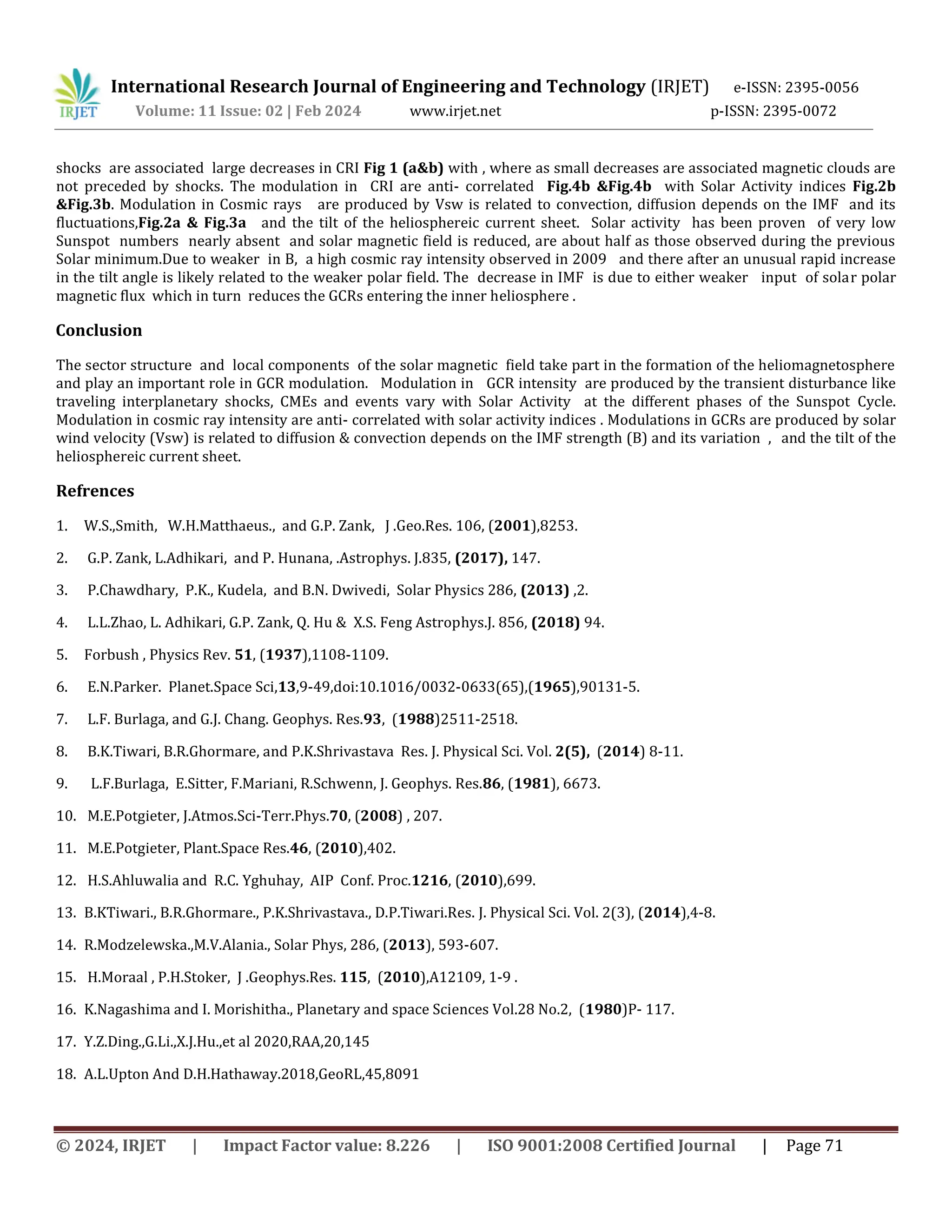 International Research Journal of Engineering and Technology (IRJET) e-ISSN: 2395-0056
Volume: 11 Issue: 02 | Feb 2024 www.irjet.net p-ISSN: 2395-0072
© 2024, IRJET | Impact Factor value: 8.226 | ISO 9001:2008 Certified Journal | Page 71
shocks are associated large decreases in CRI Fig 1 (a&b) with , where as small decreases are associated magnetic clouds are
not preceded by shocks. The modulation in CRI are anti- correlated Fig.4b &Fig.4b with Solar Activity indices Fig.2b
&Fig.3b. Modulation in Cosmic rays are produced by Vsw is related to convection, diffusion depends on the IMF and its
fluctuations,Fig.2a & Fig.3a and the tilt of the heliosphereic current sheet. Solar activity has been proven of very low
Sunspot numbers nearly absent and solar magnetic field is reduced, are about half as those observed during the previous
Solar minimum.Due to weaker in B, a high cosmic ray intensity observed in 2009 and there after an unusual rapid increase
in the tilt angle is likely related to the weaker polar field. The decrease in IMF is due to either weaker input of solar polar
magnetic flux which in turn reduces the GCRs entering the inner heliosphere .
Conclusion
The sector structure and local components of the solar magnetic field take part in the formation of the heliomagnetosphere
and play an important role in GCR modulation. Modulation in GCR intensity are produced by the transient disturbance like
traveling interplanetary shocks, CMEs and events vary with Solar Activity at the different phases of the Sunspot Cycle.
Modulation in cosmic ray intensity are anti- correlated with solar activity indices . Modulations in GCRs are produced by solar
wind velocity (Vsw) is related to diffusion & convection depends on the IMF strength (B) and its variation , and the tilt of the
heliosphereic current sheet.
Refrences
1. W.S.,Smith, W.H.Matthaeus., and G.P. Zank, J .Geo.Res. 106, (2001),8253.
2. G.P. Zank, L.Adhikari, and P. Hunana, .Astrophys. J.835, (2017), 147.
3. P.Chawdhary, P.K., Kudela, and B.N. Dwivedi, Solar Physics 286, (2013) ,2.
4. L.L.Zhao, L. Adhikari, G.P. Zank, Q. Hu & X.S. Feng Astrophys.J. 856, (2018) 94.
5. Forbush , Physics Rev. 51, (1937),1108-1109.
6. E.N.Parker. Planet.Space Sci,13,9-49,doi:10.1016/0032-0633(65),(1965),90131-5.
7. L.F. Burlaga, and G.J. Chang. Geophys. Res.93, (1988)2511-2518.
8. B.K.Tiwari, B.R.Ghormare, and P.K.Shrivastava Res. J. Physical Sci. Vol. 2(5), (2014) 8-11.
9. L.F.Burlaga, E.Sitter, F.Mariani, R.Schwenn, J. Geophys. Res.86, (1981), 6673.
10. M.E.Potgieter, J.Atmos.Sci-Terr.Phys.70, (2008) , 207.
11. M.E.Potgieter, Plant.Space Res.46, (2010),402.
12. H.S.Ahluwalia and R.C. Yghuhay, AIP Conf. Proc.1216, (2010),699.
13. B.KTiwari., B.R.Ghormare., P.K.Shrivastava., D.P.Tiwari.Res. J. Physical Sci. Vol. 2(3), (2014),4-8.
14. R.Modzelewska.,M.V.Alania., Solar Phys, 286, (2013), 593-607.
15. H.Moraal , P.H.Stoker, J .Geophys.Res. 115, (2010),A12109, 1-9 .
16. K.Nagashima and I. Morishitha., Planetary and space Sciences Vol.28 No.2, (1980)P- 117.
17. Y.Z.Ding.,G.Li.,X.J.Hu.,et al 2020,RAA,20,145
18. A.L.Upton And D.H.Hathaway.2018,GeoRL,45,8091
 