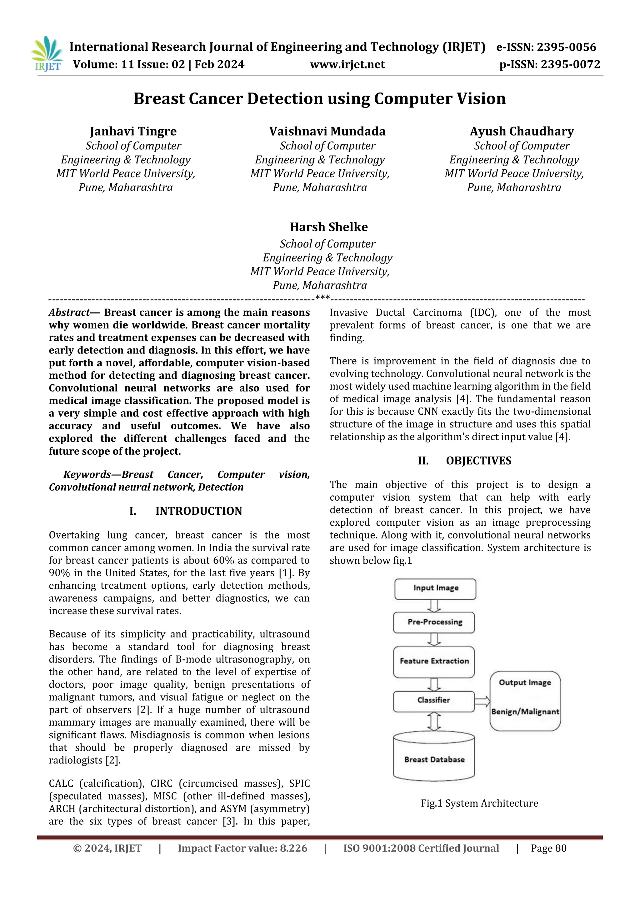 International Research Journal of Engineering and Technology (IRJET) e-ISSN: 2395-0056
Volume: 11 Issue: 02 | Feb 2024 www.irjet.net p-ISSN: 2395-0072
© 2024, IRJET | Impact Factor value: 8.226 | ISO 9001:2008 Certified Journal | Page 80
Breast Cancer Detection using Computer Vision
Janhavi Tingre
School of Computer
Engineering & Technology
MIT World Peace University,
Pune, Maharashtra
Vaishnavi Mundada
School of Computer
Engineering & Technology
MIT World Peace University,
Pune, Maharashtra
Harsh Shelke
School of Computer
Engineering & Technology
MIT World Peace University,
Pune, Maharashtra
Ayush Chaudhary
School of Computer
Engineering & Technology
MIT World Peace University,
Pune, Maharashtra
--------------------------------------------------------------------***-----------------------------------------------------------------
Abstract— Breast cancer is among the main reasons
why women die worldwide. Breast cancer mortality
rates and treatment expenses can be decreased with
early detection and diagnosis. In this effort, we have
put forth a novel, affordable, computer vision-based
method for detecting and diagnosing breast cancer.
Convolutional neural networks are also used for
medical image classification. The proposed model is
a very simple and cost effective approach with high
accuracy and useful outcomes. We have also
explored the different challenges faced and the
future scope of the project.
Keywords—Breast Cancer, Computer vision,
Convolutional neural network, Detection
I. INTRODUCTION
Overtaking lung cancer, breast cancer is the most
common cancer among women. In India the survival rate
for breast cancer patients is about 60% as compared to
90% in the United States, for the last five years [1]. By
enhancing treatment options, early detection methods,
awareness campaigns, and better diagnostics, we can
increase these survival rates.
Because of its simplicity and practicability, ultrasound
has become a standard tool for diagnosing breast
disorders. The findings of B-mode ultrasonography, on
the other hand, are related to the level of expertise of
doctors, poor image quality, benign presentations of
malignant tumors, and visual fatigue or neglect on the
part of observers [2]. If a huge number of ultrasound
mammary images are manually examined, there will be
significant flaws. Misdiagnosis is common when lesions
that should be properly diagnosed are missed by
radiologists [2].
CALC (calcification), CIRC (circumcised masses), SPIC
(speculated masses), MISC (other ill-defined masses),
ARCH (architectural distortion), and ASYM (asymmetry)
are the six types of breast cancer [3]. In this paper,
Invasive Ductal Carcinoma (IDC), one of the most
prevalent forms of breast cancer, is one that we are
finding.
There is improvement in the field of diagnosis due to
evolving technology. Convolutional neural network is the
most widely used machine learning algorithm in the field
of medical image analysis [4]. The fundamental reason
for this is because CNN exactly fits the two-dimensional
structure of the image in structure and uses this spatial
relationship as the algorithm's direct input value [4].
II. OBJECTIVES
The main objective of this project is to design a
computer vision system that can help with early
detection of breast cancer. In this project, we have
explored computer vision as an image preprocessing
technique. Along with it, convolutional neural networks
are used for image classification. System architecture is
shown below fig.1
Fig.1 System Architecture
 