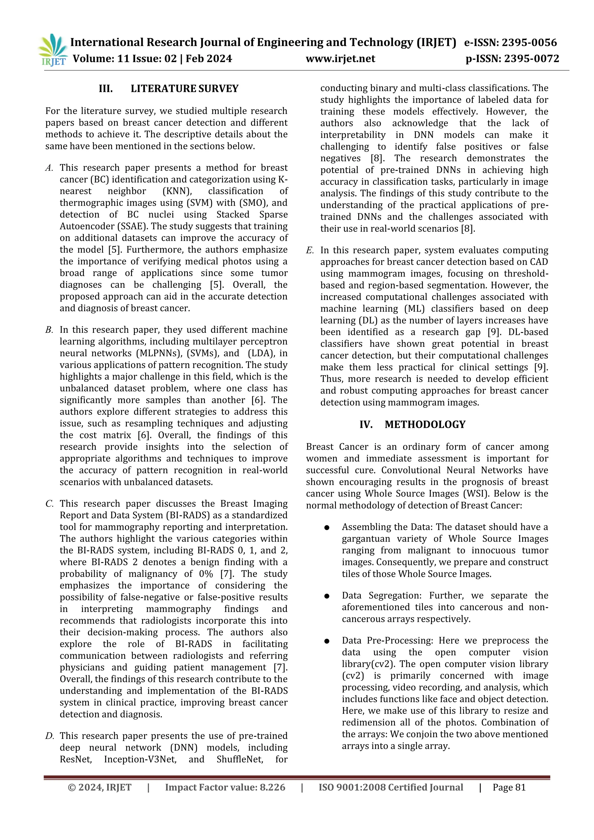 © 2024, IRJET | Impact Factor value: 8.226 | ISO 9001:2008 Certified Journal | Page 81
III. LITERATURE SURVEY
For the literature survey, we studied multiple research
papers based on breast cancer detection and different
methods to achieve it. The descriptive details about the
same have been mentioned in the sections below.
A. This research paper presents a method for breast
cancer (BC) identification and categorization using K-
nearest neighbor (KNN), classification of
thermographic images using (SVM) with (SMO), and
detection of BC nuclei using Stacked Sparse
Autoencoder (SSAE). The study suggests that training
on additional datasets can improve the accuracy of
the model [5]. Furthermore, the authors emphasize
the importance of verifying medical photos using a
broad range of applications since some tumor
diagnoses can be challenging [5]. Overall, the
proposed approach can aid in the accurate detection
and diagnosis of breast cancer.
B. In this research paper, they used different machine
learning algorithms, including multilayer perceptron
neural networks (MLPNNs), (SVMs), and (LDA), in
various applications of pattern recognition. The study
highlights a major challenge in this field, which is the
unbalanced dataset problem, where one class has
significantly more samples than another [6]. The
authors explore different strategies to address this
issue, such as resampling techniques and adjusting
the cost matrix [6]. Overall, the findings of this
research provide insights into the selection of
appropriate algorithms and techniques to improve
the accuracy of pattern recognition in real-world
scenarios with unbalanced datasets.
C. This research paper discusses the Breast Imaging
Report and Data System (BI-RADS) as a standardized
tool for mammography reporting and interpretation.
The authors highlight the various categories within
the BI-RADS system, including BI-RADS 0, 1, and 2,
where BI-RADS 2 denotes a benign finding with a
probability of malignancy of 0% [7]. The study
emphasizes the importance of considering the
possibility of false-negative or false-positive results
in interpreting mammography findings and
recommends that radiologists incorporate this into
their decision-making process. The authors also
explore the role of BI-RADS in facilitating
communication between radiologists and referring
physicians and guiding patient management [7].
Overall, the findings of this research contribute to the
understanding and implementation of the BI-RADS
system in clinical practice, improving breast cancer
detection and diagnosis.
D. This research paper presents the use of pre-trained
deep neural network (DNN) models, including
ResNet, Inception-V3Net, and ShuffleNet, for
conducting binary and multi-class classifications. The
study highlights the importance of labeled data for
training these models effectively. However, the
authors also acknowledge that the lack of
interpretability in DNN models can make it
challenging to identify false positives or false
negatives [8]. The research demonstrates the
potential of pre-trained DNNs in achieving high
accuracy in classification tasks, particularly in image
analysis. The findings of this study contribute to the
understanding of the practical applications of pre-
trained DNNs and the challenges associated with
their use in real-world scenarios [8].
E. In this research paper, system evaluates computing
approaches for breast cancer detection based on CAD
using mammogram images, focusing on threshold-
based and region-based segmentation. However, the
increased computational challenges associated with
machine learning (ML) classifiers based on deep
learning (DL) as the number of layers increases have
been identified as a research gap [9]. DL-based
classifiers have shown great potential in breast
cancer detection, but their computational challenges
make them less practical for clinical settings [9].
Thus, more research is needed to develop efficient
and robust computing approaches for breast cancer
detection using mammogram images.
IV. METHODOLOGY
Breast Cancer is an ordinary form of cancer among
women and immediate assessment is important for
successful cure. Convolutional Neural Networks have
shown encouraging results in the prognosis of breast
cancer using Whole Source Images (WSI). Below is the
normal methodology of detection of Breast Cancer:
● Assembling the Data: The dataset should have a
gargantuan variety of Whole Source Images
ranging from malignant to innocuous tumor
images. Consequently, we prepare and construct
tiles of those Whole Source Images.
● Data Segregation: Further, we separate the
aforementioned tiles into cancerous and non-
cancerous arrays respectively.
● Data Pre-Processing: Here we preprocess the
data using the open computer vision
library(cv2). The open computer vision library
(cv2) is primarily concerned with image
processing, video recording, and analysis, which
includes functions like face and object detection.
Here, we make use of this library to resize and
redimension all of the photos. Combination of
the arrays: We conjoin the two above mentioned
arrays into a single array.
International Research Journal of Engineering and Technology (IRJET) e-ISSN: 2395-0056
Volume: 11 Issue: 02 | Feb 2024 www.irjet.net p-ISSN: 2395-0072
 