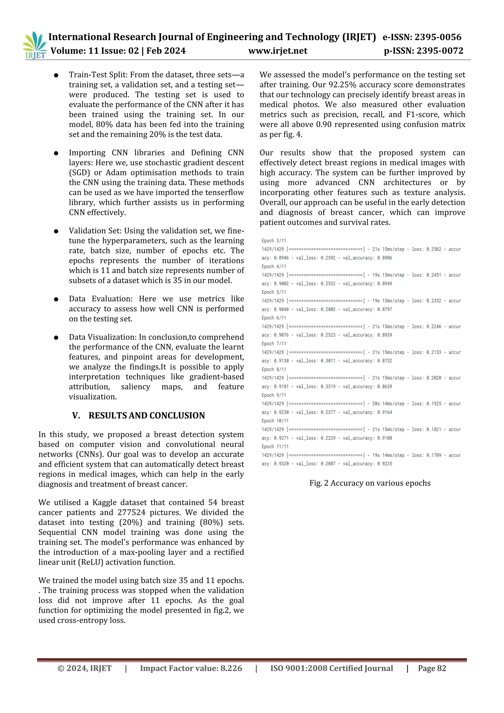 © 2024, IRJET | Impact Factor value: 8.226 | ISO 9001:2008 Certified Journal | Page 82
● Train-Test Split: From the dataset, three sets—a
training set, a validation set, and a testing set—
were produced. The testing set is used to
evaluate the performance of the CNN after it has
been trained using the training set. In our
model, 80% data has been fed into the training
set and the remaining 20% is the test data.
● Importing CNN libraries and Defining CNN
layers: Here we, use stochastic gradient descent
(SGD) or Adam optimisation methods to train
the CNN using the training data. These methods
can be used as we have imported the tenserflow
library, which further assists us in performing
CNN effectively.
● Validation Set: Using the validation set, we fine-
tune the hyperparameters, such as the learning
rate, batch size, number of epochs etc. The
epochs represents the number of iterations
which is 11 and batch size represents number of
subsets of a dataset which is 35 in our model.
● Data Evaluation: Here we use metrics like
accuracy to assess how well CNN is performed
on the testing set.
● Data Visualization: In conclusion,to comprehend
the performance of the CNN, evaluate the learnt
features, and pinpoint areas for development,
we analyze the findings.It is possible to apply
interpretation techniques like gradient-based
attribution, saliency maps, and feature
visualization.
V. RESULTS AND CONCLUSION
In this study, we proposed a breast detection system
based on computer vision and convolutional neural
networks (CNNs). Our goal was to develop an accurate
and efficient system that can automatically detect breast
regions in medical images, which can help in the early
diagnosis and treatment of breast cancer.
We utilised a Kaggle dataset that contained 54 breast
cancer patients and 277524 pictures. We divided the
dataset into testing (20%) and training (80%) sets.
Sequential CNN model training was done using the
training set. The model's performance was enhanced by
the introduction of a max-pooling layer and a rectified
linear unit (ReLU) activation function.
We trained the model using batch size 35 and 11 epochs.
. The training process was stopped when the validation
loss did not improve after 11 epochs. As the goal
function for optimizing the model presented in fig.2, we
used cross-entropy loss.
We assessed the model's performance on the testing set
after training. Our 92.25% accuracy score demonstrates
that our technology can precisely identify breast areas in
medical photos. We also measured other evaluation
metrics such as precision, recall, and F1-score, which
were all above 0.90 represented using confusion matrix
as per fig. 4.
Our results show that the proposed system can
effectively detect breast regions in medical images with
high accuracy. The system can be further improved by
using more advanced CNN architectures or by
incorporating other features such as texture analysis.
Overall, our approach can be useful in the early detection
and diagnosis of breast cancer, which can improve
patient outcomes and survival rates.
Fig. 2 Accuracy on various epochs
International Research Journal of Engineering and Technology (IRJET) e-ISSN: 2395-0056
Volume: 11 Issue: 02 | Feb 2024 www.irjet.net p-ISSN: 2395-0072
 