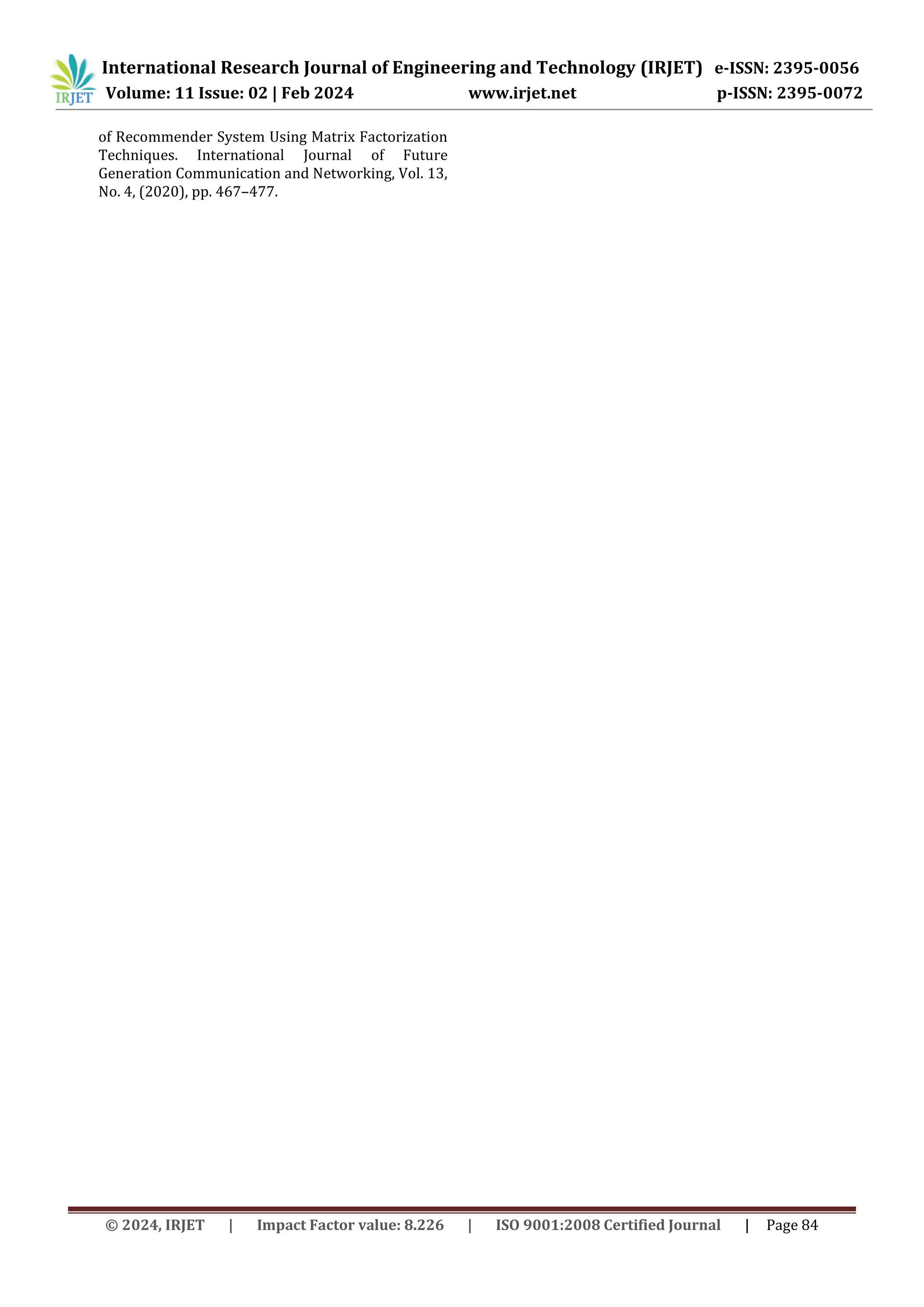 © 2024, IRJET | Impact Factor value: 8.226 | ISO 9001:2008 Certified Journal | Page 84
of Recommender System Using Matrix Factorization
Techniques. International Journal of Future
Generation Communication and Networking, Vol. 13,
No. 4, (2020), pp. 467–477.
International Research Journal of Engineering and Technology (IRJET) e-ISSN: 2395-0056
Volume: 11 Issue: 02 | Feb 2024 www.irjet.net p-ISSN: 2395-0072
 
