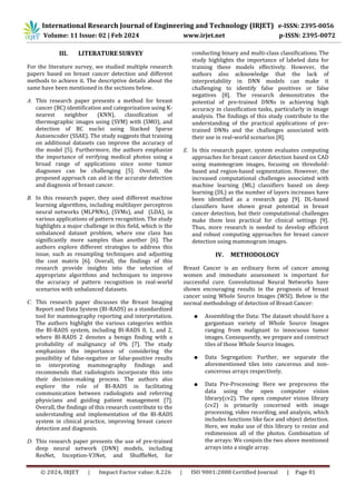 © 2024, IRJET | Impact Factor value: 8.226 | ISO 9001:2008 Certified Journal | Page 81
III. LITERATURE SURVEY
For the literature survey, we studied multiple research
papers based on breast cancer detection and different
methods to achieve it. The descriptive details about the
same have been mentioned in the sections below.
A. This research paper presents a method for breast
cancer (BC) identification and categorization using K-
nearest neighbor (KNN), classification of
thermographic images using (SVM) with (SMO), and
detection of BC nuclei using Stacked Sparse
Autoencoder (SSAE). The study suggests that training
on additional datasets can improve the accuracy of
the model [5]. Furthermore, the authors emphasize
the importance of verifying medical photos using a
broad range of applications since some tumor
diagnoses can be challenging [5]. Overall, the
proposed approach can aid in the accurate detection
and diagnosis of breast cancer.
B. In this research paper, they used different machine
learning algorithms, including multilayer perceptron
neural networks (MLPNNs), (SVMs), and (LDA), in
various applications of pattern recognition. The study
highlights a major challenge in this field, which is the
unbalanced dataset problem, where one class has
significantly more samples than another [6]. The
authors explore different strategies to address this
issue, such as resampling techniques and adjusting
the cost matrix [6]. Overall, the findings of this
research provide insights into the selection of
appropriate algorithms and techniques to improve
the accuracy of pattern recognition in real-world
scenarios with unbalanced datasets.
C. This research paper discusses the Breast Imaging
Report and Data System (BI-RADS) as a standardized
tool for mammography reporting and interpretation.
The authors highlight the various categories within
the BI-RADS system, including BI-RADS 0, 1, and 2,
where BI-RADS 2 denotes a benign finding with a
probability of malignancy of 0% [7]. The study
emphasizes the importance of considering the
possibility of false-negative or false-positive results
in interpreting mammography findings and
recommends that radiologists incorporate this into
their decision-making process. The authors also
explore the role of BI-RADS in facilitating
communication between radiologists and referring
physicians and guiding patient management [7].
Overall, the findings of this research contribute to the
understanding and implementation of the BI-RADS
system in clinical practice, improving breast cancer
detection and diagnosis.
D. This research paper presents the use of pre-trained
deep neural network (DNN) models, including
ResNet, Inception-V3Net, and ShuffleNet, for
conducting binary and multi-class classifications. The
study highlights the importance of labeled data for
training these models effectively. However, the
authors also acknowledge that the lack of
interpretability in DNN models can make it
challenging to identify false positives or false
negatives [8]. The research demonstrates the
potential of pre-trained DNNs in achieving high
accuracy in classification tasks, particularly in image
analysis. The findings of this study contribute to the
understanding of the practical applications of pre-
trained DNNs and the challenges associated with
their use in real-world scenarios [8].
E. In this research paper, system evaluates computing
approaches for breast cancer detection based on CAD
using mammogram images, focusing on threshold-
based and region-based segmentation. However, the
increased computational challenges associated with
machine learning (ML) classifiers based on deep
learning (DL) as the number of layers increases have
been identified as a research gap [9]. DL-based
classifiers have shown great potential in breast
cancer detection, but their computational challenges
make them less practical for clinical settings [9].
Thus, more research is needed to develop efficient
and robust computing approaches for breast cancer
detection using mammogram images.
IV. METHODOLOGY
Breast Cancer is an ordinary form of cancer among
women and immediate assessment is important for
successful cure. Convolutional Neural Networks have
shown encouraging results in the prognosis of breast
cancer using Whole Source Images (WSI). Below is the
normal methodology of detection of Breast Cancer:
● Assembling the Data: The dataset should have a
gargantuan variety of Whole Source Images
ranging from malignant to innocuous tumor
images. Consequently, we prepare and construct
tiles of those Whole Source Images.
● Data Segregation: Further, we separate the
aforementioned tiles into cancerous and non-
cancerous arrays respectively.
● Data Pre-Processing: Here we preprocess the
data using the open computer vision
library(cv2). The open computer vision library
(cv2) is primarily concerned with image
processing, video recording, and analysis, which
includes functions like face and object detection.
Here, we make use of this library to resize and
redimension all of the photos. Combination of
the arrays: We conjoin the two above mentioned
arrays into a single array.
International Research Journal of Engineering and Technology (IRJET) e-ISSN: 2395-0056
Volume: 11 Issue: 02 | Feb 2024 www.irjet.net p-ISSN: 2395-0072
 