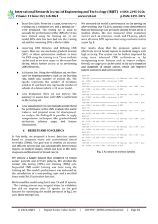© 2024, IRJET | Impact Factor value: 8.226 | ISO 9001:2008 Certified Journal | Page 82
● Train-Test Split: From the dataset, three sets—a
training set, a validation set, and a testing set—
were produced. The testing set is used to
evaluate the performance of the CNN after it has
been trained using the training set. In our
model, 80% data has been fed into the training
set and the remaining 20% is the test data.
● Importing CNN libraries and Defining CNN
layers: Here we, use stochastic gradient descent
(SGD) or Adam optimisation methods to train
the CNN using the training data. These methods
can be used as we have imported the tenserflow
library, which further assists us in performing
CNN effectively.
● Validation Set: Using the validation set, we fine-
tune the hyperparameters, such as the learning
rate, batch size, number of epochs etc. The
epochs represents the number of iterations
which is 11 and batch size represents number of
subsets of a dataset which is 35 in our model.
● Data Evaluation: Here we use metrics like
accuracy to assess how well CNN is performed
on the testing set.
● Data Visualization: In conclusion,to comprehend
the performance of the CNN, evaluate the learnt
features, and pinpoint areas for development,
we analyze the findings.It is possible to apply
interpretation techniques like gradient-based
attribution, saliency maps, and feature
visualization.
V. RESULTS AND CONCLUSION
In this study, we proposed a breast detection system
based on computer vision and convolutional neural
networks (CNNs). Our goal was to develop an accurate
and efficient system that can automatically detect breast
regions in medical images, which can help in the early
diagnosis and treatment of breast cancer.
We utilised a Kaggle dataset that contained 54 breast
cancer patients and 277524 pictures. We divided the
dataset into testing (20%) and training (80%) sets.
Sequential CNN model training was done using the
training set. The model's performance was enhanced by
the introduction of a max-pooling layer and a rectified
linear unit (ReLU) activation function.
We trained the model using batch size 35 and 11 epochs.
. The training process was stopped when the validation
loss did not improve after 11 epochs. As the goal
function for optimizing the model presented in fig.2, we
used cross-entropy loss.
We assessed the model's performance on the testing set
after training. Our 92.25% accuracy score demonstrates
that our technology can precisely identify breast areas in
medical photos. We also measured other evaluation
metrics such as precision, recall, and F1-score, which
were all above 0.90 represented using confusion matrix
as per fig. 4.
Our results show that the proposed system can
effectively detect breast regions in medical images with
high accuracy. The system can be further improved by
using more advanced CNN architectures or by
incorporating other features such as texture analysis.
Overall, our approach can be useful in the early detection
and diagnosis of breast cancer, which can improve
patient outcomes and survival rates.
Fig. 2 Accuracy on various epochs
International Research Journal of Engineering and Technology (IRJET) e-ISSN: 2395-0056
Volume: 11 Issue: 02 | Feb 2024 www.irjet.net p-ISSN: 2395-0072
 