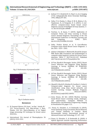 © 2024, IRJET | Impact Factor value: 8.226 | ISO 9001:2008 Certified Journal | Page 83
Fig. 3. Performance of proposed model
Fig. 4. Confusion matrix
REFERENCES
[1] R. Guzman-Cabrera, J.R. Guzm ´ an-Sep ´ ulveda, M. ´
313 Torres-Cisneros, D.A. May-Arrioja, J. Ruiz-
Pinales, 314 O.G. Ibarra-Manzano, et al., Digital
image processing 315 technique for breast cancer
detection,.
[2] International 316 Journal of Thermophysics 34
(2013), 1519–1531.
[3] Jackson V. P., Hendrick R. E., Feig S. A., et al. Imaging
of the radiographically dense breast.[J]. Radiology,
1993, 188(2):297-301.
[4] Sethy, P. K., Pandey, C., Khan, D. M. R., Behera, S. K.,
Vijaykumar, K., & Panigrahi, D. S. (2021). A cost-
effective computer-vision based breast cancer
diagnosis. Journal of Intelligent & Fuzzy Systems, 1–
11. doi:10.3233/jifs-189848
[5] Yunchao, G., & Jiayao, Y. (2019). Application of
Computer Vision and Deep Learning in Breast
Cancer Assisted Diagnosis. Proceedings of the 3rd
International Conference on Machine Learning and
Soft Computing - ICMLC 2019.
doi:10.1145/3310986.3311010
[6] Sethy, Prabira Kumar et al. ‘A Cost-effective
Computer-vision Based Breast Cancer Diagnosis’. 1
Jan. 2021 : 5253 – 5263.
[7] Jalalian A, Mashohor S, Mahmud R, Karasfi B, Saripan
MIB, Ramli ARB. Foundation and methodologies in
computer-aided diagnosis systems for breast cancer
detection. EXCLI J. 2017;16:113-137. Published
2017 Feb 20. doi:10.17179/excli2016-701
[8] Al-Tam, Riyadh & Narangale, Sachin. (2021). Breast
Cancer Detection and Diagnosis Using Machine
Learning: A Survey. JOURNAL OF SCIENTIFIC
RESEARCH. 65. 265-285.
10.37398/JSR.2021.650532.
[9] Al-Tam, Riyadh & Narangale, Sachin. (2021). Breast
Cancer Detection and Diagnosis Using Machine
Learning: A Survey. JOURNAL OF SCIENTIFIC
RESEARCH. 65. 265-285.
10.37398/JSR.2021.650532.
[10] Aljuaid H, Alturki N, Alsubaie N, Cavallaro L, Liotta A.
Computer-aided diagnosis for breast cancer
classification using deep neural networks and
transfer learning. Comput Methods Programs
Biomed. 2022;223:106951.
doi:10.1016/j.cmpb.2022.106951
[11] Asma Zizaan, Ali Idri. (2023) Machine learning
based Breast Cancer screening: trends, challenges,
and opportunities. Computer Methods in
Biomechanics and Biomedical Engineering: Imaging
& Visualization 0:0, pages 1-21.
[12] Pawar, R., Ghumbre, S., & Deshmukh, R. (2019).
Visual Similarity Using Convolution Neural Network
over Textual Similarity in Content- Based
Recommender System. International Journal of
Advanced Science and Technology, 27, 137 - 147.
[13] Pawar, R., Ghumbre, S., & Deshmukh, R. (2020). A
Hybrid Approach towards Improving Performance
International Research Journal of Engineering and Technology (IRJET) e-ISSN: 2395-0056
Volume: 11 Issue: 02 | Feb 2024 www.irjet.net p-ISSN: 2395-0072
 