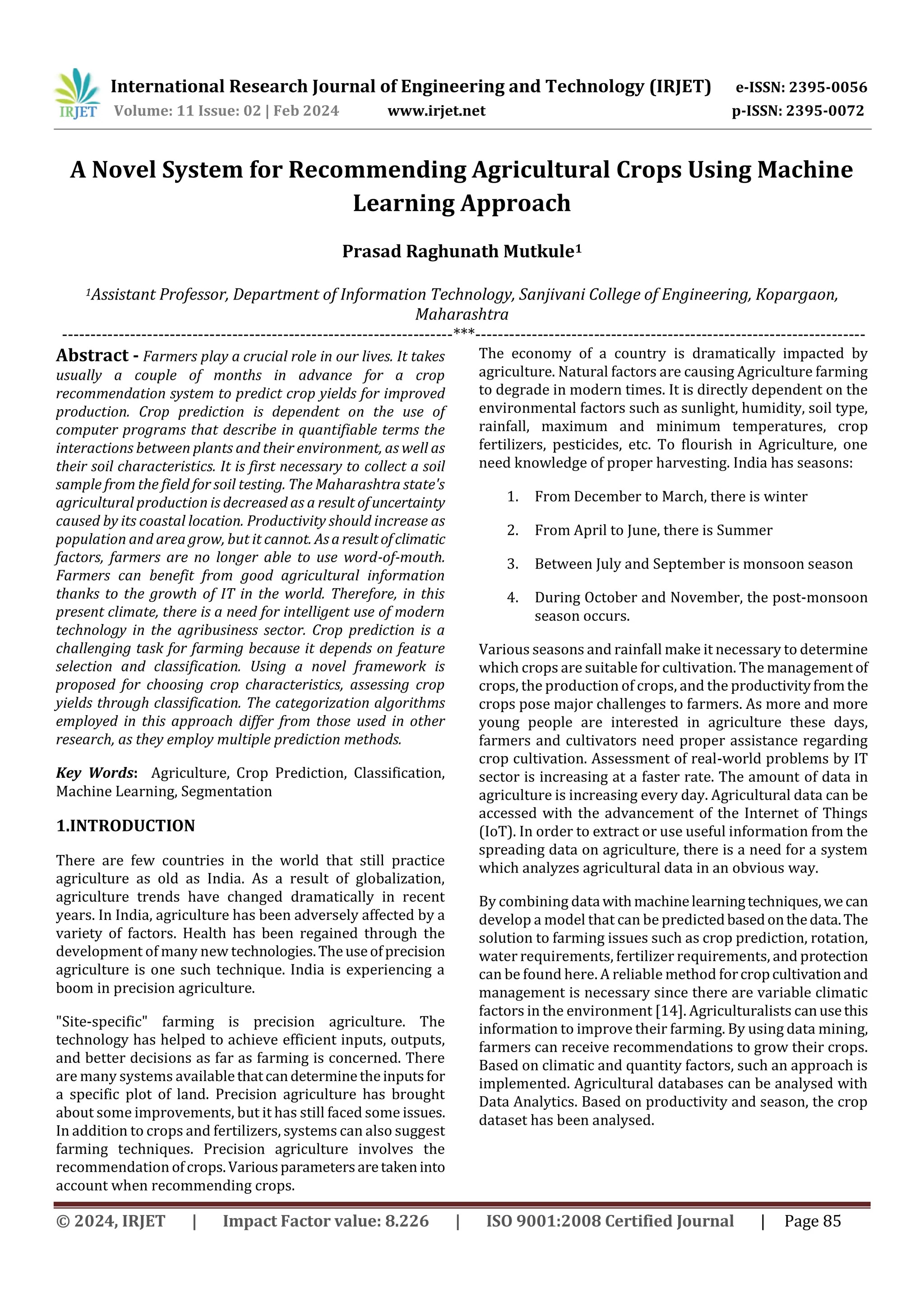 International Research Journal of Engineering and Technology (IRJET) e-ISSN: 2395-0056
Volume: 11 Issue: 02 | Feb 2024 www.irjet.net p-ISSN: 2395-0072
© 2024, IRJET | Impact Factor value: 8.226 | ISO 9001:2008 Certified Journal | Page 85
A Novel System for Recommending Agricultural Crops Using Machine
Learning Approach
Prasad Raghunath Mutkule1
1Assistant Professor, Department of Information Technology, Sanjivani College of Engineering, Kopargaon,
Maharashtra
---------------------------------------------------------------------***---------------------------------------------------------------------
Abstract - Farmers play a crucial role in our lives. It takes
usually a couple of months in advance for a crop
recommendation system to predict crop yields for improved
production. Crop prediction is dependent on the use of
computer programs that describe in quantifiable terms the
interactions between plants and their environment, as well as
their soil characteristics. It is first necessary to collect a soil
sample from the field for soil testing. The Maharashtra state's
agricultural production is decreased as a result ofuncertainty
caused by its coastal location. Productivity should increase as
population and area grow, but it cannot. Asaresultofclimatic
factors, farmers are no longer able to use word-of-mouth.
Farmers can benefit from good agricultural information
thanks to the growth of IT in the world. Therefore, in this
present climate, there is a need for intelligent use of modern
technology in the agribusiness sector. Crop prediction is a
challenging task for farming because it depends on feature
selection and classification. Using a novel framework is
proposed for choosing crop characteristics, assessing crop
yields through classification. The categorization algorithms
employed in this approach differ from those used in other
research, as they employ multiple prediction methods.
Key Words: Agriculture, Crop Prediction, Classification,
Machine Learning, Segmentation
1.INTRODUCTION
There are few countries in the world that still practice
agriculture as old as India. As a result of globalization,
agriculture trends have changed dramatically in recent
years. In India, agriculture has been adversely affected by a
variety of factors. Health has been regained through the
development of many new technologies.Theuseofprecision
agriculture is one such technique. India is experiencing a
boom in precision agriculture.
"Site-specific" farming is precision agriculture. The
technology has helped to achieve efficient inputs, outputs,
and better decisions as far as farming is concerned. There
are many systems availablethatcandeterminetheinputsfor
a specific plot of land. Precision agriculture has brought
about some improvements, but it has still faced some issues.
In addition to crops and fertilizers, systems can also suggest
farming techniques. Precision agriculture involves the
recommendation ofcrops.Variousparametersaretakeninto
account when recommending crops.
The economy of a country is dramatically impacted by
agriculture. Natural factors are causing Agriculture farming
to degrade in modern times. It is directly dependent on the
environmental factors such as sunlight, humidity, soil type,
rainfall, maximum and minimum temperatures, crop
fertilizers, pesticides, etc. To flourish in Agriculture, one
need knowledge of proper harvesting. India has seasons:
1. From December to March, there is winter
2. From April to June, there is Summer
3. Between July and September is monsoon season
4. During October and November, the post-monsoon
season occurs.
Various seasons and rainfall make it necessary to determine
which crops are suitable for cultivation. The management of
crops, the production of crops, and the productivityfromthe
crops pose major challenges to farmers. As more and more
young people are interested in agriculture these days,
farmers and cultivators need proper assistance regarding
crop cultivation. Assessment of real-world problems by IT
sector is increasing at a faster rate. The amount of data in
agriculture is increasing every day. Agricultural data can be
accessed with the advancement of the Internet of Things
(IoT). In order to extract or use useful information from the
spreading data on agriculture, there is a need for a system
which analyzes agricultural data in an obvious way.
By combining datawithmachinelearningtechniques,wecan
develop a model that can be predictedbasedonthedata.The
solution to farming issues such as crop prediction, rotation,
water requirements, fertilizer requirements, and protection
can be found here. A reliable method forcropcultivationand
management is necessary since there are variable climatic
factors in the environment [14]. Agriculturalists canusethis
information to improve their farming. By using data mining,
farmers can receive recommendations to grow their crops.
Based on climatic and quantity factors, such an approach is
implemented. Agricultural databases can be analysed with
Data Analytics. Based on productivity and season, the crop
dataset has been analysed.
 