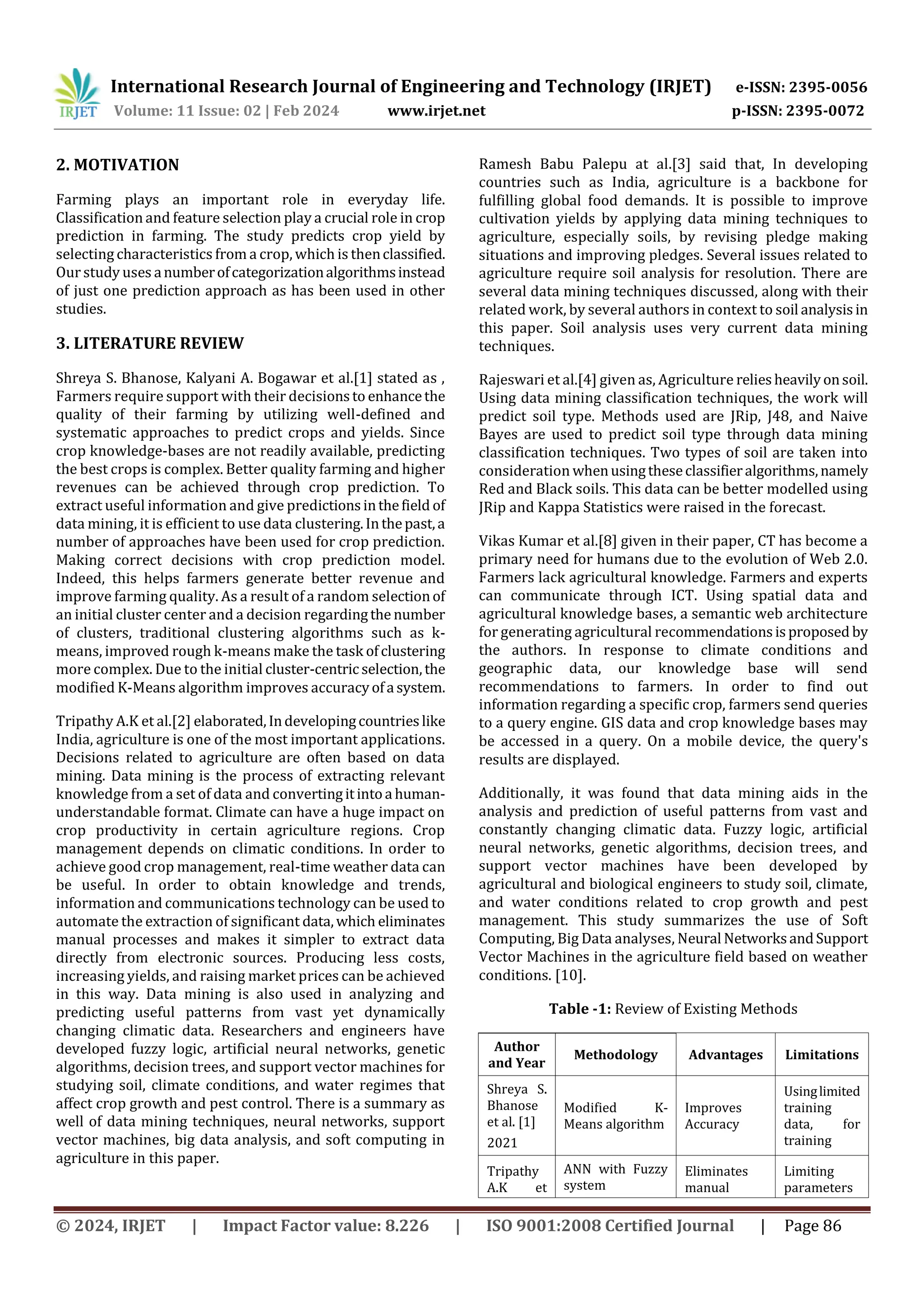 International Research Journal of Engineering and Technology (IRJET) e-ISSN: 2395-0056
Volume: 11 Issue: 02 | Feb 2024 www.irjet.net p-ISSN: 2395-0072
© 2024, IRJET | Impact Factor value: 8.226 | ISO 9001:2008 Certified Journal | Page 86
2. MOTIVATION
Farming plays an important role in everyday life.
Classification and feature selection play a crucial role in crop
prediction in farming. The study predicts crop yield by
selecting characteristics from a crop, which is thenclassified.
Our study uses anumberofcategorizationalgorithmsinstead
of just one prediction approach as has been used in other
studies.
3. LITERATURE REVIEW
Shreya S. Bhanose, Kalyani A. Bogawar et al.[1] stated as ,
Farmers require support with their decisionsto enhancethe
quality of their farming by utilizing well-defined and
systematic approaches to predict crops and yields. Since
crop knowledge-bases are not readily available, predicting
the best crops is complex. Better quality farming and higher
revenues can be achieved through crop prediction. To
extract useful information and give predictionsinthefield of
data mining, it is efficient to use data clustering.Inthepast,a
number of approaches have been used for crop prediction.
Making correct decisions with crop prediction model.
Indeed, this helps farmers generate better revenue and
improve farming quality. As a result of a random selectionof
an initial cluster center and a decision regardingthe number
of clusters, traditional clustering algorithms such as k-
means, improved rough k-means make the task ofclustering
more complex. Due to the initial cluster-centric selection,the
modified K-Means algorithm improves accuracyofa system.
Tripathy A.K et al.[2] elaborated,Indevelopingcountrieslike
India, agriculture is one of the most important applications.
Decisions related to agriculture are often based on data
mining. Data mining is the process of extracting relevant
knowledge from a set of data and convertingitintoa human-
understandable format. Climate can have a huge impact on
crop productivity in certain agriculture regions. Crop
management depends on climatic conditions. In order to
achieve good crop management, real-time weather data can
be useful. In order to obtain knowledge and trends,
information and communications technology can be used to
automate the extraction of significant data,which eliminates
manual processes and makes it simpler to extract data
directly from electronic sources. Producing less costs,
increasing yields, and raising market prices can be achieved
in this way. Data mining is also used in analyzing and
predicting useful patterns from vast yet dynamically
changing climatic data. Researchers and engineers have
developed fuzzy logic, artificial neural networks, genetic
algorithms, decision trees, and support vector machines for
studying soil, climate conditions, and water regimes that
affect crop growth and pest control. There is a summary as
well of data mining techniques, neural networks, support
vector machines, big data analysis, and soft computing in
agriculture in this paper.
Ramesh Babu Palepu at al.[3] said that, In developing
countries such as India, agriculture is a backbone for
fulfilling global food demands. It is possible to improve
cultivation yields by applying data mining techniques to
agriculture, especially soils, by revising pledge making
situations and improving pledges. Several issues related to
agriculture require soil analysis for resolution. There are
several data mining techniques discussed, along with their
related work, by several authors in context to soil analysisin
this paper. Soil analysis uses very current data mining
techniques.
Rajeswari et al.[4] given as, Agriculture reliesheavilyonsoil.
Using data mining classification techniques, the work will
predict soil type. Methods used are JRip, J48, and Naive
Bayes are used to predict soil type through data mining
classification techniques. Two types of soil are taken into
consideration whenusingtheseclassifieralgorithms,namely
Red and Black soils. This data can be better modelled using
JRip and Kappa Statistics were raised in the forecast.
Vikas Kumar et al.[8] given in their paper, CT has become a
primary need for humans due to the evolution of Web 2.0.
Farmers lack agricultural knowledge. Farmers and experts
can communicate through ICT. Using spatial data and
agricultural knowledge bases, a semantic web architecture
for generating agricultural recommendationsisproposed by
the authors. In response to climate conditions and
geographic data, our knowledge base will send
recommendations to farmers. In order to find out
information regarding a specific crop, farmers send queries
to a query engine. GIS data and crop knowledge bases may
be accessed in a query. On a mobile device, the query's
results are displayed.
Additionally, it was found that data mining aids in the
analysis and prediction of useful patterns from vast and
constantly changing climatic data. Fuzzy logic, artificial
neural networks, genetic algorithms, decision trees, and
support vector machines have been developed by
agricultural and biological engineers to study soil, climate,
and water conditions related to crop growth and pest
management. This study summarizes the use of Soft
Computing, Big Data analyses, Neural NetworksandSupport
Vector Machines in the agriculture field based on weather
conditions. [10].
Table -1: Review of Existing Methods
Author
and Year
Methodology Advantages Limitations
Shreya S.
Bhanose
et al. [1]
2021
Modified K-
Means algorithm
Improves
Accuracy
Usinglimited
training
data, for
training
Tripathy
A.K et
ANN with Fuzzy
system
Eliminates
manual
Limiting
parameters
 
