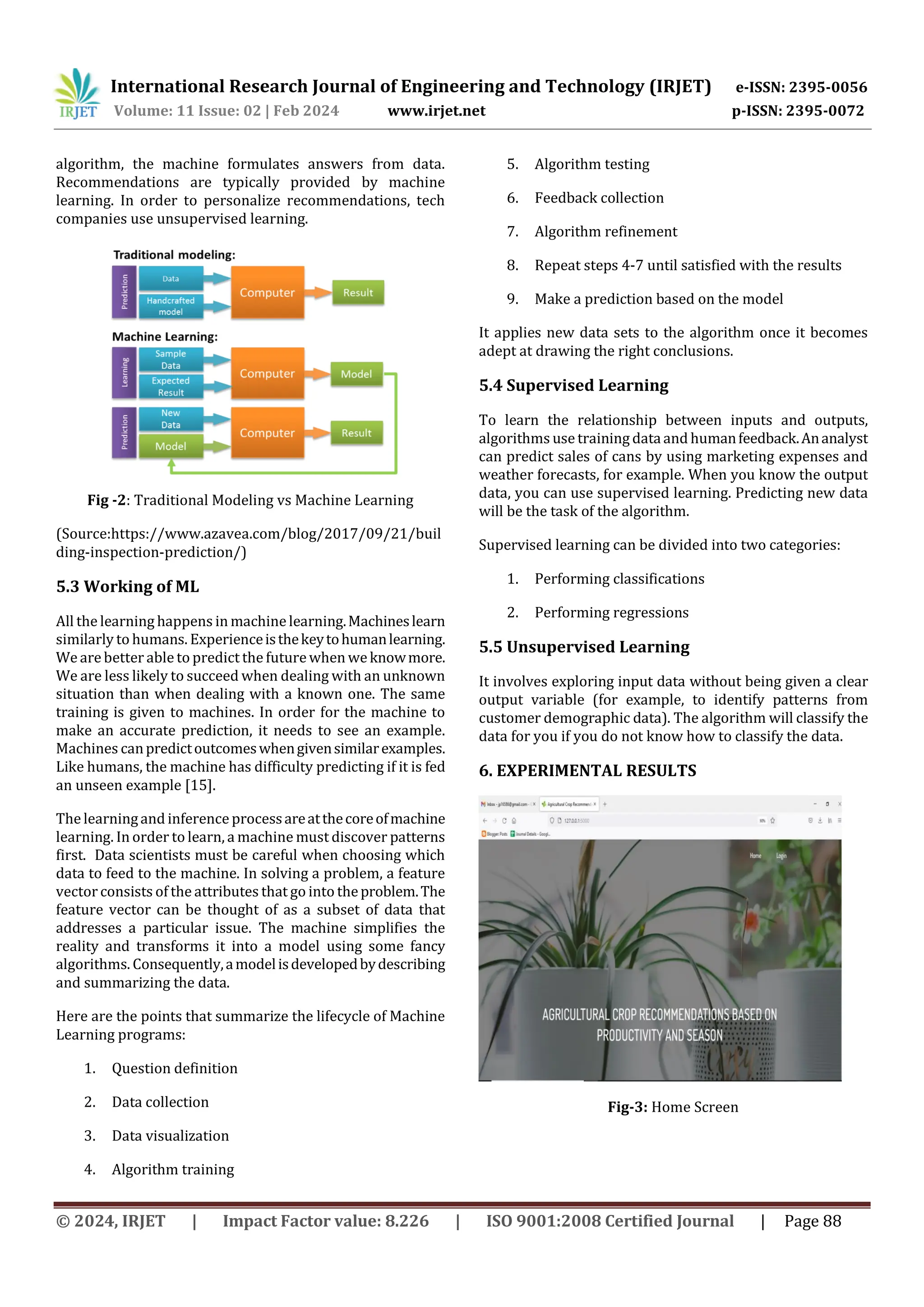 International Research Journal of Engineering and Technology (IRJET) e-ISSN: 2395-0056
Volume: 11 Issue: 02 | Feb 2024 www.irjet.net p-ISSN: 2395-0072
© 2024, IRJET | Impact Factor value: 8.226 | ISO 9001:2008 Certified Journal | Page 88
algorithm, the machine formulates answers from data.
Recommendations are typically provided by machine
learning. In order to personalize recommendations, tech
companies use unsupervised learning.
Fig -2: Traditional Modeling vs Machine Learning
(Source:https://www.azavea.com/blog/2017/09/21/buil
ding-inspection-prediction/)
5.3 Working of ML
All the learning happens in machinelearning.Machineslearn
similarly to humans. Experienceisthekeytohumanlearning.
We are better able to predict the futurewhen weknowmore.
We are less likely to succeed when dealing with an unknown
situation than when dealing with a known one. The same
training is given to machines. In order for the machine to
make an accurate prediction, it needs to see an example.
Machines canpredictoutcomeswhengivensimilarexamples.
Like humans, the machine has difficulty predicting if it is fed
an unseen example [15].
The learningand inference processareatthecoreofmachine
learning. In order to learn, a machine must discover patterns
first. Data scientists must be careful when choosing which
data to feed to the machine. In solving a problem, a feature
vector consists of the attributes that go into theproblem.The
feature vector can be thought of as a subset of data that
addresses a particular issue. The machine simplifies the
reality and transforms it into a model using some fancy
algorithms. Consequently,amodelisdevelopedbydescribing
and summarizing the data.
Here are the points that summarize the lifecycle of Machine
Learning programs:
1. Question definition
2. Data collection
3. Data visualization
4. Algorithm training
5. Algorithm testing
6. Feedback collection
7. Algorithm refinement
8. Repeat steps 4-7 until satisfied with the results
9. Make a prediction based on the model
It applies new data sets to the algorithm once it becomes
adept at drawing the right conclusions.
5.4 Supervised Learning
To learn the relationship between inputs and outputs,
algorithms use training dataand humanfeedback.Ananalyst
can predict sales of cans by using marketing expenses and
weather forecasts, for example. When you know the output
data, you can use supervised learning. Predicting new data
will be the task of the algorithm.
Supervised learning can be divided into two categories:
1. Performing classifications
2. Performing regressions
5.5 Unsupervised Learning
It involves exploring input data without being given a clear
output variable (for example, to identify patterns from
customer demographic data). The algorithm will classify the
data for you if you do not know how to classify the data.
6. EXPERIMENTAL RESULTS
Fig-3: Home Screen
 