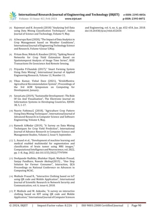 International Research Journal of Engineering and Technology (IRJET) e-ISSN: 2395-0056
Volume: 11 Issue: 02 | Feb 2024 www.irjet.net p-ISSN: 2395-0072
© 2024, IRJET | Impact Factor value: 8.226 | ISO 9001:2008 Certified Journal | Page 90
[4] Rajeswari and K. Arunesh (2018) “Analysing Soil Data
using Data Mining Classification Techniques”, Indian
Journal of Science and Technology, Volume 9, May.
[5] A.Swarupa Rani (2020), “The ImpactofData Analyticsin
Crop Management based on Weather Conditions”,
International Journal ofEngineeringTechnology Science
and Research, Volume 4,Issue 5,May.
[6] Pritam Bose, Nikola K. Kasabov (2016), “Spiking Neural
Networks for Crop Yield Estimation Based on
Spatiotemporal Analysis of Image Time Series”, IEEE
Transactions On Geoscience And Remote Sensing.
[7] Priyanka P.Chandak (2017),” Smart Farming System
Using Data Mining”, International Journal of Applied
Engineering Research, Volume 12, Number 11.
[8] Vikas Kumar, Vishal Dave (2021), “KrishiMantra:
Agricultural Recommendation System”, Proceedings of
the 3rd ACM Symposium on Computing for
Development, January.
[9] SavaeLatu (2019), ”Sustainable Development : TheRole
Of Gis And Visualisation”, The Electronic Journal on
Information Systems in Developing Countries, EJISDC
38, 5, 1-17.
[10] Nasrin Fathima.G (2018), “Agriculture Crop Pattern
Using Data Mining Techniques”, International Journal of
Advanced Research in Computer Science and Software
Engineering, Volume 4, May.
[11] Ramesh A.Medar (2019), ”A Survey on Data Mining
Techniques for Crop Yield Prediction”, International
Journal of Advance Research in Computer Science and
Management Studies, Volume 2, Issue 9, September.
[12] L. Anand et al., “Development of machine learning and
medical enabled multimodal for segmentation and
classification of brain tumor using MRI images,”
Computational IntelligenceandNeuroscience,vol.2022,
pp. 1–8, Aug. 2022. doi:10.1155/2022/7797094
[13] Deshpande Radhika, Bhalekar Dipali, Mutkule Prasad,
Sanjay Pandhare, Nawale Akshay(2015) , “One Stop
Solution for Farmer Consumer”, Interaction, IJCA
Proceedings on National Conference on Advances in
Computing NCAC.
[14] Mutkule Prasad R., “Interactive Clothing based on IoT
using QR code and Mobile Application”, International
Journal of Scientific Research in Network Security and
Communication, vol. 6, issue-6, 2018.
[15] P. Mutkule and M. Ankoshe, “A survey on interactive
clothing based on IOT using QR code and Mobile
Application,” International Journal ofComputerSciences
and Engineering, vol. 6, no. 6, pp. 652–654, Jun. 2018.
doi:10.26438/ijcse/v6i6.652654
 