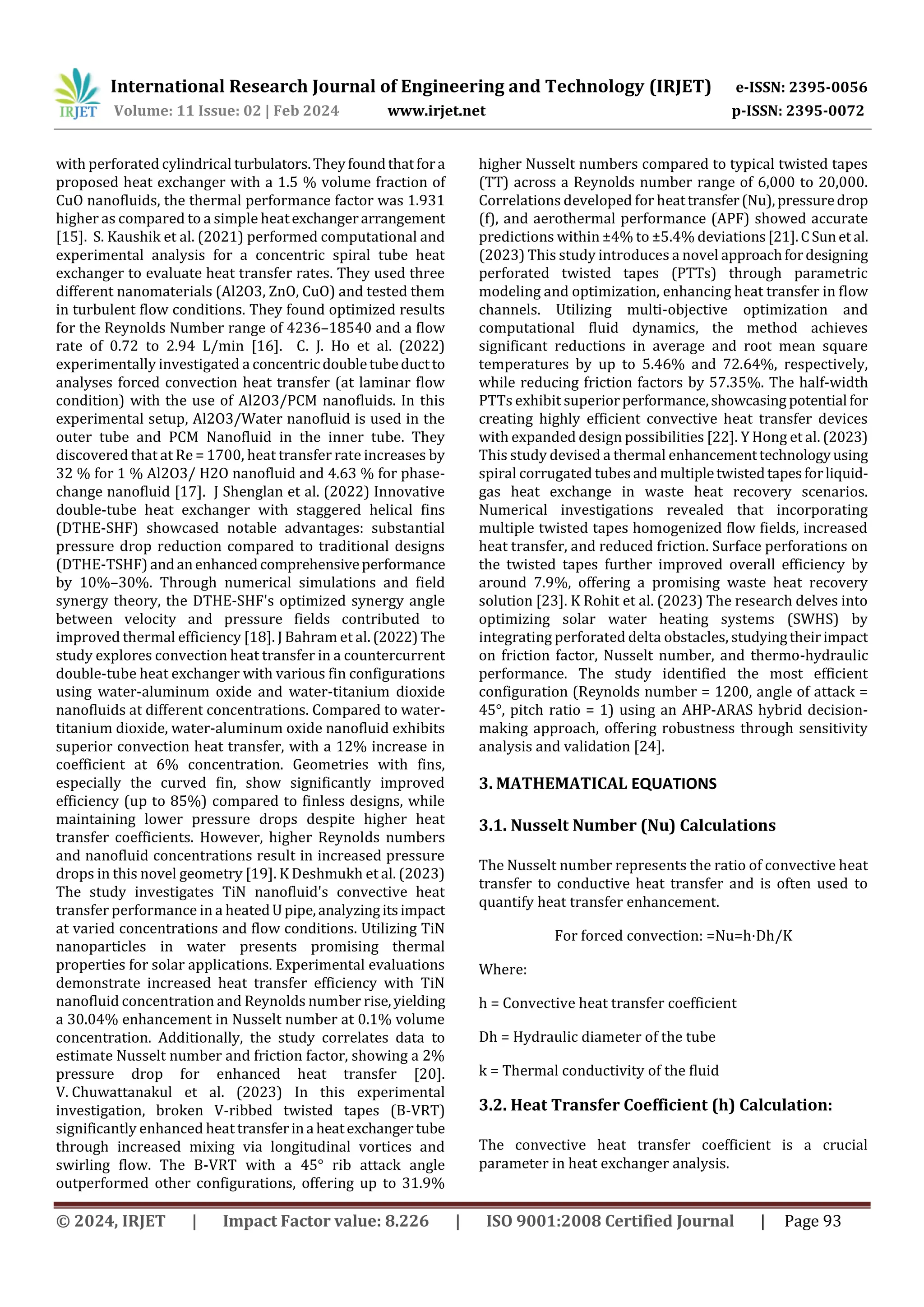 International Research Journal of Engineering and Technology (IRJET) e-ISSN: 2395-0056
Volume: 11 Issue: 02 | Feb 2024 www.irjet.net p-ISSN: 2395-0072
© 2024, IRJET | Impact Factor value: 8.226 | ISO 9001:2008 Certified Journal | Page 93
with perforated cylindrical turbulators.Theyfoundthatfora
proposed heat exchanger with a 1.5 % volume fraction of
CuO nanofluids, the thermal performance factor was 1.931
higher as compared to a simple heatexchangerarrangement
[15]. S. Kaushik et al. (2021) performed computational and
experimental analysis for a concentric spiral tube heat
exchanger to evaluate heat transfer rates. They used three
different nanomaterials (Al2O3, ZnO, CuO) and tested them
in turbulent flow conditions. They found optimized results
for the Reynolds Number range of 4236–18540 and a flow
rate of 0.72 to 2.94 L/min [16]. C. J. Ho et al. (2022)
experimentally investigated a concentric doubletubeductto
analyses forced convection heat transfer (at laminar flow
condition) with the use of Al2O3/PCM nanofluids. In this
experimental setup, Al2O3/Water nanofluid is used in the
outer tube and PCM Nanofluid in the inner tube. They
discovered that at Re = 1700, heat transfer rate increases by
32 % for 1 % Al2O3/ H2O nanofluid and 4.63 % for phase-
change nanofluid [17]. J Shenglan et al. (2022) Innovative
double-tube heat exchanger with staggered helical fins
(DTHE-SHF) showcased notable advantages: substantial
pressure drop reduction compared to traditional designs
(DTHE-TSHF) andanenhancedcomprehensiveperformance
by 10%–30%. Through numerical simulations and field
synergy theory, the DTHE-SHF's optimized synergy angle
between velocity and pressure fields contributed to
improved thermal efficiency [18]. J Bahram et al. (2022)The
study explores convection heat transfer in a countercurrent
double-tube heat exchanger with various fin configurations
using water-aluminum oxide and water-titanium dioxide
nanofluids at different concentrations. Compared to water-
titanium dioxide, water-aluminum oxide nanofluid exhibits
superior convection heat transfer, with a 12% increase in
coefficient at 6% concentration. Geometries with fins,
especially the curved fin, show significantly improved
efficiency (up to 85%) compared to finless designs, while
maintaining lower pressure drops despite higher heat
transfer coefficients. However, higher Reynolds numbers
and nanofluid concentrations result in increased pressure
drops in this novel geometry [19]. K Deshmukh et al. (2023)
The study investigates TiN nanofluid's convective heat
transfer performance in a heatedUpipe,analyzingitsimpact
at varied concentrations and flow conditions. Utilizing TiN
nanoparticles in water presents promising thermal
properties for solar applications. Experimental evaluations
demonstrate increased heat transfer efficiency with TiN
nanofluid concentration and Reynolds number rise,yielding
a 30.04% enhancement in Nusselt number at 0.1% volume
concentration. Additionally, the study correlates data to
estimate Nusselt number and friction factor, showing a 2%
pressure drop for enhanced heat transfer [20].
V. Chuwattanakul et al. (2023) In this experimental
investigation, broken V-ribbed twisted tapes (B-VRT)
significantly enhanced heat transferina heatexchangertube
through increased mixing via longitudinal vortices and
swirling flow. The B-VRT with a 45° rib attack angle
outperformed other configurations, offering up to 31.9%
higher Nusselt numbers compared to typical twisted tapes
(TT) across a Reynolds number range of 6,000 to 20,000.
Correlations developed for heattransfer(Nu),pressuredrop
(f), and aerothermal performance (APF) showed accurate
predictions within ±4% to ±5.4% deviations[21].CSunet al.
(2023) This study introduces a novel approachfordesigning
perforated twisted tapes (PTTs) through parametric
modeling and optimization, enhancing heat transfer in flow
channels. Utilizing multi-objective optimization and
computational fluid dynamics, the method achieves
significant reductions in average and root mean square
temperatures by up to 5.46% and 72.64%, respectively,
while reducing friction factors by 57.35%. The half-width
PTTs exhibit superiorperformance,showcasing potential for
creating highly efficient convective heat transfer devices
with expanded design possibilities [22]. Y Hong et al. (2023)
This study devised a thermal enhancementtechnologyusing
spiral corrugated tubesand multipletwistedtapesforliquid-
gas heat exchange in waste heat recovery scenarios.
Numerical investigations revealed that incorporating
multiple twisted tapes homogenized flow fields, increased
heat transfer, and reduced friction. Surface perforations on
the twisted tapes further improved overall efficiency by
around 7.9%, offering a promising waste heat recovery
solution [23]. K Rohit et al. (2023) The research delves into
optimizing solar water heating systems (SWHS) by
integrating perforated delta obstacles, studyingtheirimpact
on friction factor, Nusselt number, and thermo-hydraulic
performance. The study identified the most efficient
configuration (Reynolds number = 1200, angle of attack =
45°, pitch ratio = 1) using an AHP-ARAS hybrid decision-
making approach, offering robustness through sensitivity
analysis and validation [24].
3. MATHEMATICAL EQUATIONS
3.1. Nusselt Number (Nu) Calculations
The Nusselt number represents the ratio of convective heat
transfer to conductive heat transfer and is often used to
quantify heat transfer enhancement.
For forced convection: =Nu=h⋅Dh/K
Where:
h = Convective heat transfer coefficient
Dh = Hydraulic diameter of the tube
k = Thermal conductivity of the fluid
3.2. Heat Transfer Coefficient (h) Calculation:
The convective heat transfer coefficient is a crucial
parameter in heat exchanger analysis.
 