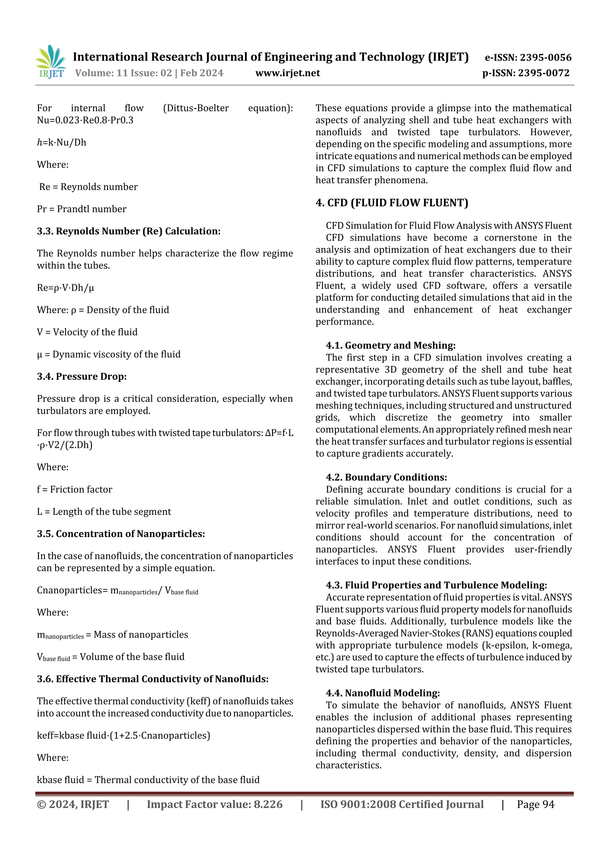 International Research Journal of Engineering and Technology (IRJET) e-ISSN: 2395-0056
Volume: 11 Issue: 02 | Feb 2024 www.irjet.net p-ISSN: 2395-0072
© 2024, IRJET | Impact Factor value: 8.226 | ISO 9001:2008 Certified Journal | Page 94
For internal flow (Dittus-Boelter equation):
Nu=0.023⋅Re0.8⋅Pr0.3
ℎ=k⋅Nu/Dh
Where:
Re = Reynolds number
Pr = Prandtl number
3.3. Reynolds Number (Re) Calculation:
The Reynolds number helps characterize the flow regime
within the tubes.
Re=ρ⋅V⋅Dh/μ
Where: ρ = Density of the fluid
V = Velocity of the fluid
μ = Dynamic viscosity of the fluid
3.4. Pressure Drop:
Pressure drop is a critical consideration, especially when
turbulators are employed.
For flow through tubes with twistedtapeturbulators:ΔP=f⋅L
⋅ρ⋅V2/(2.Dh)
Where:
f = Friction factor
L = Length of the tube segment
3.5. Concentration of Nanoparticles:
In the case of nanofluids, the concentration of nanoparticles
can be represented by a simple equation.
Cnanoparticles= mnanoparticles/ Vbase fluid
Where:
mnanoparticles = Mass of nanoparticles
Vbase fluid = Volume of the base fluid
3.6. Effective Thermal Conductivity of Nanofluids:
The effective thermal conductivity (keff) of nanofluids takes
into account the increasedconductivityduetonanoparticles.
keff=kbase fluid⋅(1+2.5⋅Cnanoparticles)
Where:
kbase fluid = Thermal conductivity of the base fluid
These equations provide a glimpse into the mathematical
aspects of analyzing shell and tube heat exchangers with
nanofluids and twisted tape turbulators. However,
depending on the specific modeling and assumptions, more
intricate equations and numerical methodscanbe employed
in CFD simulations to capture the complex fluid flow and
heat transfer phenomena.
4. CFD (FLUID FLOW FLUENT)
CFD Simulation for Fluid Flow AnalysiswithANSYSFluent
CFD simulations have become a cornerstone in the
analysis and optimization of heat exchangers due to their
ability to capture complex fluid flow patterns, temperature
distributions, and heat transfer characteristics. ANSYS
Fluent, a widely used CFD software, offers a versatile
platform for conducting detailed simulations that aid in the
understanding and enhancement of heat exchanger
performance.
4.1. Geometry and Meshing:
The first step in a CFD simulation involves creating a
representative 3D geometry of the shell and tube heat
exchanger, incorporating details such as tube layout,baffles,
and twisted tape turbulators. ANSYSFluentsupportsvarious
meshing techniques, including structured and unstructured
grids, which discretize the geometry into smaller
computational elements.Anappropriatelyrefinedmeshnear
the heat transfer surfaces and turbulator regionsisessential
to capture gradients accurately.
4.2. Boundary Conditions:
Defining accurate boundary conditions is crucial for a
reliable simulation. Inlet and outlet conditions, such as
velocity profiles and temperature distributions, need to
mirror real-world scenarios. For nanofluidsimulations,inlet
conditions should account for the concentration of
nanoparticles. ANSYS Fluent provides user-friendly
interfaces to input these conditions.
4.3. Fluid Properties and Turbulence Modeling:
Accurate representation of fluid properties isvital.ANSYS
Fluent supports variousfluid property modelsfornanofluids
and base fluids. Additionally, turbulence models like the
Reynolds-AveragedNavier-Stokes(RANS)equationscoupled
with appropriate turbulence models (k-epsilon, k-omega,
etc.) are used to capture the effects of turbulence inducedby
twisted tape turbulators.
4.4. Nanofluid Modeling:
To simulate the behavior of nanofluids, ANSYS Fluent
enables the inclusion of additional phases representing
nanoparticles dispersed within the base fluid. This requires
defining the properties and behavior of the nanoparticles,
including thermal conductivity, density, and dispersion
characteristics.
 