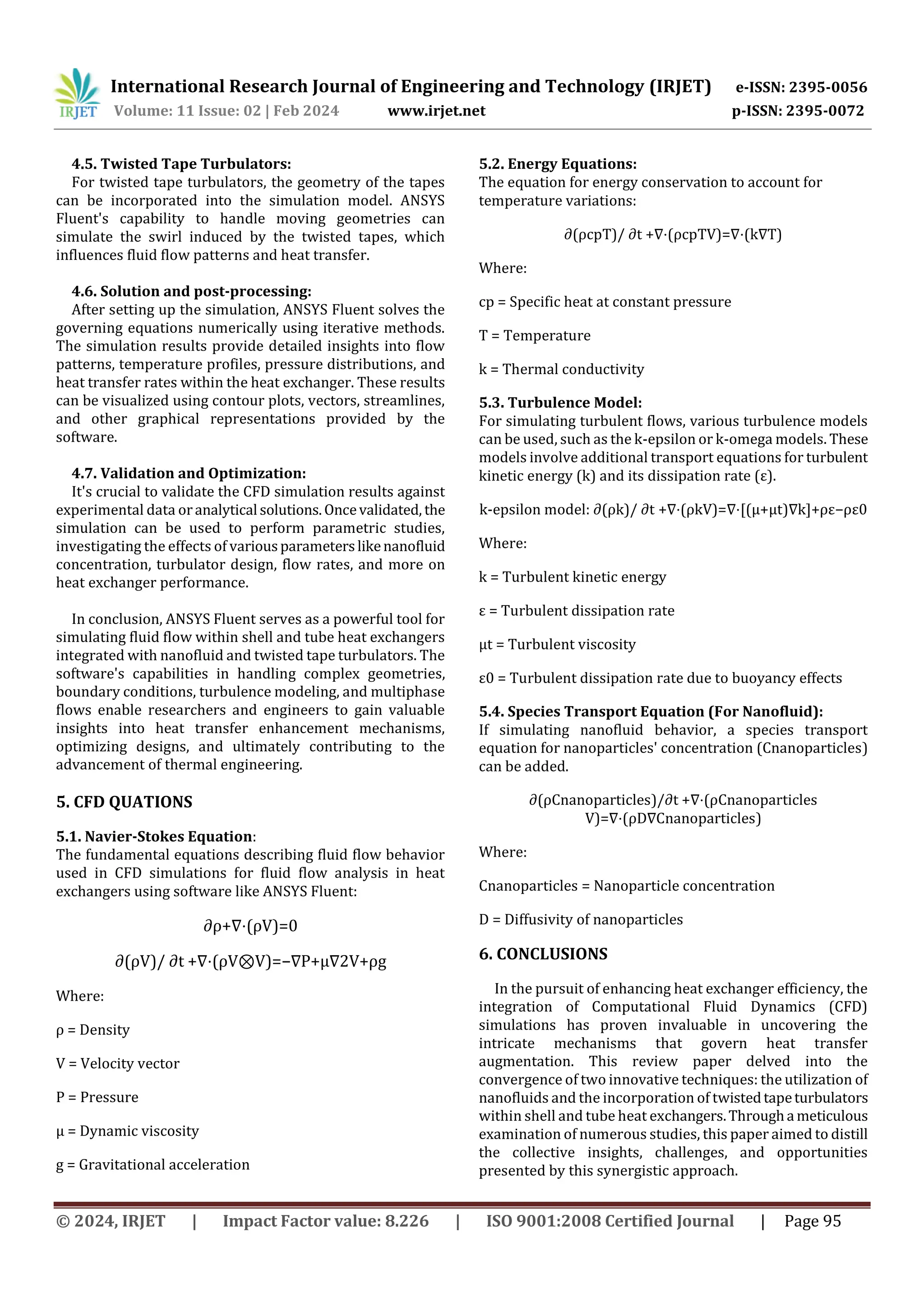 International Research Journal of Engineering and Technology (IRJET) e-ISSN: 2395-0056
Volume: 11 Issue: 02 | Feb 2024 www.irjet.net p-ISSN: 2395-0072
© 2024, IRJET | Impact Factor value: 8.226 | ISO 9001:2008 Certified Journal | Page 95
4.5. Twisted Tape Turbulators:
For twisted tape turbulators, the geometry of the tapes
can be incorporated into the simulation model. ANSYS
Fluent's capability to handle moving geometries can
simulate the swirl induced by the twisted tapes, which
influences fluid flow patterns and heat transfer.
4.6. Solution and post-processing:
After setting up the simulation, ANSYS Fluent solves the
governing equations numerically using iterative methods.
The simulation results provide detailed insights into flow
patterns, temperature profiles, pressure distributions, and
heat transfer rates within the heat exchanger. These results
can be visualized using contour plots, vectors, streamlines,
and other graphical representations provided by the
software.
4.7. Validation and Optimization:
It's crucial to validate the CFD simulation results against
experimental data oranalytical solutions.Oncevalidated, the
simulation can be used to perform parametric studies,
investigating the effects of variousparameterslikenanofluid
concentration, turbulator design, flow rates, and more on
heat exchanger performance.
In conclusion, ANSYS Fluent serves as a powerful tool for
simulating fluid flow within shell and tube heat exchangers
integrated with nanofluid and twisted tape turbulators. The
software's capabilities in handling complex geometries,
boundary conditions, turbulence modeling, and multiphase
flows enable researchers and engineers to gain valuable
insights into heat transfer enhancement mechanisms,
optimizing designs, and ultimately contributing to the
advancement of thermal engineering.
5. CFD QUATIONS
5.1. Navier-Stokes Equation:
The fundamental equations describing fluid flow behavior
used in CFD simulations for fluid flow analysis in heat
exchangers using software like ANSYS Fluent:
∂ρ+∇⋅(ρV)=0
∂(ρV)/ ∂t +∇⋅(ρV⊗V)=−∇P+μ∇2V+ρg
Where:
ρ = Density
V = Velocity vector
P = Pressure
μ = Dynamic viscosity
g = Gravitational acceleration
5.2. Energy Equations:
The equation for energy conservation to account for
temperature variations:
∂(ρcpT)/ ∂t +∇⋅(ρcpTV)=∇⋅(k∇T)
Where:
cp = Specific heat at constant pressure
T = Temperature
k = Thermal conductivity
5.3. Turbulence Model:
For simulating turbulent flows, various turbulence models
can be used, such as the k-epsilon or k-omega models. These
models involve additional transport equations for turbulent
kinetic energy (k) and its dissipation rate (ε).
k-epsilon model: ∂(ρk)/ ∂t +∇⋅(ρkV)=∇⋅[(μ+μt)∇k]+ρε−ρε0
Where:
k = Turbulent kinetic energy
ε = Turbulent dissipation rate
μt = Turbulent viscosity
ε0 = Turbulent dissipation rate due to buoyancy effects
5.4. Species Transport Equation (For Nanofluid):
If simulating nanofluid behavior, a species transport
equation for nanoparticles' concentration (Cnanoparticles)
can be added.
∂(ρCnanoparticles)/∂t +∇⋅(ρCnanoparticles
V)=∇⋅(ρD∇Cnanoparticles)
Where:
Cnanoparticles = Nanoparticle concentration
D = Diffusivity of nanoparticles
6. CONCLUSIONS
In the pursuit of enhancing heat exchanger efficiency, the
integration of Computational Fluid Dynamics (CFD)
simulations has proven invaluable in uncovering the
intricate mechanisms that govern heat transfer
augmentation. This review paper delved into the
convergence of two innovative techniques: the utilization of
nanofluids and the incorporation of twistedtapeturbulators
within shell and tube heat exchangers.Througha meticulous
examination of numerous studies, this paper aimed to distill
the collective insights, challenges, and opportunities
presented by this synergistic approach.
 