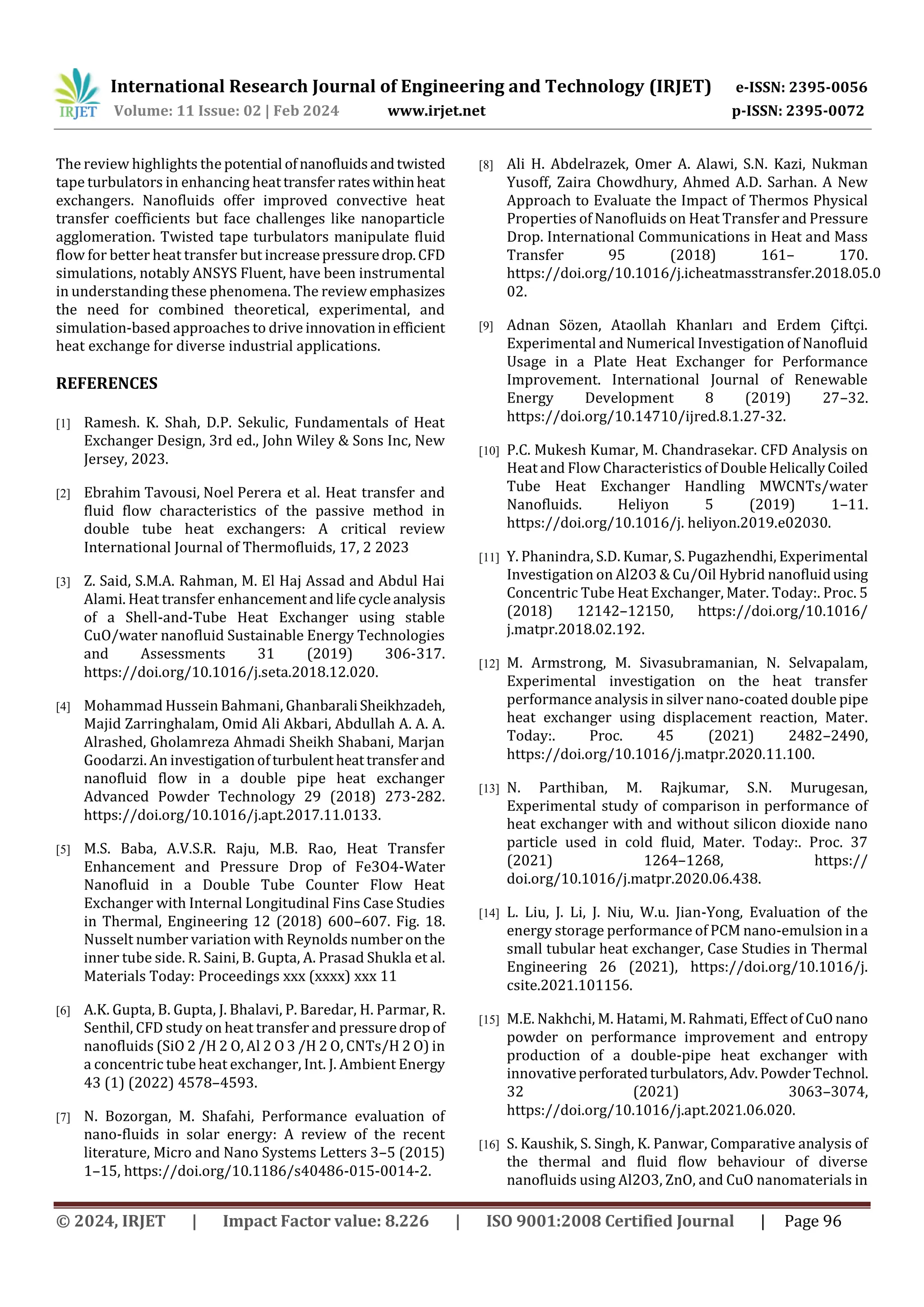 International Research Journal of Engineering and Technology (IRJET) e-ISSN: 2395-0056
Volume: 11 Issue: 02 | Feb 2024 www.irjet.net p-ISSN: 2395-0072
© 2024, IRJET | Impact Factor value: 8.226 | ISO 9001:2008 Certified Journal | Page 96
The review highlights the potential ofnanofluidsandtwisted
tape turbulators in enhancing heattransfer rateswithinheat
exchangers. Nanofluids offer improved convective heat
transfer coefficients but face challenges like nanoparticle
agglomeration. Twisted tape turbulators manipulate fluid
flow for better heat transfer but increasepressuredrop.CFD
simulations, notably ANSYS Fluent, have been instrumental
in understanding these phenomena. The review emphasizes
the need for combined theoretical, experimental, and
simulation-based approaches to drive innovationinefficient
heat exchange for diverse industrial applications.
REFERENCES
[1] Ramesh. K. Shah, D.P. Sekulic, Fundamentals of Heat
Exchanger Design, 3rd ed., John Wiley & Sons Inc, New
Jersey, 2023.
[2] Ebrahim Tavousi, Noel Perera et al. Heat transfer and
fluid flow characteristics of the passive method in
double tube heat exchangers: A critical review
International Journal of Thermofluids, 17, 2 2023
[3] Z. Said, S.M.A. Rahman, M. El Haj Assad and Abdul Hai
Alami. Heat transfer enhancement andlifecycleanalysis
of a Shell-and-Tube Heat Exchanger using stable
CuO/water nanofluid Sustainable Energy Technologies
and Assessments 31 (2019) 306-317.
https://doi.org/10.1016/j.seta.2018.12.020.
[4] Mohammad Hussein Bahmani, GhanbaraliSheikhzadeh,
Majid Zarringhalam, Omid Ali Akbari, Abdullah A. A. A.
Alrashed, Gholamreza Ahmadi Sheikh Shabani, Marjan
Goodarzi. An investigationof turbulentheattransferand
nanofluid flow in a double pipe heat exchanger
Advanced Powder Technology 29 (2018) 273-282.
https://doi.org/10.1016/j.apt.2017.11.0133.
[5] M.S. Baba, A.V.S.R. Raju, M.B. Rao, Heat Transfer
Enhancement and Pressure Drop of Fe3O4-Water
Nanofluid in a Double Tube Counter Flow Heat
Exchanger with Internal Longitudinal Fins Case Studies
in Thermal, Engineering 12 (2018) 600–607. Fig. 18.
Nusselt number variation with Reynolds numberonthe
inner tube side. R. Saini, B. Gupta, A. Prasad Shukla et al.
Materials Today: Proceedings xxx (xxxx) xxx 11
[6] A.K. Gupta, B. Gupta, J. Bhalavi, P. Baredar, H. Parmar, R.
Senthil, CFD study on heat transfer and pressuredropof
nanofluids (SiO 2 /H 2 O, Al 2 O 3 /H 2 O, CNTs/H 2 O) in
a concentric tube heat exchanger, Int. J. Ambient Energy
43 (1) (2022) 4578–4593.
[7] N. Bozorgan, M. Shafahi, Performance evaluation of
nano-fluids in solar energy: A review of the recent
literature, Micro and Nano Systems Letters 3–5 (2015)
1–15, https://doi.org/10.1186/s40486-015-0014-2.
[8] Ali H. Abdelrazek, Omer A. Alawi, S.N. Kazi, Nukman
Yusoff, Zaira Chowdhury, Ahmed A.D. Sarhan. A New
Approach to Evaluate the Impact of Thermos Physical
Properties of Nanofluids on Heat Transfer and Pressure
Drop. International Communications in Heat and Mass
Transfer 95 (2018) 161– 170.
https://doi.org/10.1016/j.icheatmasstransfer.2018.05.0
02.
[9] Adnan Sözen, Ataollah Khanları and Erdem Çiftçi.
Experimental and Numerical Investigation of Nanofluid
Usage in a Plate Heat Exchanger for Performance
Improvement. International Journal of Renewable
Energy Development 8 (2019) 27–32.
https://doi.org/10.14710/ijred.8.1.27-32.
[10] P.C. Mukesh Kumar, M. Chandrasekar. CFD Analysis on
Heat and Flow Characteristics of DoubleHelicallyCoiled
Tube Heat Exchanger Handling MWCNTs/water
Nanofluids. Heliyon 5 (2019) 1–11.
https://doi.org/10.1016/j. heliyon.2019.e02030.
[11] Y. Phanindra, S.D. Kumar, S. Pugazhendhi, Experimental
Investigation on Al2O3 & Cu/Oil Hybrid nanofluidusing
Concentric Tube Heat Exchanger, Mater. Today:. Proc. 5
(2018) 12142–12150, https://doi.org/10.1016/
j.matpr.2018.02.192.
[12] M. Armstrong, M. Sivasubramanian, N. Selvapalam,
Experimental investigation on the heat transfer
performance analysis in silver nano-coated double pipe
heat exchanger using displacement reaction, Mater.
Today:. Proc. 45 (2021) 2482–2490,
https://doi.org/10.1016/j.matpr.2020.11.100.
[13] N. Parthiban, M. Rajkumar, S.N. Murugesan,
Experimental study of comparison in performance of
heat exchanger with and without silicon dioxide nano
particle used in cold fluid, Mater. Today:. Proc. 37
(2021) 1264–1268, https://
doi.org/10.1016/j.matpr.2020.06.438.
[14] L. Liu, J. Li, J. Niu, W.u. Jian-Yong, Evaluation of the
energy storage performance of PCM nano-emulsion in a
small tubular heat exchanger, Case Studies in Thermal
Engineering 26 (2021), https://doi.org/10.1016/j.
csite.2021.101156.
[15] M.E. Nakhchi, M. Hatami, M. Rahmati, Effect of CuO nano
powder on performance improvement and entropy
production of a double-pipe heat exchanger with
innovativeperforatedturbulators,Adv.PowderTechnol.
32 (2021) 3063–3074,
https://doi.org/10.1016/j.apt.2021.06.020.
[16] S. Kaushik, S. Singh, K. Panwar, Comparative analysis of
the thermal and fluid flow behaviour of diverse
nanofluids using Al2O3, ZnO, and CuO nanomaterials in
 