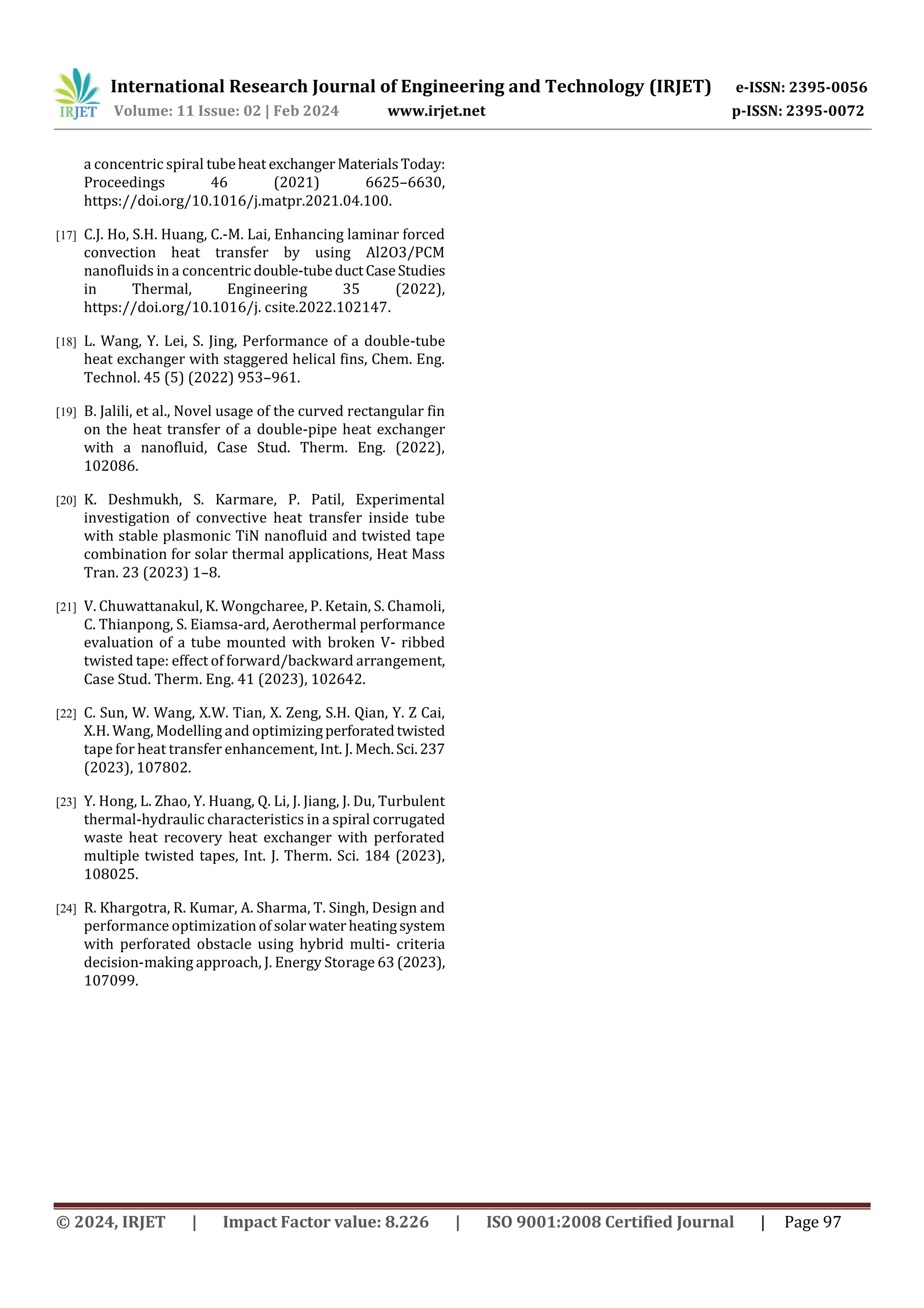 International Research Journal of Engineering and Technology (IRJET) e-ISSN: 2395-0056
Volume: 11 Issue: 02 | Feb 2024 www.irjet.net p-ISSN: 2395-0072
© 2024, IRJET | Impact Factor value: 8.226 | ISO 9001:2008 Certified Journal | Page 97
a concentric spiral tubeheat exchangerMaterialsToday:
Proceedings 46 (2021) 6625–6630,
https://doi.org/10.1016/j.matpr.2021.04.100.
[17] C.J. Ho, S.H. Huang, C.-M. Lai, Enhancing laminar forced
convection heat transfer by using Al2O3/PCM
nanofluids in a concentric double-tubeductCaseStudies
in Thermal, Engineering 35 (2022),
https://doi.org/10.1016/j. csite.2022.102147.
[18] L. Wang, Y. Lei, S. Jing, Performance of a double-tube
heat exchanger with staggered helical fins, Chem. Eng.
Technol. 45 (5) (2022) 953–961.
[19] B. Jalili, et al., Novel usage of the curved rectangular fin
on the heat transfer of a double-pipe heat exchanger
with a nanofluid, Case Stud. Therm. Eng. (2022),
102086.
[20] K. Deshmukh, S. Karmare, P. Patil, Experimental
investigation of convective heat transfer inside tube
with stable plasmonic TiN nanofluid and twisted tape
combination for solar thermal applications, Heat Mass
Tran. 23 (2023) 1–8.
[21] V. Chuwattanakul, K. Wongcharee, P. Ketain, S. Chamoli,
C. Thianpong, S. Eiamsa-ard, Aerothermal performance
evaluation of a tube mounted with broken V- ribbed
twisted tape: effect of forward/backward arrangement,
Case Stud. Therm. Eng. 41 (2023), 102642.
[22] C. Sun, W. Wang, X.W. Tian, X. Zeng, S.H. Qian, Y. Z Cai,
X.H. Wang, Modelling and optimizingperforatedtwisted
tape for heat transfer enhancement, Int. J. Mech.Sci.237
(2023), 107802.
[23] Y. Hong, L. Zhao, Y. Huang, Q. Li, J. Jiang, J. Du, Turbulent
thermal-hydraulic characteristics in a spiral corrugated
waste heat recovery heat exchanger with perforated
multiple twisted tapes, Int. J. Therm. Sci. 184 (2023),
108025.
[24] R. Khargotra, R. Kumar, A. Sharma, T. Singh, Design and
performance optimization of solarwaterheatingsystem
with perforated obstacle using hybrid multi- criteria
decision-making approach, J. Energy Storage 63 (2023),
107099.
 