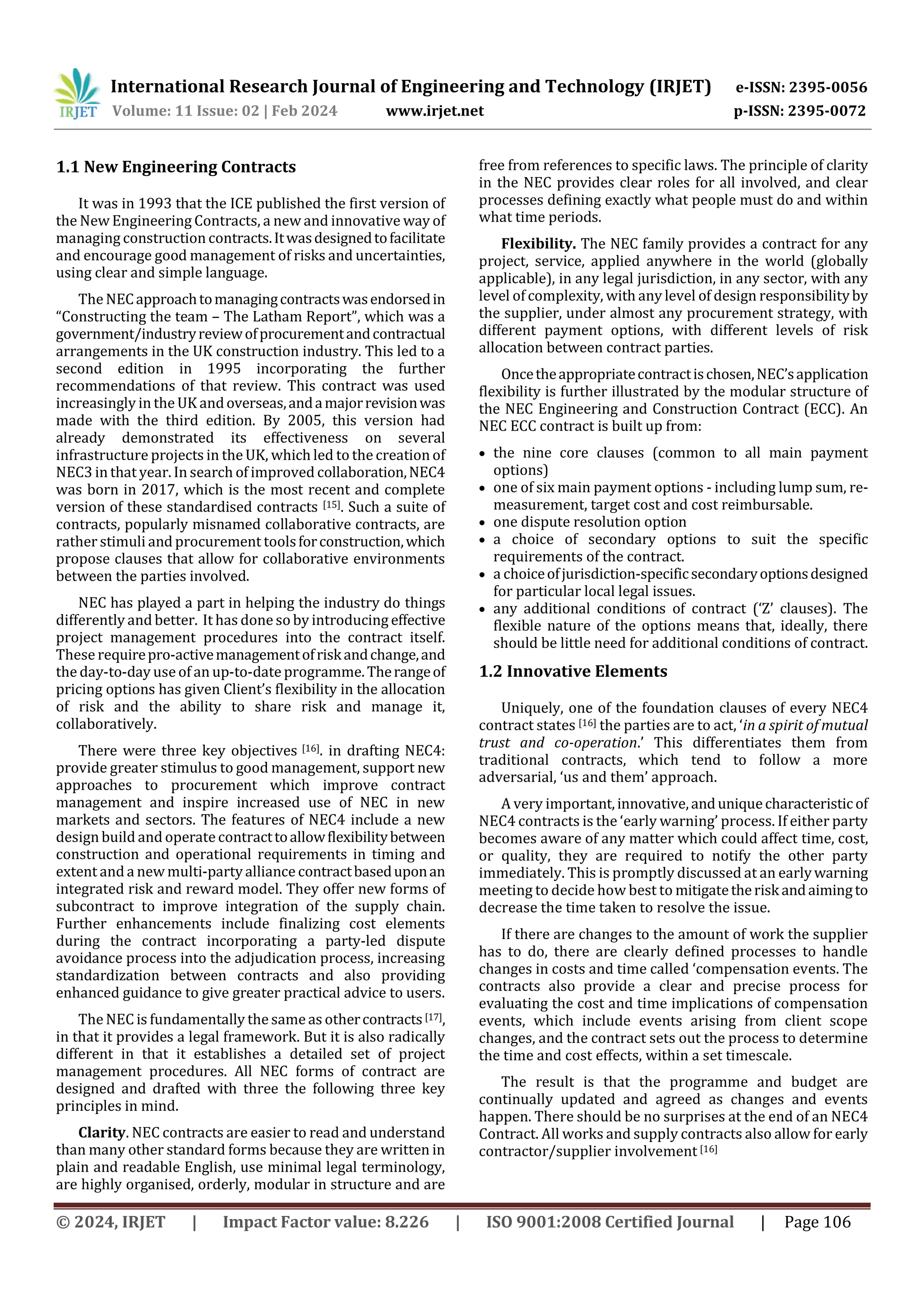 International Research Journal of Engineering and Technology (IRJET) e-ISSN: 2395-0056
Volume: 11 Issue: 02 | Feb 2024 www.irjet.net p-ISSN: 2395-0072
© 2024, IRJET | Impact Factor value: 8.226 | ISO 9001:2008 Certified Journal | Page 106
1.1 New Engineering Contracts
It was in 1993 that the ICE published the first version of
the New Engineering Contracts, a new and innovative way of
managing construction contracts.Itwasdesignedtofacilitate
and encourage good management of risks and uncertainties,
using clear and simple language.
The NECapproachtomanagingcontractswasendorsedin
“Constructing the team – The Latham Report”, which was a
government/industryreviewofprocurementandcontractual
arrangements in the UK construction industry. This led to a
second edition in 1995 incorporating the further
recommendations of that review. This contract was used
increasingly in the UK andoverseas,andamajorrevisionwas
made with the third edition. By 2005, this version had
already demonstrated its effectiveness on several
infrastructure projects in the UK, which led to the creation of
NEC3 in that year. In search of improved collaboration,NEC4
was born in 2017, which is the most recent and complete
version of these standardised contracts [15]. Such a suite of
contracts, popularly misnamed collaborative contracts, are
rather stimuli and procurement toolsforconstruction,which
propose clauses that allow for collaborative environments
between the parties involved.
NEC has played a part in helping the industry do things
differently and better. It has done so by introducing effective
project management procedures into the contract itself.
These requirepro-activemanagementofriskandchange,and
the day-to-day use of an up-to-date programme.Therangeof
pricing options has given Client’s flexibility in the allocation
of risk and the ability to share risk and manage it,
collaboratively.
There were three key objectives [16]. in drafting NEC4:
provide greater stimulus to good management, support new
approaches to procurement which improve contract
management and inspire increased use of NEC in new
markets and sectors. The features of NEC4 include a new
design build and operate contracttoallowflexibilitybetween
construction and operational requirements in timing and
extent and a new multi-partyalliance contractbaseduponan
integrated risk and reward model. They offer new forms of
subcontract to improve integration of the supply chain.
Further enhancements include finalizing cost elements
during the contract incorporating a party-led dispute
avoidance process into the adjudication process, increasing
standardization between contracts and also providing
enhanced guidance to give greater practical advice to users.
The NEC is fundamentally the same as othercontracts[17],
in that it provides a legal framework. But it is also radically
different in that it establishes a detailed set of project
management procedures. All NEC forms of contract are
designed and drafted with three the following three key
principles in mind.
Clarity. NEC contracts are easier to read and understand
than many other standard forms because they are written in
plain and readable English, use minimal legal terminology,
are highly organised, orderly, modular in structure and are
free from references to specific laws. The principle of clarity
in the NEC provides clear roles for all involved, and clear
processes defining exactly what people must do and within
what time periods.
Flexibility. The NEC family provides a contract for any
project, service, applied anywhere in the world (globally
applicable), in any legal jurisdiction, in any sector, with any
level of complexity, with any level of design responsibilityby
the supplier, under almost any procurement strategy, with
different payment options, with different levels of risk
allocation between contract parties.
Oncetheappropriatecontractischosen,NEC’sapplication
flexibility is further illustrated by the modular structure of
the NEC Engineering and Construction Contract (ECC). An
NEC ECC contract is built up from:
 the nine core clauses (common to all main payment
options)
 one of six main payment options - including lump sum, re-
measurement, target cost and cost reimbursable.
 one dispute resolution option
 a choice of secondary options to suit the specific
requirements of the contract.
 a choiceofjurisdiction-specificsecondaryoptionsdesigned
for particular local legal issues.
 any additional conditions of contract (‘Z’ clauses). The
flexible nature of the options means that, ideally, there
should be little need for additional conditions of contract.
1.2 Innovative Elements
Uniquely, one of the foundation clauses of every NEC4
contract states [16] the parties are to act, ‘in a spirit of mutual
trust and co-operation.’ This differentiates them from
traditional contracts, which tend to follow a more
adversarial, ‘us and them’ approach.
A very important,innovative,anduniquecharacteristicof
NEC4 contracts is the ‘early warning’ process. If either party
becomes aware of any matter which could affect time, cost,
or quality, they are required to notify the other party
immediately. This is promptly discussed at an earlywarning
meeting to decide how best to mitigatetherisk andaimingto
decrease the time taken to resolve the issue.
If there are changes to the amount of work the supplier
has to do, there are clearly defined processes to handle
changes in costs and time called ‘compensation events. The
contracts also provide a clear and precise process for
evaluating the cost and time implications of compensation
events, which include events arising from client scope
changes, and the contract sets out the process to determine
the time and cost effects, within a set timescale.
The result is that the programme and budget are
continually updated and agreed as changes and events
happen. There should be no surprises at the end of an NEC4
Contract. All works and supply contracts also allow for early
contractor/supplier involvement [16]
 
