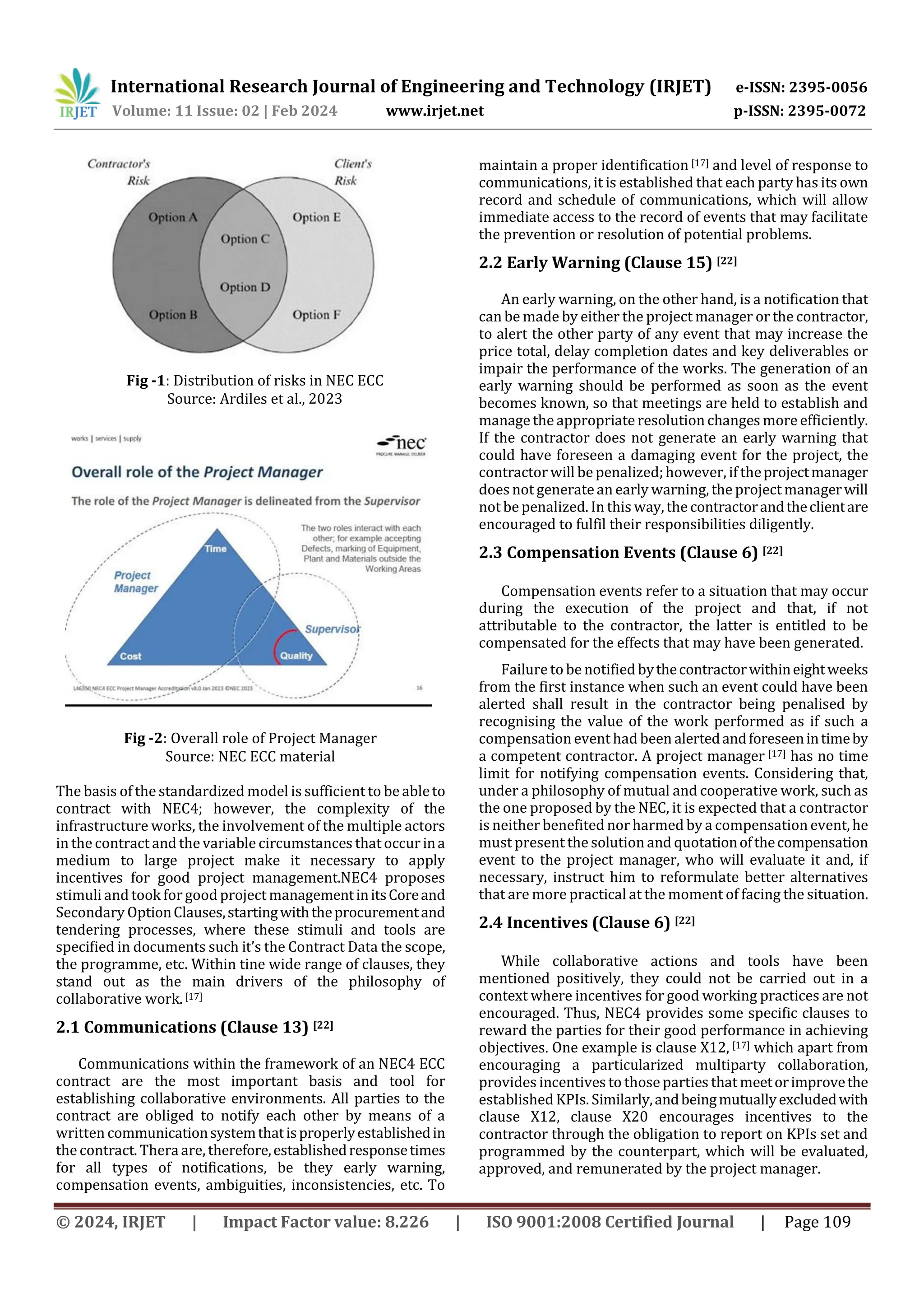 International Research Journal of Engineering and Technology (IRJET) e-ISSN: 2395-0056
Volume: 11 Issue: 02 | Feb 2024 www.irjet.net p-ISSN: 2395-0072
© 2024, IRJET | Impact Factor value: 8.226 | ISO 9001:2008 Certified Journal | Page 109
Fig -1: Distribution of risks in NEC ECC
Source: Ardiles et al., 2023
Fig -2: Overall role of Project Manager
Source: NEC ECC material
The basis of the standardized model is sufficient to be ableto
contract with NEC4; however, the complexity of the
infrastructure works, the involvement of the multiple actors
in the contract and the variable circumstances that occurina
medium to large project make it necessary to apply
incentives for good project management.NEC4 proposes
stimuli and took forgood project managementinitsCoreand
Secondary OptionClauses,startingwiththeprocurementand
tendering processes, where these stimuli and tools are
specified in documents such it’s the Contract Data the scope,
the programme, etc. Within tine wide range of clauses, they
stand out as the main drivers of the philosophy of
collaborative work.[17]
2.1 Communications (Clause 13) [22]
Communications within the framework of an NEC4 ECC
contract are the most important basis and tool for
establishing collaborative environments. All parties to the
contract are obliged to notify each other by means of a
written communicationsystemthatisproperlyestablishedin
the contract. Theraare, therefore,establishedresponsetimes
for all types of notifications, be they early warning,
compensation events, ambiguities, inconsistencies, etc. To
maintain a proper identification [17] and level of response to
communications, it is established that each party has its own
record and schedule of communications, which will allow
immediate access to the record of events that may facilitate
the prevention or resolution of potential problems.
2.2 Early Warning (Clause 15) [22]
An early warning, on the other hand, is a notification that
can be made by either the project manager or the contractor,
to alert the other party of any event that may increase the
price total, delay completion dates and key deliverables or
impair the performance of the works. The generation of an
early warning should be performed as soon as the event
becomes known, so that meetings are held to establish and
manage the appropriateresolution changes more efficiently.
If the contractor does not generate an early warning that
could have foreseen a damaging event for the project, the
contractor will be penalized;however, if theprojectmanager
does not generatean early warning, the project managerwill
not be penalized. In this way,the contractorandtheclientare
encouraged to fulfil their responsibilities diligently.
2.3 Compensation Events (Clause 6) [22]
Compensation events refer to a situation that may occur
during the execution of the project and that, if not
attributable to the contractor, the latter is entitled to be
compensated for the effects that may have been generated.
Failureto be notified bythecontractorwithineightweeks
from the first instance when such an event could have been
alerted shall result in the contractor being penalised by
recognising the value of the work performed as if such a
compensation event had been alertedandforeseenintimeby
a competent contractor. A project manager [17] has no time
limit for notifying compensation events. Considering that,
under a philosophy of mutual and cooperative work, such as
the one proposed by the NEC, it is expected that a contractor
is neither benefited nor harmed by a compensation event,he
must present the solution and quotationofthecompensation
event to the project manager, who will evaluate it and, if
necessary, instruct him to reformulate better alternatives
that are more practical at the moment of facing the situation.
2.4 Incentives (Clause 6) [22]
While collaborative actions and tools have been
mentioned positively, they could not be carried out in a
context where incentives for good working practices are not
encouraged. Thus, NEC4 provides some specific clauses to
reward the parties for their good performance in achieving
objectives. One example is clause X12, [17] which apart from
encouraging a particularized multiparty collaboration,
provides incentives to those parties that meetorimprovethe
established KPIs. Similarly,andbeingmutuallyexcludedwith
clause X12, clause X20 encourages incentives to the
contractor through the obligation to report on KPIs set and
programmed by the counterpart, which will be evaluated,
approved, and remunerated by the project manager.
 