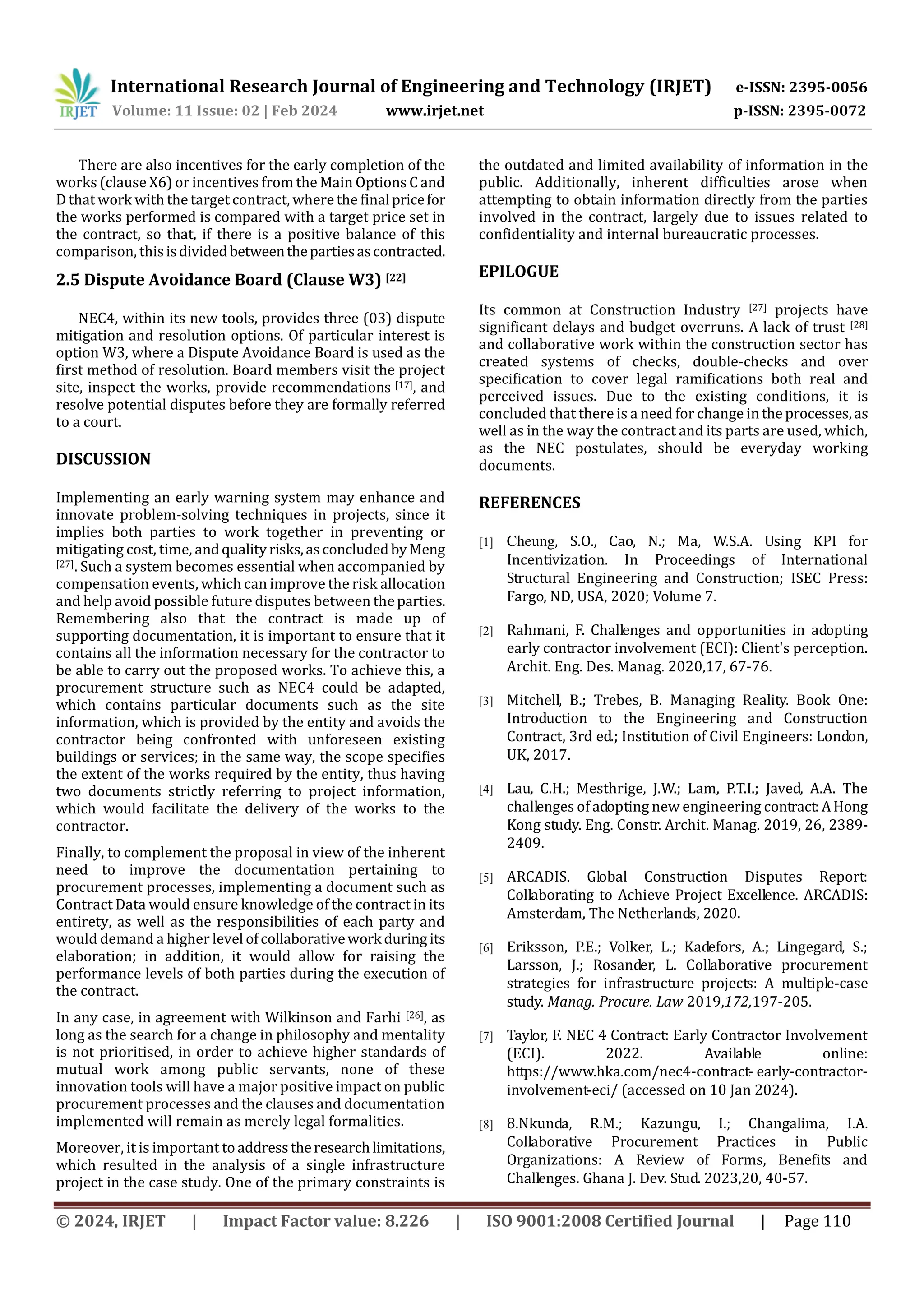 International Research Journal of Engineering and Technology (IRJET) e-ISSN: 2395-0056
Volume: 11 Issue: 02 | Feb 2024 www.irjet.net p-ISSN: 2395-0072
© 2024, IRJET | Impact Factor value: 8.226 | ISO 9001:2008 Certified Journal | Page 110
There are also incentives for the early completion of the
works (clause X6) or incentives from the Main Options C and
D that work with the target contract, where the finalpricefor
the works performed is compared with a target price set in
the contract, so that, if there is a positive balance of this
comparison, thisisdividedbetweenthepartiesascontracted.
2.5 Dispute Avoidance Board (Clause W3) [22]
NEC4, within its new tools, provides three (03) dispute
mitigation and resolution options. Of particular interest is
option W3, where a Dispute Avoidance Board is used as the
first method of resolution. Board members visit the project
site, inspect the works, provide recommendations [17], and
resolve potential disputes before they are formally referred
to a court.
DISCUSSION
Implementing an early warning system may enhance and
innovate problem-solving techniques in projects, since it
implies both parties to work together in preventing or
mitigating cost, time, andqualityrisks,asconcludedbyMeng
[27]. Such a system becomes essential when accompanied by
compensation events, which can improve the risk allocation
and help avoid possible future disputes between theparties.
Remembering also that the contract is made up of
supporting documentation, it is important to ensure that it
contains all the information necessary for the contractor to
be able to carry out the proposed works. To achieve this, a
procurement structure such as NEC4 could be adapted,
which contains particular documents such as the site
information, which is provided by the entity and avoids the
contractor being confronted with unforeseen existing
buildings or services; in the same way, the scope specifies
the extent of the works required by the entity, thus having
two documents strictly referring to project information,
which would facilitate the delivery of the works to the
contractor.
Finally, to complement the proposal in view of the inherent
need to improve the documentation pertaining to
procurement processes, implementing a document such as
Contract Data would ensure knowledge of the contract in its
entirety, as well as the responsibilities of each party and
would demand a higher level ofcollaborativework during its
elaboration; in addition, it would allow for raising the
performance levels of both parties during the execution of
the contract.
In any case, in agreement with Wilkinson and Farhi [26], as
long as the search for a change in philosophy and mentality
is not prioritised, in order to achieve higher standards of
mutual work among public servants, none of these
innovation tools will have a major positive impact on public
procurement processes and the clauses and documentation
implemented will remain as merely legal formalities.
Moreover, it is important toaddresstheresearchlimitations,
which resulted in the analysis of a single infrastructure
project in the case study. One of the primary constraints is
the outdated and limited availability of information in the
public. Additionally, inherent difficulties arose when
attempting to obtain information directly from the parties
involved in the contract, largely due to issues related to
confidentiality and internal bureaucratic processes.
EPILOGUE
Its common at Construction Industry [27] projects have
significant delays and budget overruns. A lack of trust [28]
and collaborative work within the construction sector has
created systems of checks, double-checks and over
specification to cover legal ramifications both real and
perceived issues. Due to the existing conditions, it is
concluded that there is a need for change in the processes, as
well as in the way the contract and its parts are used, which,
as the NEC postulates, should be everyday working
documents.
REFERENCES
[1] Cheung, S.O., Cao, N.; Ma, W.S.A. Using KPI for
Incentivization. In Proceedings of International
Structural Engineering and Construction; ISEC Press:
Fargo, ND, USA, 2020; Volume 7.
[2] Rahmani, F. Challenges and opportunities in adopting
early contractor involvement (ECI): Client's perception.
Archit. Eng. Des. Manag. 2020,17, 67-76.
[3] Mitchell, B.; Trebes, B. Managing Reality. Book One:
Introduction to the Engineering and Construction
Contract, 3rd ed.; Institution of Civil Engineers: London,
UK, 2017.
[4] Lau, C.H.; Mesthrige, J.W.; Lam, P.T.I.; Javed, A.A. The
challenges of adopting new engineering contract:AHong
Kong study. Eng. Constr. Archit. Manag. 2019, 26, 2389-
2409.
[5] ARCADIS. Global Construction Disputes Report:
Collaborating to Achieve Project Excellence. ARCADIS:
Amsterdam, The Netherlands, 2020.
[6] Eriksson, P.E.; Volker, L.; Kadefors, A.; Lingegard, S.;
Larsson, J.; Rosander, L. Collaborative procurement
strategies for infrastructure projects: A multiple-case
study. Manag. Procure. Law 2019,172,197-205.
[7] Taylor, F. NEC 4 Contract: Early Contractor Involvement
(ECI). 2022. Available online:
https://www.hka.com/nec4-contract- early-contractor-
involvement-eci/ (accessed on 10 Jan 2024).
[8] 8.Nkunda, R.M.; Kazungu, I.; Changalima, I.A.
Collaborative Procurement Practices in Public
Organizations: A Review of Forms, Benefits and
Challenges. Ghana J. Dev. Stud. 2023,20, 40-57.
 