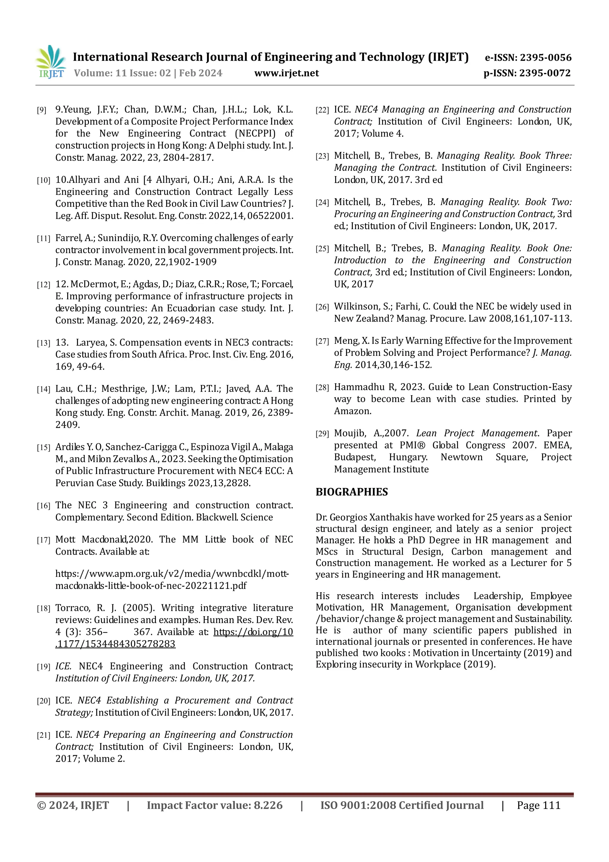 International Research Journal of Engineering and Technology (IRJET) e-ISSN: 2395-0056
Volume: 11 Issue: 02 | Feb 2024 www.irjet.net p-ISSN: 2395-0072
© 2024, IRJET | Impact Factor value: 8.226 | ISO 9001:2008 Certified Journal | Page 111
[9] 9.Yeung, J.F.Y.; Chan, D.W.M.; Chan, J.H.L.; Lok, K.L.
Development of a Composite Project Performance Index
for the New Engineering Contract (NECPPI) of
construction projects in Hong Kong: A Delphi study. Int.J.
Constr. Manag. 2022, 23, 2804-2817.
[10] 10.Alhyari and Ani [4 Alhyari, O.H.; Ani, A.R.A. Is the
Engineering and Construction Contract Legally Less
Competitive than the Red Book in Civil Law Countries? J.
Leg. Aff. Disput. Resolut.Eng.Constr. 2022,14,06522001.
[11] Farrel, A.; Sunindijo, R.Y. Overcoming challenges of early
contractor involvement in local governmentprojects.Int.
J. Constr. Manag. 2020, 22,1902-1909
[12] 12. McDermot, E.; Agdas, D.; Diaz,C.R.R.;Rose,T.;Forcael,
E. Improving performance of infrastructure projects in
developing countries: An Ecuadorian case study. Int. J.
Constr. Manag. 2020, 22, 2469-2483.
[13] 13. Laryea, S. Compensation events in NEC3 contracts:
Case studies from South Africa. Proc. Inst. Civ. Eng. 2016,
169, 49-64.
[14] Lau, C.H.; Mesthrige, J.W.; Lam, P.T.I.; Javed, A.A. The
challenges of adopting new engineering contract:AHong
Kong study. Eng. Constr. Archit. Manag. 2019, 26, 2389-
2409.
[15] Ardiles Y. O, Sanchez-Carigga C., EspinozaVigilA.,Malaga
M., and Milon Zevallos A., 2023. SeekingtheOptimisation
of Public Infrastructure Procurement with NEC4 ECC: A
Peruvian Case Study. Buildings 2023,13,2828.
[16] The NEC 3 Engineering and construction contract.
Complementary. Second Edition. Blackwell. Science
[17] Mott Macdonald,2020. The MM Little book of NEC
Contracts. Available at:
https://www.apm.org.uk/v2/media/wwnbcdkl/mott-
macdonalds-little-book-of-nec-20221121.pdf
[18] Torraco, R. J. (2005). Writing integrative literature
reviews: Guidelines and examples. Human Res. Dev. Rev.
4 (3): 356– 367. Available at: https://doi.org/10
.1177/1534484305278283
[19] ICE. NEC4 Engineering and Construction Contract;
Institution of Civil Engineers: London, UK, 2017.
[20] ICE. NEC4 Establishing a Procurement and Contract
Strategy; InstitutionofCivilEngineers:London,UK,2017.
[21] ICE. NEC4 Preparing an Engineering and Construction
Contract; Institution of Civil Engineers: London, UK,
2017; Volume 2.
[22] ICE. NEC4 Managing an Engineering and Construction
Contract; Institution of Civil Engineers: London, UK,
2017; Volume 4.
[23] Mitchell, B., Trebes, B. Managing Reality. Book Three:
Managing the Contract. Institution of Civil Engineers:
London, UK, 2017. 3rd ed
[24] Mitchell, B., Trebes, B. Managing Reality. Book Two:
Procuring an Engineering and Construction Contract, 3rd
ed.; Institution of Civil Engineers: London, UK, 2017.
[25] Mitchell, B.; Trebes, B. Managing Reality. Book One:
Introduction to the Engineering and Construction
Contract, 3rd ed.; Institution of Civil Engineers: London,
UK, 2017
[26] Wilkinson, S.; Farhi, C. Could the NEC be widely used in
New Zealand? Manag. Procure. Law 2008,161,107-113.
[27] Meng, X. Is Early Warning Effective for the Improvement
of Problem Solving and Project Performance? J. Manag.
Eng. 2014,30,146-152.
[28] Hammadhu R, 2023. Guide to Lean Construction-Easy
way to become Lean with case studies. Printed by
Amazon.
[29] Moujib, A.,2007. Lean Project Management. Paper
presented at PMI® Global Congress 2007. EMEA,
Budapest, Hungary. Newtown Square, Project
Management Institute
BIOGRAPHIES
Dr. Georgios Xanthakis have worked for 25 years as a Senior
structural design engineer, and lately as a senior project
Manager. He holds a PhD Degree in HR management and
MScs in Structural Design, Carbon management and
Construction management. He worked as a Lecturer for 5
years in Engineering and HR management.
His research interests includes Leadership, Employee
Motivation, HR Management, Organisation development
/behavior/change & project management and Sustainability.
He is author of many scientific papers published in
international journals or presented in conferences. He have
published two kooks : Motivation in Uncertainty (2019) and
Exploring insecurity in Workplace (2019).
 