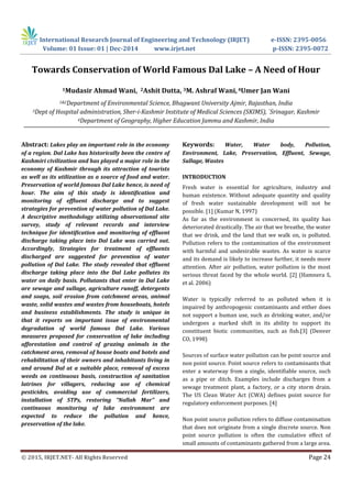 International Research Journal of Engineering and Technology (IRJET) e-ISSN: 2395-0056
Volume: 01 Issue: 01 | Dec-2014 www.irjet.net p-ISSN: 2395-0072
© 2015, IRJET.NET- All Rights Reserved Page 24
Towards Conservation of World Famous Dal Lake – A Need of Hour
1Mudasir Ahmad Wani, 2Ashit Dutta, 3M. Ashraf Wani, 4Umer Jan Wani
1&2Department of Environmental Science, Bhagwant University Ajmir, Rajasthan, India
3Dept of Hospital administration, Sher-i-Kashmir Institute of Medical Sciences (SKIMS), `Srinagar, Kashmir
4Department of Geography, Higher Education Jammu and Kashmir, India
Abstract: Lakes play an important role in the economy
of a region. Dal Lake has historically been the centre of
Kashmiri civilization and has played a major role in the
economy of Kashmir through its attraction of tourists
as well as its utilization as a source of food and water.
Preservation of world famous Dal Lake hence, is need of
hour. The aim of this study is identification and
monitoring of effluent discharge and to suggest
strategies for prevention of water pollution of Dal Lake.
A descriptive methodology utilizing observational site
survey, study of relevant records and interview
technique for identification and monitoring of effluent
discharge taking place into Dal Lake was carried out.
Accordingly, Strategies for treatment of effluents
discharged are suggested for prevention of water
pollution of Dal Lake. The study revealed that effluent
discharge taking place into the Dal Lake pollutes its
water on daily basis. Pollutants that enter in Dal Lake
are sewage and sullage, agriculture runoff, detergents
and soaps, soil erosion from catchment areas, animal
waste, solid wastes and wastes from houseboats, hotels
and business establishments. The study is unique in
that it reports on important issue of environmental
degradation of world famous Dal Lake. Various
measures proposed for conservation of lake including
afforestation and control of grazing animals in the
catchment area, removal of house boats and hotels and
rehabilitation of their owners and inhabitants living in
and around Dal at a suitable place, removal of excess
weeds on continuous basis, construction of sanitation
latrines for villagers, reducing use of chemical
pesticides, avoiding use of commercial fertilizers,
installation of STPs, restoring “Nallah Mar” and
continuous monitoring of lake environment are
expected to reduce the pollution and hence,
preservation of the lake.
Keywords: Water, Water body, Pollution,
Environment, Lake, Preservation, Effluent, Sewage,
Sullage, Wastes
INTRODUCTION
Fresh water is essential for agriculture, industry and
human existence. Without adequate quantity and quality
of fresh water sustainable development will not be
possible. [1] (Kumar N, 1997)
As far as the environment is concerned, its quality has
deteriorated drastically. The air that we breathe, the water
that we drink, and the land that we walk on, is polluted.
Pollution refers to the contamination of the environment
with harmful and undesirable wastes. As water is scarce
and its demand is likely to increase further, it needs more
attention. After air pollution, water pollution is the most
serious threat faced by the whole world. [2] (Hamnera S,
et al. 2006)
Water is typically referred to as polluted when it is
impaired by anthropogenic contaminants and either does
not support a human use, such as drinking water, and/or
undergoes a marked shift in its ability to support its
constituent biotic communities, such as fish.[3] (Denver
CO, 1998)
Sources of surface water pollution can be point source and
non point source. Point source refers to contaminants that
enter a waterway from a single, identifiable source, such
as a pipe or ditch. Examples include discharges from a
sewage treatment plant, a factory, or a city storm drain.
The US Clean Water Act (CWA) defines point source for
regulatory enforcement purposes. [4]
Non point source pollution refers to diffuse contamination
that does not originate from a single discrete source. Non
point source pollution is often the cumulative effect of
small amounts of contaminants gathered from a large area.
 