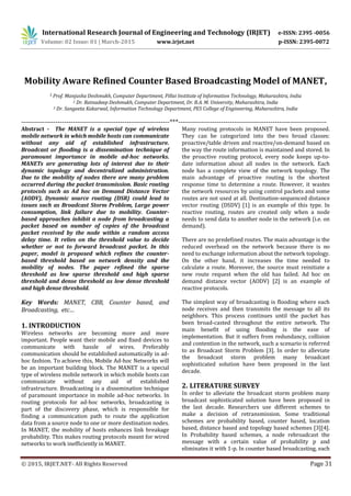 International Research Journal of Engineering and Technology (IRJET) e-ISSN: 2395 -0056
Mobility Aware Refined Counter Based Broadcasting Model of MANET,
1 Prof. Manjusha Deshmukh, Computer Department, Pillai Institute of Information Technology, Maharashtra, India
2 Dr. Ratnadeep Deshmukh, Computer Department, Dr. B.A. M. University, Maharashtra, India
3 Dr. Sangeeta Kakarwal, Information Technology Department, PES College of Engineering, Maharashtra, India
---------------------------------------------------------------------***---------------------------------------------------------------------
Abstract - The MANET is a special type of wireless
mobile network in which mobile hosts can communicate
without any aid of established infrastructure.
Broadcast or flooding is a dissemination technique of
paramount importance in mobile ad-hoc networks.
MANETs are generating lots of interest due to their
dynamic topology and decentralized administration.
Due to the mobility of nodes there are many problem
occurred during the packet transmission. Basic routing
protocols such as Ad hoc on Demand Distance Vector
(AODV), Dynamic source routing (DSR) could lead to
issues such as Broadcast Storm Problem, Large power
consumption, link failure due to mobility. Counter-
based approaches inhibit a node from broadcasting a
packet based on number of copies of the broadcast
packet received by the node within a random access
delay time. It relies on the threshold value to decide
whether or not to forward broadcast packet. In this
paper, model is proposed which refines the counter-
based threshold based on network density and the
mobility of nodes. The paper refined the sparse
threshold as low sparse threshold and high sparse
threshold and dense threshold as low dense threshold
and high dense threshold.
Key Words: MANET, CBB, Counter based, and
Broadcasting, etc…
1. INTRODUCTION
Wireless networks are becoming more and more
important. People want their mobile and fixed devices to
communicate with hassle of wires. Preferably
communication should be established automatically in ad-
hoc fashion. To achieve this, Mobile Ad-hoc Networks will
be an important building block. The MANET is a special
type of wireless mobile network in which mobile hosts can
communicate without any aid of established
infrastructure. Broadcasting is a dissemination technique
of paramount importance in mobile ad-hoc networks. In
routing protocols for ad-hoc networks, broadcasting is
part of the discovery phase, which is responsible for
finding a communication path to route the application
data from a source node to one or more destination nodes.
In MANET, the mobility of hosts enhances link breakage
probability. This makes routing protocols meant for wired
networks to work inefficiently in MANET.
Many routing protocols in MANET have been proposed.
They can be categorized into the two broad classes:
proactive/table driven and reactive/on-demand based on
the way the route information is maintained and stored. In
the proactive routing protocol, every node keeps up-to-
date information about all nodes in the network. Each
node has a complete view of the network topology. The
main advantage of proactive routing is the shortest
response time to determine a route. However, it wastes
the network resources by using control packets and some
routes are not used at all. Destination-sequenced distance
vector routing (DSDV) [1] is an example of this type. In
reactive routing, routes are created only when a node
needs to send data to another node in the network (i.e. on
demand).
There are no predefined routes. The main advantage is the
reduced overhead on the network because there is no
need to exchange information about the network topology.
On the other hand, it increases the time needed to
calculate a route. Moreover, the source must reinitiate a
new route request when the old has failed. Ad hoc on
demand distance vector (AODV) [2] is an example of
reactive protocols.
The simplest way of broadcasting is flooding where each
node receives and then transmits the message to all its
neighbors. This process continues until the packet has
been broad-casted throughout the entire network. The
main benefit of using flooding is the ease of
implementation. But it suffers from redundancy, collision
and contention in the network, such a scenario is referred
to as Broadcast Storm Problem [3]. In order to alleviate
the broadcast storm problem many broadcast
sophisticated solution have been proposed in the last
decade.
2. LITERATURE SURVEY
In order to alleviate the broadcast storm problem many
broadcast sophisticated solution have been proposed in
the last decade. Researchers use different schemes to
make a decision of retransmission. Some traditional
schemes are probability based, counter based, location
based, distance based and topology based schemes [3][4].
In Probability based schemes, a node rebroadcast the
message with a certain value of probability p and
eliminates it with 1-p. In counter based broadcasting, each
© 2015, IRJET.NET- All Rights Reserved Page 31
Volume: 02 Issue: 01 | March-2015 www.irjet.net p-ISSN: 2395-0072
 