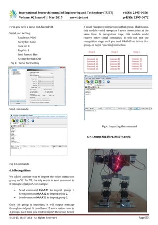 International Research Journal of Engineering and Technology (IRJET) e-ISSN: 2395-0056
Volume: 02 Issue: 01 | Mar-2015 www.irjet.net p-ISSN: 2395-0072
© 2015, IRJET.NET- All Rights Reserved Page 53
First, you need a serial tool AccessPort
Serial port setting:
Baud rate: 9600
Parity bit: None
Data bit: 8
Stop bit: 1
Send format: Hex
Receive format: Char
Fig 2: Serial Port Setting
Send commands:
Fig 3: Commands
6.6 Recognition
We added another way to import the voice instruction
group on V2. For V1, the only way is to send command to
it through serial port, for example:
 Send command 0xAA21 to import group 1.
Send command 0xAA22 to import group 2.
 Send command 0xAA23 to import group 3.
Once the group is important, it will output message
through serial port. It could have 15 voice instructions in
3 groups. Each time you need to import the group before
it could recognize instructions in that group. That means,
this module could recognize 5 voice instructions at the
same time. In recognition stage, this module could
receive other serial commands. It will not exit the
recognition stage until you send 0XAA00 or delete that
group, or begin recording instruction
Fig 4: Importing the command
6.7 HARDWARE IMPLEMENTATION:
 