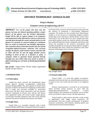 International Research Journal of Engineering and Technology (IRJET) e-ISSN: 2395-0056
Volume: 02 Issue: 01 | Mar-2015 www.irjet.net p-ISSN: 2395-0072
© 2015, IRJET.NET- All Rights Reserved Page 73
ADVANCE TECHNOLOGY- GOOGLE GLASS
Pooja S. Mankar
Computer science & engineering, J.D.I.E.T
---------------------------------------------------------------------***----------------------------------------------------------------------
ABSTRACT- Most of the people who have seen the
glasses, but may not allowed speaking publicly; a major
feature of the glasses was the location information.
Google will be able to capture images to its computers
and augmented reality information returns to the person
wearing them through the camera already built-in on the
glasses. For moment, if a person looking at a landmark
then he could see historical and detailed information.
Also comments about it that their friend’s left. If it’s facial
recognition software becomes moderate and accurate
enough, the glasses could remind a wearer and also tells
us when and how he met the foggy familiar person
standing in front of him at a function or party. A
computer which is spectacle based operated directly
through your eyes rather than your pouch or pocket. A
gifted technology for all kinds of Handicapped/disabled
people.
Key words: Project Glass, Virtual reality, Augmented
Reality, 4G, Eye-Tap etc…
1. INTRODUCTION
1.1 Project glass
Google has given research and development about
Project glass to develop an augmented reality Head-
Mounted Display (HMD). The main agenda of Project Glass
products would be the hands-free displaying of information
that is vastly and currently available to most smart
phone users [5]. Also allows interaction with the Internet
via voice commands of natural voice. Glasses will feature
with augmented reality and virtual reality. Google glasses
are basically wearable computers that will use the Android
software that powers Android smart phones and tablets.
1.2 Google Glass
Google Glass is a wearable computer with a head-
mounted display (HMD) that is being developed by Google in
the Project Glass research and development project,[2] with
the mission of producing a mass-market ubiquitous
computer. The frames do not currently have fitted lenses,
Google is on the process of considering sunglass retailers
partnership such as Ray-Ban or Warby Parker, wish to open
retail shop to try on the device for users. People who wear
prescription glasses cannot use explorer edition, but Google
has confirmed that Glass will be compatible with frames and
lenses [3] according to the wearer's prescription and
possibly attachable to normal prescription glasses. Google X
Lab developed this Glass, which has experience with other
futuristic technologies such as driverless cars.
Fig: Google Glass
1.3 Virtual reality (VR)
Virtual reality is a term that applies to computer-
simulated environments that can simulate physical presence
in places in the real world and also well as an imaginary
world.
Remote communication is covered in an environment
which provides virtual presence of users with the
telepresence and telexistence concepts or a virtual
artifact (VA)[1]. The simulated environment can be similar
to the real world in order to create a life like experience.
Virtual reality is often used to describe a wide variety
of applications with highly visual, immersive, 3D
environments. And also it gives development of graphics
hardware acceleration, CAD software, database gloves and
miniaturization head mounted displays.
 