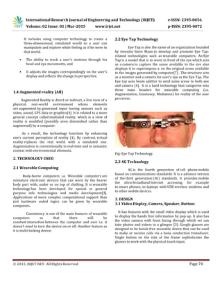 International Research Journal of Engineering and Technology (IRJET) e-ISSN: 2395-0056
Volume: 02 Issue: 01 | Mar-2015 www.irjet.net p-ISSN: 2395-0072
© 2015, IRJET.NET- All Rights Reserved Page 74
It includes using computer technology to create a
three-dimensional, simulated world so a user can
manipulate and explore while feeling as if he were in
that world.
• The ability to track a user's motions through his
head and eye movements, and
• It adjusts the images correspondingly on the user's
display and reflects the change in perspective.
1.4 Augmented reality (AR)
Augmented Reality is direct or indirect, a live view of a
physical, real-world environment whose elements
are augmented by generated input having sensors such as
video, sound, GPS data or graphics[4]. It is related to a more
general concept called mediated reality, which is a view of
reality is modified (possibly even diminished rather than
augmented) by a computer.
As a result, the technology functions by enhancing
one’s current perception of reality [1]. By contrast, virtual
reality replaces the real world with a simulated one.
Augmentation is conventionally in real-time and in semantic
context with environmental elements.
2. TECHNOLOGY USED
2.1 Wearable Computing
Body-borne computers i.e. Wearable computers are
miniature electronic devices that can worn by the bearer
body part with, under or on top of clothing. It is wearable
technology has been developed for special or general
purpose info technologies and media development[3].
Applications of more complex computational support than
just hardware coded logics can be given by wearable
computers.
Consistency is one of the main features of wearable
computers so that there will be
constant interaction between the computer and user i.e. it
doesn’t need to turn the device on or off. Another feature as
it is multi-tasking device.
2.2 Eye Tap Technology
Eye Tap is also the name of an organization founded
by inventor Steve Mann to develop and promote Eye Tap-
related technologies such as wearable computers. An Eye
Tap is a model that is to worn in front of the eye which acts
as a camera to capture the scene available to the eye also
displays it to superimpose a on the original scene available
to the images generated by computer[7] . The structure acts
as a monitor and a camera for user's eye as the Eye Tap. The
Eye tap uses beam splitter to send same scene to both eye
and camera [4]. It is a hard technology that categorize into
three main headers for wearable computing (i.e.
Augmentation, Constancy, Mediation) for reality of the user
perceives.
Fig: Eye Tap Technology
2.3 4G Technology
4G is the fourth generation of cell phone mobile
based on communications standards. It is a advance version
of the third generation (3G) standards. It provides mobile
the ultra-broadband Internet accessing, for example
to smart phones, to laptops with USB wireless modems and
to other mobile devices.
3. DESIGN
3.1 Video Display, Camera, Speaker, Button:
It has features with the small video display which is used
to display the hands free information by pop up. It also has
the video camera with front facing through which we can
take photos and videos in a glimpse [3]. Google glasses are
designed to be hands free wearable device that can be used
to make or receive calls via a bone conduction transducer.
Single button on the side of the frame sophisticates the
glasses to work with the physical touch input.
 