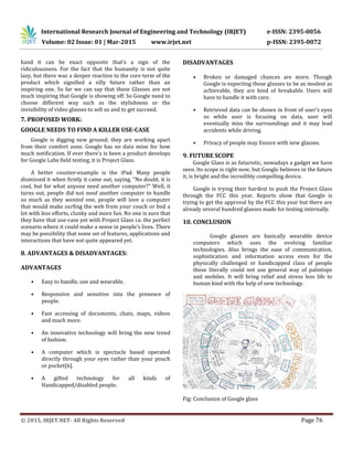 International Research Journal of Engineering and Technology (IRJET) e-ISSN: 2395-0056
Volume: 02 Issue: 01 | Mar-2015 www.irjet.net p-ISSN: 2395-0072
© 2015, IRJET.NET- All Rights Reserved Page 76
hand it can be exact opposite that’s a sign of the
ridiculousness. For the fact that the humanity is not quite
lazy, but there was a deeper reaction to the core term of the
product which signified a silly future rather than an
inspiring one. So far we can say that these Glasses are not
much inspiring that Google is showing off. So Google need to
choose different way such as the stylishness or the
invisibility of video glasses to sell us and to get succeed.
7. PROPOSED WORK:
GOOGLE NEEDS TO FIND A KILLER USE-CASE
Google is digging new ground; they are working apart
from their comfort zone. Google has no data mine for how
much notification. If ever there’s is been a product develops
for Google Labs field testing, it is Project Glass.
A better counter-example is the iPad. Many people
dismissed it when firstly it came out, saying, "No doubt, it is
cool, but for what anyone need another computer?" Well, it
turns out, people did not need another computer to handle
so much as they wanted one, people will love a computer
that would make surfing the web from your couch or bed a
lot with less efforts, clunky and more fun. No one is sure that
they have that use-case yet with Project Glass i.e. the perfect
scenario where it could make a sense in people’s lives. There
may be possibility that some set of features, applications and
interactions that have not quite appeared yet.
8. ADVANTAGES & DISADVANTAGES:
ADVANTAGES
• Easy to handle, use and wearable.
• Responsive and sensitive into the presence of
people.
• Fast accessing of documents, chats, maps, videos
and much more.
• An innovative technology will bring the new trend
of fashion.
• A computer which is spectacle based operated
directly through your eyes rather than your pouch
or pocket[6].
• A gifted technology for all kinds of
Handicapped/disabled people.
DISADVANTAGES
• Broken or damaged chances are more. Though
Google is expecting these glasses to be as modest as
achievable, they are kind of breakable. Users will
have to handle it with care.
• Retrieved data can be shown in front of user’s eyes
so while user is focusing on data, user will
eventually miss the surroundings and it may lead
accidents while driving.
• Privacy of people may fissure with new glasses.
9. FUTURE SCOPE
Google Glass is as futuristic, nowadays a gadget we have
seen. Its scope is right now, but Google believes in the future
it, is bright and the incredibly compelling device.
Google is trying their hardest to push the Project Glass
through the FCC this year. Reports show that Google is
trying to get the approval by the FCC this year but there are
already several hundred glasses made for testing internally.
10. CONCLUSION
Google glasses are basically wearable device
computers which uses the evolving familiar
technologies. Also brings the ease of communication,
sophistication and information access even for the
physically challenged or handicapped class of people
those literally could not use general way of palmtops
and mobiles. It will bring relief and stress less life to
human kind with the help of new technology.
Fig: Conclusion of Google glass
 