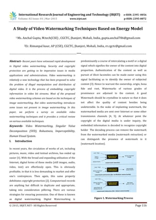 International Research Journal of Engineering and Technology (IRJET) e-ISSN: 2395 -0056
Volume: 02 Issue: 01 | Mar-2015 www.irjet.net p-ISSN: 2395-0072
© 2015, IRJET.NET- All Rights Reserved Page 116
A Study of Video Watermarking Techniques Based on Energy Model
1 Ms. Anchal Gupta, M.tech(CSE) , CGCTC, Jhanjeri, Mohali, India, gupta.anchal786@gmail.com
2Er. Rimanpal kaur, AP (CSE), CGCTC, Jhanjeri, Mohali, India, rr.cgctc@gmail.com
-----------------------------------------------------------------------------****---------------------------------------------------------------------------
Abstract- Recent years have witnessed rapid development
in Digital video watermarking. Security and copyright
protection are getting to be imperative issues in media
applications and administrations. Video watermarking is
relatively a new technology that has been proposed to solve
the problem of illegal manipulation and distribution of
digital video. It is the process of embedding copyright
information in video bit streams. Most of the proposed
video watermarking schemes are based on the techniques of
image watermarking. But video watermarking introduces
some issues not present in image watermarking. In this
paper, we perform a survey on available video
watermarking techniques and it provides a critical review
on various available techniques.
Keywords- Video Watermarking, Singular Value
Decomposition (SVD), Robustness, Imperceptibility,
Human Visual System.
I. Introduction
In recent years, the circulation of works of art, including
pictures, music, video and textual archives, has ended up
easier [1]. With the broad and expanding utilization of the
Internet, digital forms of these media (still images, audio,
video, text) are effortlessly open. This is obviously
profitable, in that it is less demanding to market and offer
one's centrepieces. Then again, this same property
debilitates copyright protection [2]. Computerized records
are anything but difficult to duplicate and appropriate,
taking into consideration pilfering. There are various
strategies for ensuring possession. One of these is known
as digital watermarking. Digital Watermarking is
predominantly a course of intercalating a motif or a digital
signal which signifies the owner of the content into digital
proportion. Authentication of the content as well as
pursuit of illicit facsimiles can be made easier using this
signal facilitating us to identify the owner of subjected
content [3]. Hence to warrant the ownership, origin, bona
fide and root, Watermarks of various grades of
prominence are adjoined to the content. A good
Watermark should be crystalline in nature so that it does
not affect the quality of content besides being
undetectable. In the wake of implanting watermark, the
watermarked media are sent over Internet or some other
transmission channels [4, 5]. At whatever point the
copyright of the digital media is under inquiry, the
embedded information is decoded to recognize copyright
holder The decoding process can remove the watermark
from the watermarked media (watermark extraction) or
can distinguish the presence of watermark in it
(watermark location).
Figure 1. Watermarking Process
 