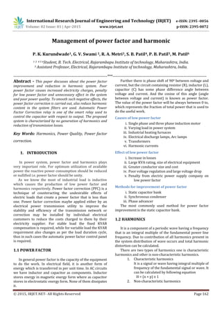 International Research Journal of Engineering and Technology (IRJET) e-ISSN: 2395 -0056
Volume: 02 Issue: 01 | Apr-2015 www.irjet.net p-ISSN: 2395-0072
© 2015, IRJET.NET- All Rights Reserved Page 162
Management of power factor and harmonic
P. K. Kurundwade1, G. V. Swami 2, R. A. Metri3, S. B. Patil4, P. B. Patil5, M. Patil6
1 2 4 5 6Student, B. Tech. Electrical, Rajarambapu Institute of technology, Maharashtra, India.
3 Assistant Professor, Electrical, Rajarambapu Institute of technology, Maharashtra, India.
---------------------------------------------------------------------***---------------------------------------------------------------------
Abstract - This paper discusses about the power factor
improvement and reduction in harmonic system. Poor
power factor causes increased electricity charges, penalty
for low power factor and unnecessary effect in the system
and poor power quality. To smooth such negative effects, the
power factor correction is carried out, also reduce harmonic
content in the system filters are used. Automatic Power
Factor Correction relay is one of the smart relay used to
control the capacitor with respect to output. The proposed
system is characterized by no generation of harmonics and
reduction of transmission losses.
Key Words: Harmonics, Power Quality, Power factor
correction.
1. INTRODUCTION
In power system, power factor and harmonics plays
very important role. For optimum utilization of available
power the reactive power consumption should be reduced
or nullified i.e. power factor should be unity.
As we know the most of industrial load is inductive
which causes the production of low power factor and
harmonics respectively. Power factor correction (PFC) is a
technique of counteracting the undesirable effects of
electric loads that create a power factor that is less than
one. Power factor correction maybe applied either by an
electrical power transmission utility to improve the
stability and efficiency of the transmission network or
correction may be installed by individual electrical
customers to reduce the costs charged to them by their
electricity supplier. For stable load the fixed KVAR
compensation is required, while for variable load the KVAR
requirement also changes as per the load duration cycle,
thus in such cases the automatic power factor control panel
is required.
1.1 POWER FACTOR
In general power factor is the capacity of the equipment
to do the work. In electrical field, it is another form of
energy which is transferred in per unit time. In AC circuits
we have inductor and capacitor as components. Inductor
stores energy in magnetic energy form where as capacitor
stores in electrostatic energy form. None of them dissipates
it.
Further there is phase shift of 900 between voltage and
current, but the circuit containing resistor (R), inductor (L),
capacitor (C) has some phase difference angle between
voltage and current. And the cosine of this angle (angle
between voltage and current) is known as power factor.
The value of the power factor will be always between 0 to,
which represents the fraction of total power that is used to
do the useful work.
Causes of low power factor
i. Single phase and three phase induction motor
ii. Varying load in power system
iii. Industrial heating furnaces
iv. Electrical discharge lamps, Arc lamps
v. Transformers
vi. Harmonic currents
Effect of low power factor
i. Increase in losses
ii. Large KVA rating, size of electrical equipment
iii. Greater conductor size and cost
iv. Poor voltage regulation and large voltage drop
v. Penalty from electric power supply company on
low power factor
Methods for improvement of power factor
i. Static capacitor bank
ii. Synchronous condenser
iii. Phase advancer
The most commonly used method for power factor
improvement is the static capacitor bank.
1.2 HARMONICS
It is a component of a periodic wave having a frequency
that is an integral multiple of the fundamental power line
frequency. Due to contribution of all harmonics present in
the system distribution of wave occurs and total harmonic
distortion can be calculated.
There are two types of harmonics one is characteristic
harmonics and other is non-characteristic harmonics.
1. Characteristic harmonics
It is a signal or wave having integral multiple of
frequency of the fundamental signal or wave. It
can be calculated by following equation
H = (n × p) ± 1
2. Non-characteristic harmonics
 