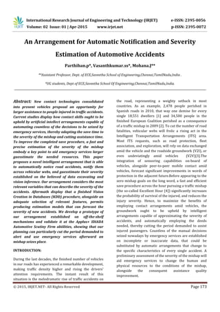 International Research Journal of Engineering and Technology (IRJET) e-ISSN: 2395-0056
Volume: 02 Issue: 01 | Apr-2015 www.irjet.net p-ISSN: 2395-0072
© 2015, IRJET.NET- All Rights Reserved Page 173
An Arrangement for Automatic Notiﬁcation and Severity
Estimation of Automotive Accidents
Parthiban.p*, Vasanthkumar.ss*, Mohana.J**
**Assistant Professor, Dept. of ECE,Saveetha School of Engineering,Chennai,TamilNadu,India .
*UG students, Dept of ECE,Saveetha School Of Engineering,Chennai,TamilNadu,India.
Abstract: New contact technologies consolidated
into present vehicles proposal an opportunity for
larger assistance to people injured in trafﬁc accidents.
Current studies display how contact skills ought to be
upheld by artiﬁcial intellect arrangements capable of
automating countless of the decisions to be seized by
emergency services, thereby adapting the save time to
the severity of the mishap and cutting assistance time.
To improve the completed save procedure, a fast and
precise estimation of the severity of the mishap
embody a key point to aid emergency services larger
guesstimate the needed resources. This paper
proposes a novel intelligent arrangement that is able
to automatically notice road accidents, notify them
across vehicular webs, and guesstimate their severity
established on the believed of data excavating and
vision inference. Our arrangement considers the most
relevant variables that can describe the severity of the
accidents. Aftermath display that a finished Vision
Creation in Databases (KDD) procedure, alongside an
adequate selection of relevant features, permits
producing estimation models that can forecast the
severity of new accidents. We develop a prototype of
our arrangement established on off-the-shelf
mechanisms and validate it at the Applus+ IDIADA
Automotive Scutiny Firm abiilities, showing that our
planning can particularly cut the period demanded to
alert and use emergency services afterward an
mishap seizes place.
INTRODUCTION:
During the last decades, the finished number of vehicles
in our roads has experienced a remarkable development,
making trafﬁc density higher and rising the drivers’
attention requirements. The instant result of this
situation is the melodramatic rise of trafﬁc accidents on
the road, representing a weighty setback in most
countries. As an example, 2,478 people perished in
Spanish roads in 2010, that way one demise for every
single 18,551 dwellers [1] and 34,500 people in the
finished European Coalition perished as a consequence
of a trafﬁc mishap in 2009 [2]. To cut the number of road
fatalities, vehicular webs will frolic a rising act in the
Intelligent Transportation Arrangements (ITS) area.
Most ITS requests, such as road protection, ﬂeet
association, and exploration, will rely on data exchanged
amid the vehicle and the roadside groundwork (V2I), or
even undeviatingly amid vehicles (V2V)[3].The
integration of sensoring capabilities on-board of
vehicles, alongside peer-to-peer mobile contact amid
vehicles, forecast signiﬁcant improvements in words of
protection in the adjacent future.Before appearing to the
zero mishap goals on the long word, a fast and efﬁcient
save procedure across the hour pursuing a trafﬁc mishap
(the so-called Excellent Hour [4]) signiﬁcantly increases
the probability of survival of the injured, and reduces the
injury severity. Hence, to maximize the beneﬁts of
employing contact arrangements amid vehicles, the
groundwork ought to be upheld by intelligent
arrangements capable of approximating the severity of
accidents, and automatically employing the deeds
needed, thereby cutting the period demanded to assist
injured passengers. Countless of the manual decisions
seized nowadays by emergency services are established
on incomplete or inaccurate data, that could be
substituted by automatic arrangements that change to
the speciﬁc characteristics of every single accident. A
preliminary assessment of the severity of the mishap will
aid emergency services to change the human and
physical resources to the conditions of the mishap,
alongside the consequent assistance quality
improvement.
 