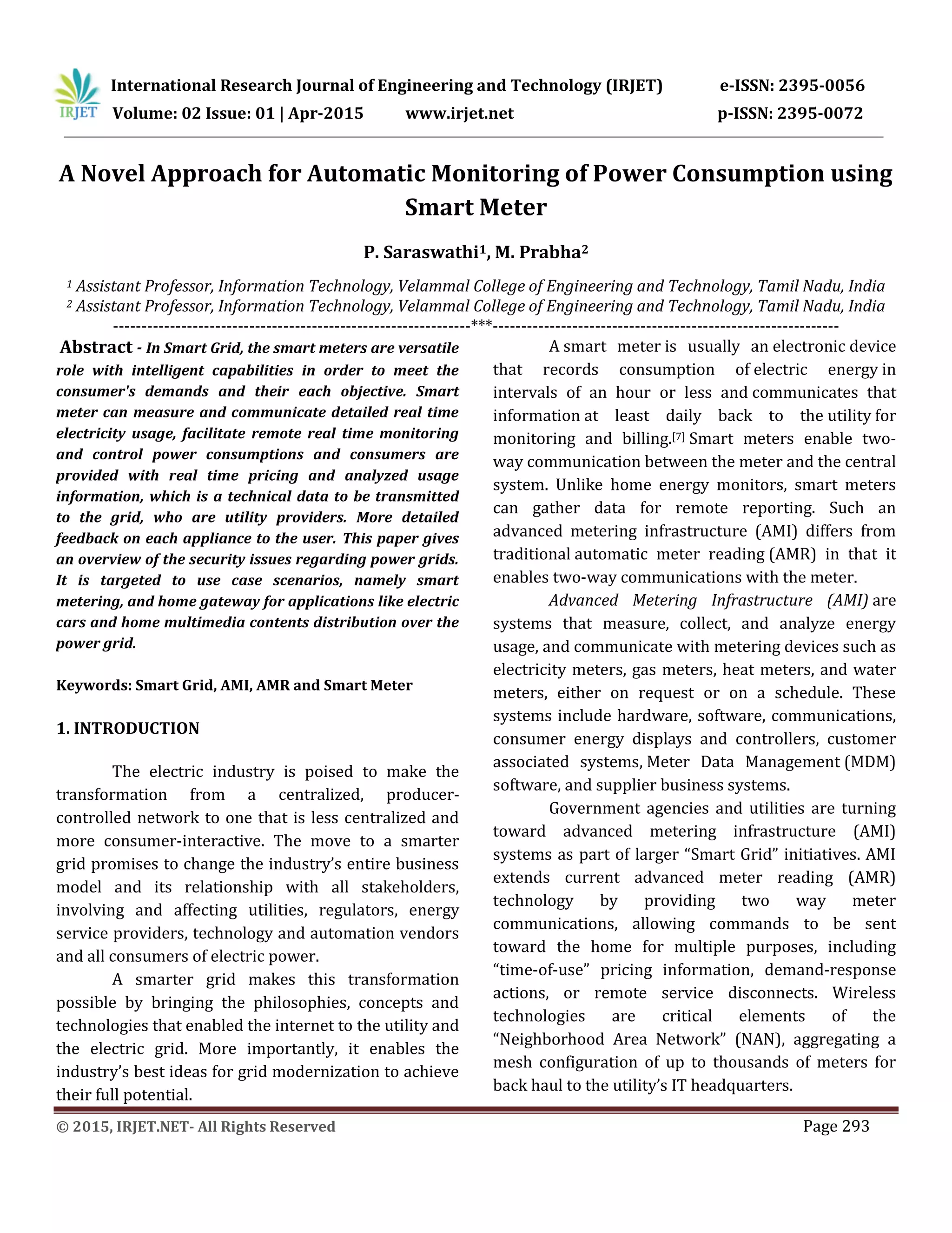 International Research Journal of Engineering and Technology (IRJET) e-ISSN: 2395-0056
Volume: 02 Issue: 01 | Apr-2015 www.irjet.net p-ISSN: 2395-0072
© 2015, IRJET.NET- All Rights Reserved Page 293
A Novel Approach for Automatic Monitoring of Power Consumption using
Smart Meter
P. Saraswathi1, M. Prabha2
1 Assistant Professor, Information Technology, Velammal College of Engineering and Technology, Tamil Nadu, India
2 Assistant Professor, Information Technology, Velammal College of Engineering and Technology, Tamil Nadu, India
---------------------------------------------------------------***-------------------------------------------------------------
Abstract - In Smart Grid, the smart meters are versatile
role with intelligent capabilities in order to meet the
consumer's demands and their each objective. Smart
meter can measure and communicate detailed real time
electricity usage, facilitate remote real time monitoring
and control power consumptions and consumers are
provided with real time pricing and analyzed usage
information, which is a technical data to be transmitted
to the grid, who are utility providers. More detailed
feedback on each appliance to the user. This paper gives
an overview of the security issues regarding power grids.
It is targeted to use case scenarios, namely smart
metering, and home gateway for applications like electric
cars and home multimedia contents distribution over the
power grid.
Keywords: Smart Grid, AMI, AMR and Smart Meter
1. INTRODUCTION
The electric industry is poised to make the
transformation from a centralized, producer-
controlled network to one that is less centralized and
more consumer-interactive. The move to a smarter
grid promises to change the industry’s entire business
model and its relationship with all stakeholders,
involving and affecting utilities, regulators, energy
service providers, technology and automation vendors
and all consumers of electric power.
A smarter grid makes this transformation
possible by bringing the philosophies, concepts and
technologies that enabled the internet to the utility and
the electric grid. More importantly, it enables the
industry’s best ideas for grid modernization to achieve
their full potential.
A smart meter is usually an electronic device
that records consumption of electric energy in
intervals of an hour or less and communicates that
information at least daily back to the utility for
monitoring and billing.[7] Smart meters enable two-
way communication between the meter and the central
system. Unlike home energy monitors, smart meters
can gather data for remote reporting. Such an
advanced metering infrastructure (AMI) differs from
traditional automatic meter reading (AMR) in that it
enables two-way communications with the meter.
Advanced Metering Infrastructure (AMI) are
systems that measure, collect, and analyze energy
usage, and communicate with metering devices such as
electricity meters, gas meters, heat meters, and water
meters, either on request or on a schedule. These
systems include hardware, software, communications,
consumer energy displays and controllers, customer
associated systems, Meter Data Management (MDM)
software, and supplier business systems.
Government agencies and utilities are turning
toward advanced metering infrastructure (AMI)
systems as part of larger “Smart Grid” initiatives. AMI
extends current advanced meter reading (AMR)
technology by providing two way meter
communications, allowing commands to be sent
toward the home for multiple purposes, including
“time-of-use” pricing information, demand-response
actions, or remote service disconnects. Wireless
technologies are critical elements of the
“Neighborhood Area Network” (NAN), aggregating a
mesh configuration of up to thousands of meters for
back haul to the utility’s IT headquarters.
 