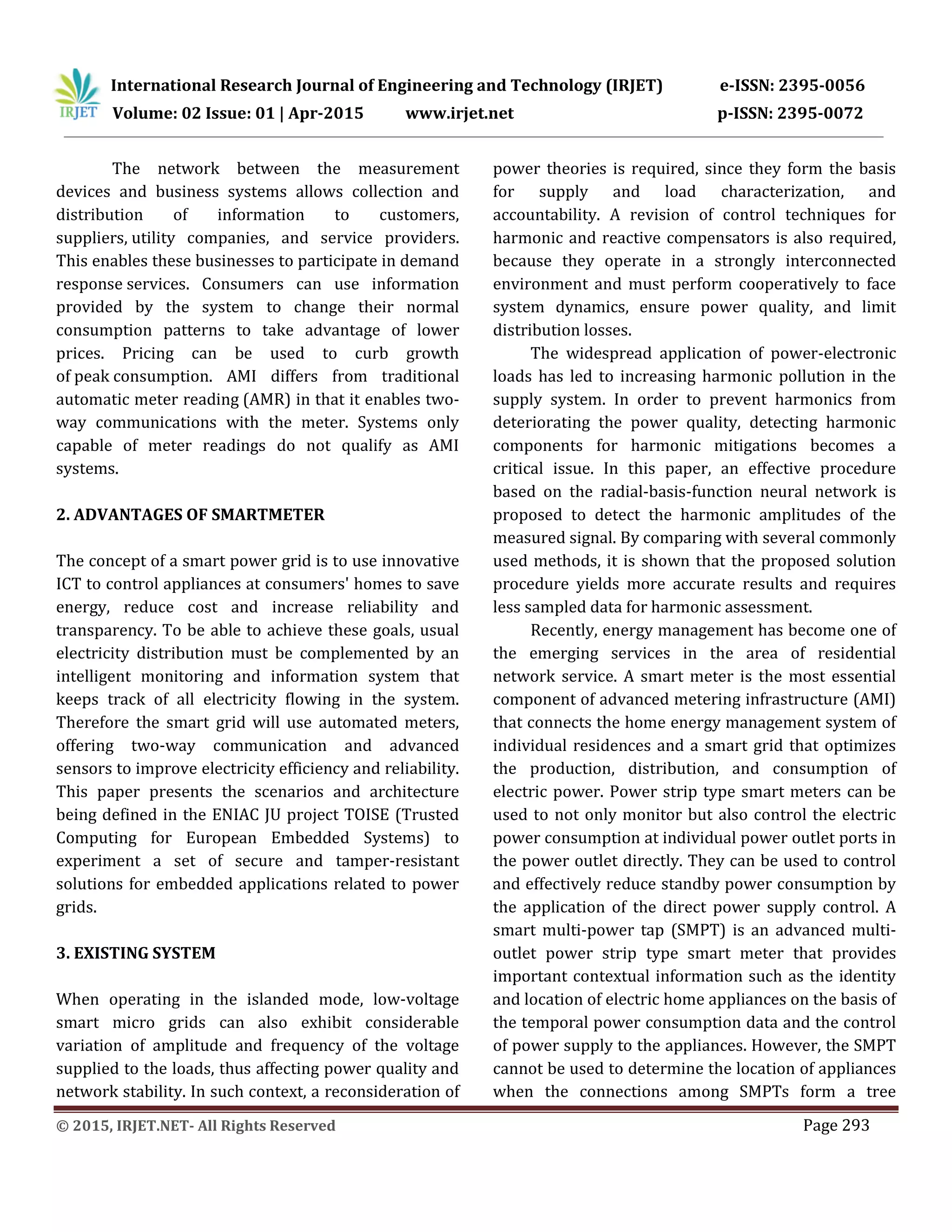 International Research Journal of Engineering and Technology (IRJET) e-ISSN: 2395-0056
Volume: 02 Issue: 01 | Apr-2015 www.irjet.net p-ISSN: 2395-0072
© 2015, IRJET.NET- All Rights Reserved Page 293
The network between the measurement
devices and business systems allows collection and
distribution of information to customers,
suppliers, utility companies, and service providers.
This enables these businesses to participate in demand
response services. Consumers can use information
provided by the system to change their normal
consumption patterns to take advantage of lower
prices. Pricing can be used to curb growth
of peak consumption. AMI differs from traditional
automatic meter reading (AMR) in that it enables two-
way communications with the meter. Systems only
capable of meter readings do not qualify as AMI
systems.
2. ADVANTAGES OF SMARTMETER
The concept of a smart power grid is to use innovative
ICT to control appliances at consumers' homes to save
energy, reduce cost and increase reliability and
transparency. To be able to achieve these goals, usual
electricity distribution must be complemented by an
intelligent monitoring and information system that
keeps track of all electricity flowing in the system.
Therefore the smart grid will use automated meters,
offering two-way communication and advanced
sensors to improve electricity efficiency and reliability.
This paper presents the scenarios and architecture
being defined in the ENIAC JU project TOISE (Trusted
Computing for European Embedded Systems) to
experiment a set of secure and tamper-resistant
solutions for embedded applications related to power
grids.
3. EXISTING SYSTEM
When operating in the islanded mode, low-voltage
smart micro grids can also exhibit considerable
variation of amplitude and frequency of the voltage
supplied to the loads, thus affecting power quality and
network stability. In such context, a reconsideration of
power theories is required, since they form the basis
for supply and load characterization, and
accountability. A revision of control techniques for
harmonic and reactive compensators is also required,
because they operate in a strongly interconnected
environment and must perform cooperatively to face
system dynamics, ensure power quality, and limit
distribution losses.
The widespread application of power-electronic
loads has led to increasing harmonic pollution in the
supply system. In order to prevent harmonics from
deteriorating the power quality, detecting harmonic
components for harmonic mitigations becomes a
critical issue. In this paper, an effective procedure
based on the radial-basis-function neural network is
proposed to detect the harmonic amplitudes of the
measured signal. By comparing with several commonly
used methods, it is shown that the proposed solution
procedure yields more accurate results and requires
less sampled data for harmonic assessment.
Recently, energy management has become one of
the emerging services in the area of residential
network service. A smart meter is the most essential
component of advanced metering infrastructure (AMI)
that connects the home energy management system of
individual residences and a smart grid that optimizes
the production, distribution, and consumption of
electric power. Power strip type smart meters can be
used to not only monitor but also control the electric
power consumption at individual power outlet ports in
the power outlet directly. They can be used to control
and effectively reduce standby power consumption by
the application of the direct power supply control. A
smart multi-power tap (SMPT) is an advanced multi-
outlet power strip type smart meter that provides
important contextual information such as the identity
and location of electric home appliances on the basis of
the temporal power consumption data and the control
of power supply to the appliances. However, the SMPT
cannot be used to determine the location of appliances
when the connections among SMPTs form a tree
 