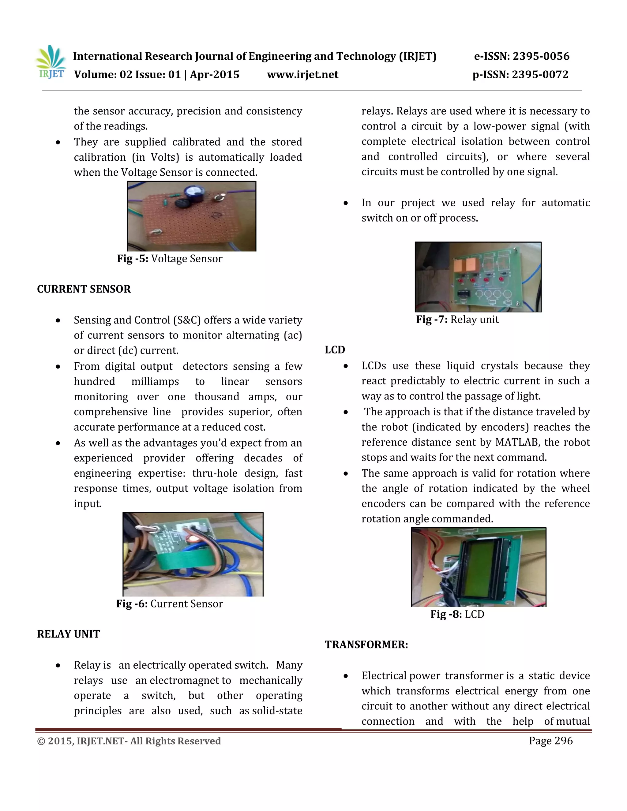 International Research Journal of Engineering and Technology (IRJET) e-ISSN: 2395-0056
Volume: 02 Issue: 01 | Apr-2015 www.irjet.net p-ISSN: 2395-0072
© 2015, IRJET.NET- All Rights Reserved Page 296
the sensor accuracy, precision and consistency
of the readings.
 They are supplied calibrated and the stored
calibration (in Volts) is automatically loaded
when the Voltage Sensor is connected.
Fig -5: Voltage Sensor
CURRENT SENSOR
 Sensing and Control (S&C) offers a wide variety
of current sensors to monitor alternating (ac)
or direct (dc) current.
 From digital output detectors sensing a few
hundred milliamps to linear sensors
monitoring over one thousand amps, our
comprehensive line provides superior, often
accurate performance at a reduced cost.
 As well as the advantages you’d expect from an
experienced provider offering decades of
engineering expertise: thru-hole design, fast
response times, output voltage isolation from
input.
Fig -6: Current Sensor
RELAY UNIT
 Relay is an electrically operated switch. Many
relays use an electromagnet to mechanically
operate a switch, but other operating
principles are also used, such as solid-state
relays. Relays are used where it is necessary to
control a circuit by a low-power signal (with
complete electrical isolation between control
and controlled circuits), or where several
circuits must be controlled by one signal.
 In our project we used relay for automatic
switch on or off process.
Fig -7: Relay unit
LCD
 LCDs use these liquid crystals because they
react predictably to electric current in such a
way as to control the passage of light.
 The approach is that if the distance traveled by
the robot (indicated by encoders) reaches the
reference distance sent by MATLAB, the robot
stops and waits for the next command.
 The same approach is valid for rotation where
the angle of rotation indicated by the wheel
encoders can be compared with the reference
rotation angle commanded.
Fig -8: LCD
TRANSFORMER:
 Electrical power transformer is a static device
which transforms electrical energy from one
circuit to another without any direct electrical
connection and with the help of mutual
 