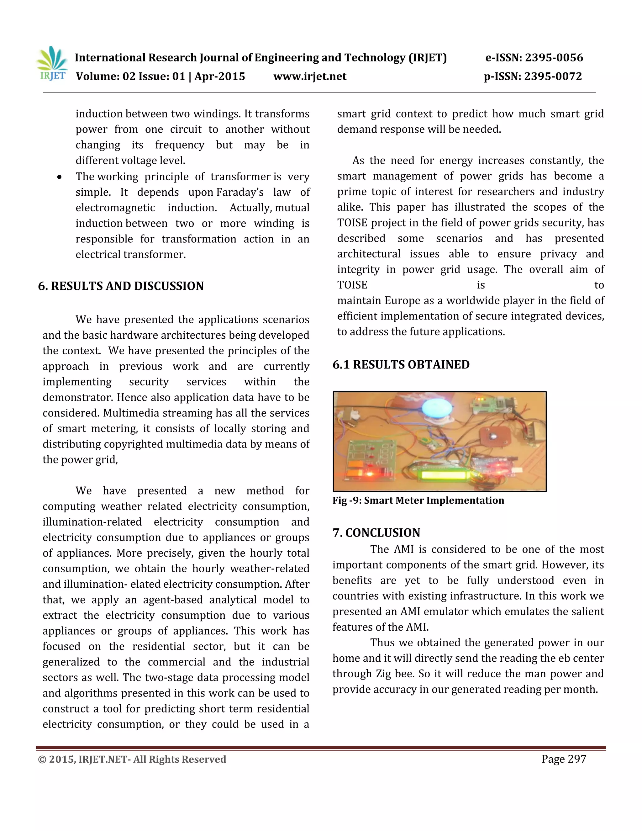 International Research Journal of Engineering and Technology (IRJET) e-ISSN: 2395-0056
Volume: 02 Issue: 01 | Apr-2015 www.irjet.net p-ISSN: 2395-0072
© 2015, IRJET.NET- All Rights Reserved Page 297
induction between two windings. It transforms
power from one circuit to another without
changing its frequency but may be in
different voltage level.
 The working principle of transformer is very
simple. It depends upon Faraday’s law of
electromagnetic induction. Actually, mutual
induction between two or more winding is
responsible for transformation action in an
electrical transformer.
6. RESULTS AND DISCUSSION
We have presented the applications scenarios
and the basic hardware architectures being developed
the context. We have presented the principles of the
approach in previous work and are currently
implementing security services within the
demonstrator. Hence also application data have to be
considered. Multimedia streaming has all the services
of smart metering, it consists of locally storing and
distributing copyrighted multimedia data by means of
the power grid,
We have presented a new method for
computing weather related electricity consumption,
illumination-related electricity consumption and
electricity consumption due to appliances or groups
of appliances. More precisely, given the hourly total
consumption, we obtain the hourly weather-related
and illumination- elated electricity consumption. After
that, we apply an agent-based analytical model to
extract the electricity consumption due to various
appliances or groups of appliances. This work has
focused on the residential sector, but it can be
generalized to the commercial and the industrial
sectors as well. The two-stage data processing model
and algorithms presented in this work can be used to
construct a tool for predicting short term residential
electricity consumption, or they could be used in a
smart grid context to predict how much smart grid
demand response will be needed.
As the need for energy increases constantly, the
smart management of power grids has become a
prime topic of interest for researchers and industry
alike. This paper has illustrated the scopes of the
TOISE project in the field of power grids security, has
described some scenarios and has presented
architectural issues able to ensure privacy and
integrity in power grid usage. The overall aim of
TOISE is to
maintain Europe as a worldwide player in the field of
efficient implementation of secure integrated devices,
to address the future applications.
6.1 RESULTS OBTAINED
Fig -9: Smart Meter Implementation
7. CONCLUSION
The AMI is considered to be one of the most
important components of the smart grid. However, its
benefits are yet to be fully understood even in
countries with existing infrastructure. In this work we
presented an AMI emulator which emulates the salient
features of the AMI.
Thus we obtained the generated power in our
home and it will directly send the reading the eb center
through Zig bee. So it will reduce the man power and
provide accuracy in our generated reading per month.
 