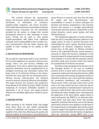 International Research Journal of Engineering and Technology (IRJET) e-ISSN: 2395-0056
Volume: 02 Issue: 01 | Apr-2015 www.irjet.net p-ISSN: 2395-0072
© 2015, IRJET.NET- All Rights Reserved Page 293
The network between the measurement
devices and business systems allows collection and
distribution of information to customers,
suppliers, utility companies, and service providers.
This enables these businesses to participate in demand
response services. Consumers can use information
provided by the system to change their normal
consumption patterns to take advantage of lower
prices. Pricing can be used to curb growth
of peak consumption. AMI differs from traditional
automatic meter reading (AMR) in that it enables two-
way communications with the meter. Systems only
capable of meter readings do not qualify as AMI
systems.
2. ADVANTAGES OF SMARTMETER
The concept of a smart power grid is to use innovative
ICT to control appliances at consumers' homes to save
energy, reduce cost and increase reliability and
transparency. To be able to achieve these goals, usual
electricity distribution must be complemented by an
intelligent monitoring and information system that
keeps track of all electricity flowing in the system.
Therefore the smart grid will use automated meters,
offering two-way communication and advanced
sensors to improve electricity efficiency and reliability.
This paper presents the scenarios and architecture
being defined in the ENIAC JU project TOISE (Trusted
Computing for European Embedded Systems) to
experiment a set of secure and tamper-resistant
solutions for embedded applications related to power
grids.
3. EXISTING SYSTEM
When operating in the islanded mode, low-voltage
smart micro grids can also exhibit considerable
variation of amplitude and frequency of the voltage
supplied to the loads, thus affecting power quality and
network stability. In such context, a reconsideration of
power theories is required, since they form the basis
for supply and load characterization, and
accountability. A revision of control techniques for
harmonic and reactive compensators is also required,
because they operate in a strongly interconnected
environment and must perform cooperatively to face
system dynamics, ensure power quality, and limit
distribution losses.
The widespread application of power-electronic
loads has led to increasing harmonic pollution in the
supply system. In order to prevent harmonics from
deteriorating the power quality, detecting harmonic
components for harmonic mitigations becomes a
critical issue. In this paper, an effective procedure
based on the radial-basis-function neural network is
proposed to detect the harmonic amplitudes of the
measured signal. By comparing with several commonly
used methods, it is shown that the proposed solution
procedure yields more accurate results and requires
less sampled data for harmonic assessment.
Recently, energy management has become one of
the emerging services in the area of residential
network service. A smart meter is the most essential
component of advanced metering infrastructure (AMI)
that connects the home energy management system of
individual residences and a smart grid that optimizes
the production, distribution, and consumption of
electric power. Power strip type smart meters can be
used to not only monitor but also control the electric
power consumption at individual power outlet ports in
the power outlet directly. They can be used to control
and effectively reduce standby power consumption by
the application of the direct power supply control. A
smart multi-power tap (SMPT) is an advanced multi-
outlet power strip type smart meter that provides
important contextual information such as the identity
and location of electric home appliances on the basis of
the temporal power consumption data and the control
of power supply to the appliances. However, the SMPT
cannot be used to determine the location of appliances
when the connections among SMPTs form a tree
 
