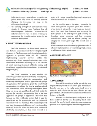 International Research Journal of Engineering and Technology (IRJET) e-ISSN: 2395-0056
Volume: 02 Issue: 01 | Apr-2015 www.irjet.net p-ISSN: 2395-0072
© 2015, IRJET.NET- All Rights Reserved Page 297
induction between two windings. It transforms
power from one circuit to another without
changing its frequency but may be in
different voltage level.
 The working principle of transformer is very
simple. It depends upon Faraday’s law of
electromagnetic induction. Actually, mutual
induction between two or more winding is
responsible for transformation action in an
electrical transformer.
6. RESULTS AND DISCUSSION
We have presented the applications scenarios
and the basic hardware architectures being developed
the context. We have presented the principles of the
approach in previous work and are currently
implementing security services within the
demonstrator. Hence also application data have to be
considered. Multimedia streaming has all the services
of smart metering, it consists of locally storing and
distributing copyrighted multimedia data by means of
the power grid,
We have presented a new method for
computing weather related electricity consumption,
illumination-related electricity consumption and
electricity consumption due to appliances or groups
of appliances. More precisely, given the hourly total
consumption, we obtain the hourly weather-related
and illumination- elated electricity consumption. After
that, we apply an agent-based analytical model to
extract the electricity consumption due to various
appliances or groups of appliances. This work has
focused on the residential sector, but it can be
generalized to the commercial and the industrial
sectors as well. The two-stage data processing model
and algorithms presented in this work can be used to
construct a tool for predicting short term residential
electricity consumption, or they could be used in a
smart grid context to predict how much smart grid
demand response will be needed.
As the need for energy increases constantly, the
smart management of power grids has become a
prime topic of interest for researchers and industry
alike. This paper has illustrated the scopes of the
TOISE project in the field of power grids security, has
described some scenarios and has presented
architectural issues able to ensure privacy and
integrity in power grid usage. The overall aim of
TOISE is to
maintain Europe as a worldwide player in the field of
efficient implementation of secure integrated devices,
to address the future applications.
6.1 RESULTS OBTAINED
Fig -9: Smart Meter Implementation
7. CONCLUSION
The AMI is considered to be one of the most
important components of the smart grid. However, its
benefits are yet to be fully understood even in
countries with existing infrastructure. In this work we
presented an AMI emulator which emulates the salient
features of the AMI.
Thus we obtained the generated power in our
home and it will directly send the reading the eb center
through Zig bee. So it will reduce the man power and
provide accuracy in our generated reading per month.
 