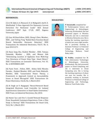 International Research Journal of Engineering and Technology (IRJET) e-ISSN: 2395-0056
Volume: 02 Issue: 01 | Apr-2015 www.irjet.net p-ISSN: 2395-0072
© 2015, IRJET.NET- All Rights Reserved Page 298
REFERENCES:
[1] A. M. Zakil, A. A. Manour2, O. A. Mahgoub3, And E. E.
AbuElzahab "A New Approach For Hannonics Current
Extraction For NonLinear Loads" SICE Annual
Conference 2007 Sept. 17-20, 2007, Kagawa
University, Japan
[2] Gary W.Chan,Fellow, IEEE, Cheng-I Chen, Member,
IEEE , and YuFeng Teng "Radial-Basis-Function-Based
Neural Networkfor Harmonic Detection" IEEE
Transactions On Industrial Electronics, Vol.57, No. 6,
June 2010 2171
[3] Hyun Sang Cho, Student Member , IEEE, Tatsuya
Yamazaki, Member , IEEE, and Minsoo Hah
"Determining Location of Applianes from Multi-hop
Tree Structures of Power Strip Type Smart Meters"
IEEE Transactions on Consumer Electronics, Vol. 55,
No. 4, NOVEMBER 2009
[4] Paolo Tenti , Fellow, IEEE , Helmo Kelis Morales
Paredes , Student Member, IEEE ,and Paolo Mattvelli,
Member, IEEE "Conservative Power Theory, a
Framework to Approach Control an Accountability
Issues in Smart Microgrids" IEEE Transactions On
Power Electronics, Vol.26, No. 3, March 2011
[5] B. Singh an V. Rajagopal, "Neural-Network Based
Integrated Electronic Load Controller for Isolated
Asynchronous Generators in Small Hydro Generation,"
IEEE Trans. on Industrial Electronics, Dec 2010.
[6] Hanne Sa:e and Ove S. Grande"Demand Response
From Household Customers:Experiences From a Pilot
Study in Norway" IEEE Transactions On Smart Grid,
Vol.2, No. 1, March 2011
BIOGRAPHIES
P. Saraswathi, completed her
M. Tech(Computer Science and
Engineering) in Kalasalingam
University, Krishnankoil. She had
presented papers in Wireless
Networks and she is interested
in Wireless Networks area. She is
having the teaching experience
of about two years eight months.
She is presently working as
Assistant Professor in Velammal
College of Engineering and
Technology, Madurai, Tamil
Nadu, India.
M. Prabha, completed her M.
Tech (Information Technology)
in Kalasalingam University,
Krishnankoil. She had presented
papers in Cloud Computing and
she is interested in Cloud
Computing area. She is having
the teaching experience of about
one year ten months. She is
presently working as Assistant
Professor in Velammal College of
Engineering and Technology,
Madurai, Tamil Nadu, India.
 