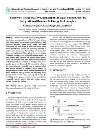 International Research Journal of Engineering and Technology (IRJET) e-ISSN: 2395 -0056
Volume: 02 Issue: 01 | April-2015 www.irjet.net p-ISSN: 2395-0072
© 2015, IRJET.NET- All Rights Reserved Page 299
Review on Power Quality Enhancement in weak Power Grids by
Integration of Renewable Energy Technologies
Prathmesh Mayekar1, Mahesh Wagh2, Nilkanth Shinde3
1 Research Scholar, Energy Technology, Shivaji University, Maharashtra, India
2 3 Energy Technology, Shivaji University, Maharashtra, India
---------------------------------------------------------------------***---------------------------------------------------------------------
Abstract -During Last decade power quality problems
has become more complex at all level of power system.
With the increased use of sophisticated electronics, high
efficiency variable speed drive, power electronic
controllers and also more & more non-linear loads,
Power Quality has become an increasing concern to
utilities and customers. The modern sensitive, Non-
linear and sophisticated load affects the power quality.
This paper deals with the issues of low power quality in
weak power grids. Initially the various power quality
issues are discussed with their definition or occurrence
and then finally the solution to mitigate this power
quality issues are discussed. The innovative solutions
like integration of renewable energy systems along
with energy storage to enhance power quality by
interfacing with custom power devices are explained in
detail. Nearly all sorts of solution for mitigating power
quality issue require some sort of DC source for
providing active power, which can be supplied by
renewable energy source. Also the various energy
storage systems are studied.
Key Words: Power Quality, Grid, Harmonics,
Distributed Generation, STATCOM, UPQC, etc...
1. INTRODUCTION
Power quality problems have become important issues
for electricity consumers at all the level of usage. The
deregulation of electric power energy has boosted the
public awareness toward power quality among the
different categories of users. Electrical power quality is a
broad field which covers all aspects of power systems
engineering, from transmission and distribution, to end
user problems. It has become a source of concern for
utilities, end users, civil or construction engineers and
manufacturers. For these problems to be addressed,
electric utilities must understand the sensitivity of end-
user equipment to the quality of voltage. Consumers must
also learn to control the quality of their loads.
The [4] gives the status of the present conventional
power grid. Conventional power sources are insufficient to
meet the ever increasing power demand and deteriorating
power quality. Custom power devices like STATCOM
(Shunt Active Power Filter), DVR (Series Active Power
Filter) and UPQC (Combination of shunt and series
Active Power Filter) are the latest development of
interfacing devices between distribution supply (grid) and
customer appliances to overcome voltage/current
disturbances and improve the power quality by
compensating reactive and harmonic power generated or
absorbed by the load[3].Various strategies to mitigate
power quality issues is been discussed in this paper and
review of each method is given.
2. POWER QUALITY
For good quality of energy, voltage, current and
frequency of distribution system should be proper. Thus,
the investigation of energy quality can be divided into
three parts, voltage quality, current quality and frequency.
In good condition, the voltage of distribution system is
changed by a sinusoidal function with the frequency of
power system. The effective amount of voltage should be
constant in all times and conditions. But, nonlinear loads
and short circuit faults can produce voltage harmonics,
unbalance voltages and negative and zero sequences of the
voltage.
Fig -1: Demarcation of the various Power Quality issues
defined by IEEE Std. 1159-1995[1]
 