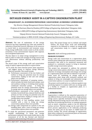 International Research Journal of Engineering and Technology (IRJET) e-ISSN: 2395-0056
Volume: 02 Issue: 01 | Apr-2015 www.irjet.net p-ISSN: 2395-0072
© 2015, IRJET.NET- All Rights Reserved
DETAILED ENERGY AUDIT IN A CAPTIVE COGENERATION PLANT
D.RAJANI KANT1, Dr. B.SUDHEER PREM KUMAR2, N.RAVI KUMAR3, R.VIRENDRA4 J.SURESH BABU5
1Dy. Director, Energy Management Division National Productivity Council, Telangana, India.
2Professor & Chairman (Board of Studies), JNTU College of Engineering, Hyderabad, Telangana, India.
3lecturer in MED, JNTU College of Engineering (Autonomous), Hyderabad, Telangana, India.
4Deputy Director General, National Productivity Council, Telangana, India.
5Assistant professor in MED, K.S.R.M. College of Engineering (Autonomous), Kadapa, A.P., India.
Abstract: The rate of exploitation of the energy
resources has been expanding over time and resulted in
reduction of fossil fuel reserves. Efficiency of all resources
is crucial both in environmental and economic sense.
Using energy inefficiently creates waste in all the world’s
economies. It has environmental impacts with regional,
local and global implications.
The key object is to adopt energy management in every
field in order to reduce the wastage of energy sources and
cost effectiveness without affecting productivity and
growth.
The broad scope of the energy audit and conservation
study of captive cogeneration plant is as given below
A) To study the entire thermal power plant operations
and suggest means to improve energy efficiency
wherever possible. This would include
(i) Performance assessment of the two boilers and
turbine to bring out potential areas for energy
conservation, leading to fuel and cost savings
where ever possible.
(ii) Performance assessment of pumping system ,
which includes the boiler feed water pumps, main
and auxiliary cooling or circulating water pumps,
condensate extraction pumps, to bring out
potential areas for energy conservation, leading
to energy and cost savings where ever possible.
(iii) Performance assessment of fan system which
includes, forced draft fans, induced draft fans and
primary air fans to bring out potential areas for
energy conservation, leading to energy and cost
savings where ever possible
(iv) Energy Audit of coal handling system (coal
crusher) with a view to bring out energy
conservation options where ever possible.
(v) Energy audit compressed air systems in the ash
handling plant, with a view to bring out energy
conservation options where ever possible.
B) To study the operational parameters and generate
suitable methodology to bring out energy
performance indicators that would enable day-to–day
assessment of all the key thermal and electrical
auxiliaries and monitoring of the plant on a sustained
basis. This project brings out in a holistic and simple
fashion, the broad frame work and methodology
required to be followed to conduct an energy audit
and conservation study in a typical cogeneration
plant.
Keywords: Audit and Energy performance
PROBLEM STATEMENT
Energy audit and conservation in a cogeneration plant,
involves pains taking task with enormous amount of duty
parameters that need to be monitored measured and
analyzed in a systematic manner to bring to maximum
possible energy conservation options.
This project has attempted to address the potential
energy conservation options which has a major impact on
reduction of energy consumption and energy cost savings
in a cogeneration plant and with an objective to provide a
frame work for instituting an energy audit in a
cogeneration plant along with evaluation methods and
analysis to bring out meaningful and substantial energy
conservation options, in a easy to implement manner.
This project work would serve as a reference guide to any
practicing engineer to conduct with ease an energy audit,
in a facility as complex as cogeneration plant, in a
professional manner.
1. INTRODUCTION
Cogeneration is defined as the sequential generation of
two different forms of useful energy from a single primary
energy source, typically mechanical energy and thermal
energy. Mechanical energy may be used either, to drive an
alternator for producing electricity, or rotating equipment
such as motor, compressor, pump or fan for delivering
various services. Thermal energy can be used either for
direct process applications or for indirectly producing
steam, hot water, hot air for dryer or chilled water for
process cooling. The overall advantage of cogeneration
plant when compared to conventional plant are discussed
below and depicted in Figure1.1.
 