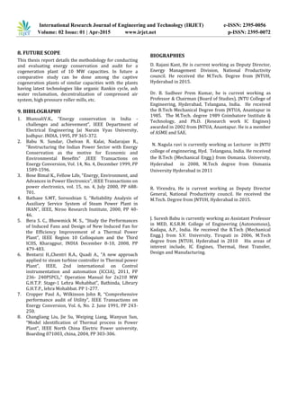 International Research Journal of Engineering and Technology (IRJET) e-ISSN: 2395-0056
Volume: 02 Issue: 01 | Apr-2015 www.irjet.net p-ISSN: 2395-0072
8. FUTURE SCOPE
This thesis report details the methodology for conducting
and evaluating energy conservation and audit for a
cogeneration plant of 10 MW capacities. In future a
comparative study can be done among the captive
cogeneration plants of similar capacities with the plants
having latest technologies like organic Rankin cycle, ash
water reclamation, decentralization of compressed air
system, high pressure roller mills, etc.
9. BIBILOGRAPHY
1. BhansaliV.K., “Energy conservation in India -
challenges and achievement”, IEEE Department of
Electrical Engineering Jai Narain Vyas University,
Jodhpur. INDlA, 1995, PP 365-372.
2. Babu N. Sundar, Chelvan R. Kalai, Nadarajan R.,
“Restructuring the Indian Power Sector with Energy
Conservation as the motive for Economic and
Environmental Benefits” ,IEEE Transactions on
Energy Conversion, Vol. 14, No. 4, December 1999, PP
1589-1596.
3. Bose Bimal K., Fellow Life, “Energy, Environment, and
Advances in Power Electronics”, IEEE Transactions on
power electronics, vol. 15, no. 4, July 2000, PP 688-
701.
4. Bathaee S.MT, Sorooshian S, “Reliability Analysis of
Auxiliary Service System of Steam Power Plant in
IRAN”, IEEE, Niroo Research Institute, 2000, PP 40-
46.
5. Bera S. C., Bhowmick M. S., “Study the Performances
of Induced Fans and Design of New Induced Fan for
the Efficiency Improvement of a Thermal Power
Plant”, IEEE Region 10 Colloquium and the Third
ICIIS, Kharagpur, INDIA December 8-10, 2008, PP
479-483.
6. Bentarzi H.,Chentri R.A., Quadi A., “A new approach
applied to steam turbine controller in Thermal power
Plant”, IEEE, 2nd international on Control
instrumentation and automation (ICCIA), 2011, PP
236- 240PSPCL,“ Operation Manual for 2x210 MW
G.H.T.P. Stage-1 Lehra Mohabbat”, Bathinda, Library
G.H.T.P., lehra Mohabbat. PP 1-277.
7. Cropper Paul A., Wilkinson John R, “Comprehensive
performance audit of Utility”, IEEE Transactions on
Energy Conversion, Vol. 6, No. 2. June 1991, PP 243-
250.
8. Changliang Liu, Jie Su, Weiping Liang, Wanyun Sun,
“Model identification of Thermal process in Power
Plant”, IEEE North China Electric Power university,
Boarding 071003, china, 2004, PP 303-306.
BIOGRAPHIES
D. Rajani Kant, He is current working as Deputy Director,
Energy Management Division, National Productivity
council. He received the M.Tech. Degree from JNTUH,
Hyderabad in 2015.
Dr. B. Sudheer Prem Kumar, he is current working as
Professor & Chairman (Board of Studies), JNTU College of
Engineering, Hyderabad, Telangana, India. He received
the B.Tech Mechanical Degree from JNTUA, Anantapur in
1985. The M.Tech. degree 1989 Coimbatore Institute &
Technology, and Ph.D. (Research work IC Engines)
awarded in 2002 from JNTUA, Anantapur. He is a member
of ASME and SAE.
N. Nagula ravi is currently working as Lecturer in JNTU
college of enginnering, Hyd. Telangana, India. He received
the B.Tech (Mechanical Engg.) from Osmania. University,
Hyderabad in 2008, M.Tech degree from Osmania
University Hyderabad in 2011
R. Virendra, He is current working as Deputy Director
General, National Productivity council. He received the
M.Tech. Degree from JNTUH, Hyderabad in 2015.
J. Suresh Babu is currently working as Assistant Professor
in MED, K.S.R.M. College of Engineering (Autonomous),
Kadapa, A.P., India. He received the B.Tech (Mechanical
Engg.) from S.V. University, Tirupati in 2006, M.Tech
degree from JNTUH, Hyderabad in 2010 His areas of
interest include, IC Engines, Thermal, Heat Transfer,
Design and Manufacturing.
 