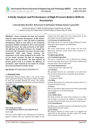 International Research Journal of Engineering and Technology (IRJET) e-ISSN: 2395 -0056
Volume: 02 Issue: 01 | Apr-2015 www.irjet.net p-ISSN: 2395-0072
© 2015, IRJET.NET- All Rights Reserved Page 353
A Study Analysis and Performance of High Pressure Boilers With its
Accessories
J. Suresh babu1,R.Latha2 ,B.Praveen3,V.Anil kumar4,R Rama kumar5,s.peerulla6
1 Assistant Professor in MED, K.S.R.M College of engineering, AP, India
2 3 4 5 6 Student, mechanical department, K.S.R.M College of engineering, AP, India
---------------------------------------------------------------------***---------------------------------------------------------------------
Abstract - Power constitutes the basic and essential
input for rapid economic development. In this modern
scenario energy place a vital role both in industrial
development, which in turn leads to the prosperity
generation facilities developed in AP to meet growing
demand for power. By using accssories in the boiler.
The efficiency of the plant increases. For example the
accessories like Economizer increases the feed water
temperature while super heater increases the
temperature of the steam produced in the boiler. The
air pre heater increases the inlet air temperature,
which enters into the furnace. The main objective of
present project work is to analyze the efficiency of
economizer, super heater& air pre heater by varying
the various parameters in boiler section.
Key Words: RTPP,BOILERS,ACCESSORIES ETC
1. INTRODUCTION
Rayalseema Thermal Power Plant is one of the major
power generation facilities, developed in Andhra Pradesh,
to meet the growing demand for power, the project
envisaged the installation of 5*210mw coal based thermal
generation unit.
Fig-1 Steam power plant
1.1- ESSENTIAL INPUTS TO THE PLANT
1.1.1- coal:
The coal Is used in RTPP is sub- bituminous .It is similar to
lignite it contains 50% less moisture than lignite .It also
contains less than lignite but it has caking power & also
used either I the form of pulverized state
1.1.2-Furnace oil and diesel oils
LDO (light diesel oil ) used for firing ,HFO(heavy furnace
oil)used for flame support and stabilization.
1.1.3-Water
The water requirements of the project are met from
Mylavaram Reservoir across Penna River situated at a
distance 23 km
1.2-plant operations
1.2.1-Coal plant operation
The coal is crushed into a size of 20mm.If any problem
occurs in one path, the process is diverted to another path
from the motor control cabin itself.
1.2.2-Fuel oil pump house :
1. Heavy furnace oil 2. Light diesel oil.
1.2.3-Feeders
The principle function of a coal feeder is to control the
flow of coal to the pulverizes to meet the steam demand.
1. Volume feeder
2. Gravimetric feeder
1.2.4-Mills
It grinds down pieces of coal into fine powder ,which is to
be fed to the boiler furnace.
1.2.5 fans
Fans are provided trough out the steam electric generating
unit to supply air on to exhaust flue gas.
1.2.6-Boiler
1.2.6.1-Boiler drum
The drum encloses the steam water interfaces in a boiler
and provides a convenient for addition of chemical and
removal of dissolved solid s from the water steam system.
1.2.6.2-Soot blowers
Soot blower are used for removal of ash deposits from the
fireside of heat transfer surface.
1.2.6.3-Valves
The primary function if control valve is to regulate the
steam flow to the turbine and thus control the output
power of steam turbine generator.
 