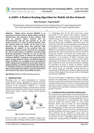 International Research Journal of Engineering and Technology (IRJET) e-ISSN: 2395 -0056
Volume: 02 Issue: 01 | Apr -2015 www.irjet.net p-ISSN: 2395-0072
© 2015, IRJET.NET- All Rights Reserved Page 360
A_AODV: A Modern Routing Algorithm for Mobile Ad-Hoc Network
Ritu Parasher1, Yogesh Rathi2
1M.Tech Scholar, Department of Computer Science & Engineering, Y.I.T., Jaipur,Rajasthan,India
2Asst. Prof., Department of Computer Science & Engineering, Y.I.T., Jaipur, Rajasthan,India
---------------------------------------------------------------------***---------------------------------------------------------------------
Abstract - Mobile ad-hoc network (MANET) is an
autonomous wireless network, deploy without any fixed
infrastructure and assistance of base stations. Each
node in network shares wireless link for
interconnections and not only operates as an end
system, but also as a router to forward packets. Since
the network nodes are mobile, can be move in any
direction with varying paces that generate high
dynamicity of network so the protocols that are
developed for general ad hoc networks are unsuitable
for such an environment. In addition, on-hand routing
protocols performance decreases as size of network
increased. In this context, to enhance the recitation of
routing in MANETs, we propose a new approach in this
paper, named Advanced Ad hoc On-Demand Distance
Vector (A_AODV). It is a modified version of traditional
AODV routing protocol, shrink the active path whenever
optimal pathway is available and switches the traffic on
it. Simulation studies are conducted using NS2 to prove
that proposed approach enhance network performance
when network size, load or the mobility increases.
Key Words: MANETs, AODV, Routing protocols.
1. INTRODUCTION
Nowadays, due to rapid development of wireless
communication arena, a generation of Ad-hoc networks,
Mobile Ad-hoc network (MANETs) has gained increasing
attention of the researchers. MANETs is a wireless
networks, dynamically forming a communication network
without any centralized control and pre-existing network
infrastructure. Figure 1 shows a mobile ad hoc network
with 8 nodes
Fig. 1 Mobile Ad-hoc Network
Since the nodes are mobiles in MANETs, change their
locations rapidly so finding a delivery path to a destination
is a challenging task. On the other hand some unique
personality of such network like frequent changes in
topology, mobility patterns, varying density over time,
channel fading, and unstable communication conditions
pose many unique research challenges for routing
protocols being used in MANETs. Apart from these, the
speed and size of the network degrades the performance
of routing protocols and pose new challenges in front of
researchers to design an efficient routing algorithm for
MANETs environment [1-5]. However, a number of unique
approaches have been proposed by several of researchers
in last few decades to overcome the routing issues of
MANETs but still no one routing approach is efficient to
outperform in all scenarios of ad-hoc networks. Each
proposed solution has its unique merits in some definite
networking environments, but mobile nodes should be
able to operate in every environment that pose challenge
to researchers in terms to design an efficient routing
algorithm [6-8]. The work reported in this paper address
the routing issues of accessible routing protocol in
environment of MANETs and introduces optimized routing
solution which augment the routing recital in challenging
environment of MANETs.
The rest of the paper is organized as follows: Section 2
presents the classification of various routing protocols.
Sections 3 present the related work. The issues of on-hand
routing protocols present in section 4. Proposed approach
present in section 5. Section 6 present simulation results
and analysis work and finally conclusion and future work
present in section7.
2. CLASSIFICATION OF ROUTING PROTOCOLS
The communication performance of a network depends on
how better routing obtains position to route the message.
Typically routing is the act of moving information from a
source to a destination in an internetwork. The routing
protocols enable the network nodes to select routes
between distinct pairs of nodes for data exchanging
process, use intermediate network participants for
forwarding packets on their way to the destination. Since
the age of MANETs, several of ad hoc routing protocols
have been proposed, discussed in papers [9- 11]. However,
these protocols can be categorize in many ways, but
according to the routing strategy, network structure and
on the basis of area / application where they are most
suitable the routing protocols of MANETs can be broadly
 