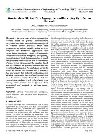 International Research Journal of Engineering and Technology (IRJET) e-ISSN: 2395 -0056
Volume: 02 Issue: 01 | Apr-2015 www.irjet.net p-ISSN: 2395-0072
© 2015, IRJET.NET- All Rights Reserved Page 372
Structureless Efficient Data Aggregation and Data Integrity in Sensor
Network
Mrs. Kavita Sunchu1, Prof. Dhainje Prakash2
1M.E. Student, Computer Science and Engineering, Shriram Institute of technology, Maharashtra, India
2Professor, Computer Science and Engineering, Shriram Institute of technology, Maharashtra, India
---------------------------------------------------------------------***---------------------------------------------------------------------
Abstract - Recently, several data aggregation
schemes based on privacy homomorphism
encryption have been proposed and investigated
on wireless sensor networks. These data
aggregation techniques provide higher security
compared with traditional aggregation since
cluster heads (aggregator) can directly aggregate
the cipher texts without decryption; consequently,
transmission overhead. Data aggregation protocol
can reduce the communication cost, so the life time
of sensor network is extended. The structure based
has the overhead in dynamic scenarios for any
event based application. The goal of our work is to
design techniques and protocol that is structure
free and ensure data integrity and aggregation
with low transmission overhead and transmission
cost. Experiment results demonstrate that the
transmission overhead is still reduced even if on
sensing data. Further, the design has been
generalized and adopted in wireless sensor
networks.
Keywords -Privacy Homomorphism encryption,
Sensor Networks, Data Integrity, Data Aggregation,
Structure less.
1. INTRODUCTION
In sensor networks, the communication cost is often
higher than the computation cost. For calculating the
communication cost, in-network data aggregation is
considered an effective technique [3]. The inherent
redundancy in preprocessing data collected from the
sensors can often be removed by in-network data
aggregation. In addition, such operations are also useful
for extracting application specific information from
preprocessing data. To conserve energy for a longer
network lifetime, it is different for the network to support
high incidence in network data aggregation [1]. Sensor
networks have emerged as a popular research area with
the advances in the sensor technology and reductions in
the cost of sensor hardware. Usually sensor networks
contain a huge amount of nodes and provide the global
view of the phenomena observed from monitored area by
combining the local measurements of separate nodes. A
wireless sensor network is a combine network in which
both nodes perform their sensing task and if required, acts
as relay for converting the data of other nodes. The main
traffic flow in a wireless sensor network is from the sensor
nodes to the base station [2]. Optionally, an interest can be
flooded from the user to the sensor nodes in the region of
interest. Nodes can also communicate locally with each
other for sensing tasks, cluster formation and scheduling
active/sleep times of nodes. These networks provide long-
lived and autonomous systems for environmental
monitoring in military operations and life sciences,
tracking vehicles or animals, airport surveillance,
telemedicine and smart home applications. The
transmission limit of the sensor radio is short and data
rate is low due to the limited energy supply of the nodes
based on battery technology [3]. Radio saves considerable
energy as compared to other functional units in sensor
network architecture; therefore it is crucial to prevent
redundant transmissions and collisions. Data storage is
another limiting factor which should be kept in mind
during protocol design for wireless sensor networks.
While hardware technology save energy such as
sleep/idle modes for the radio and memory modules with
separate power controls for each module, if the algorithms
and protocols developed for sensor networks do not
consider these features, the energy savings achieved will
not reach the full extent. The amount of data generated by
sensor nodes can be huge due to the large number of
nodes in the network [8]. Consider the fact that, relay
nodes in the network have the same capacity with the
sensor nodes, relaying overhead on these nodes should be
mitigated as much as possible. Redundant packets which
carry information about the same event with other
packets can be eliminated on their way to the base station.
The data aggregation paradigm is essential for the lifetime
of the network due to the reduced number of broadcast
and collisions. Security in data communication is another
important issue to be considered while designing wireless
sensor networks, as wireless sensor networks may be
deployed in hostile areas such as battlefields. Therefore,
data aggregation protocols should work with the data
communication security protocols, as any collision
 