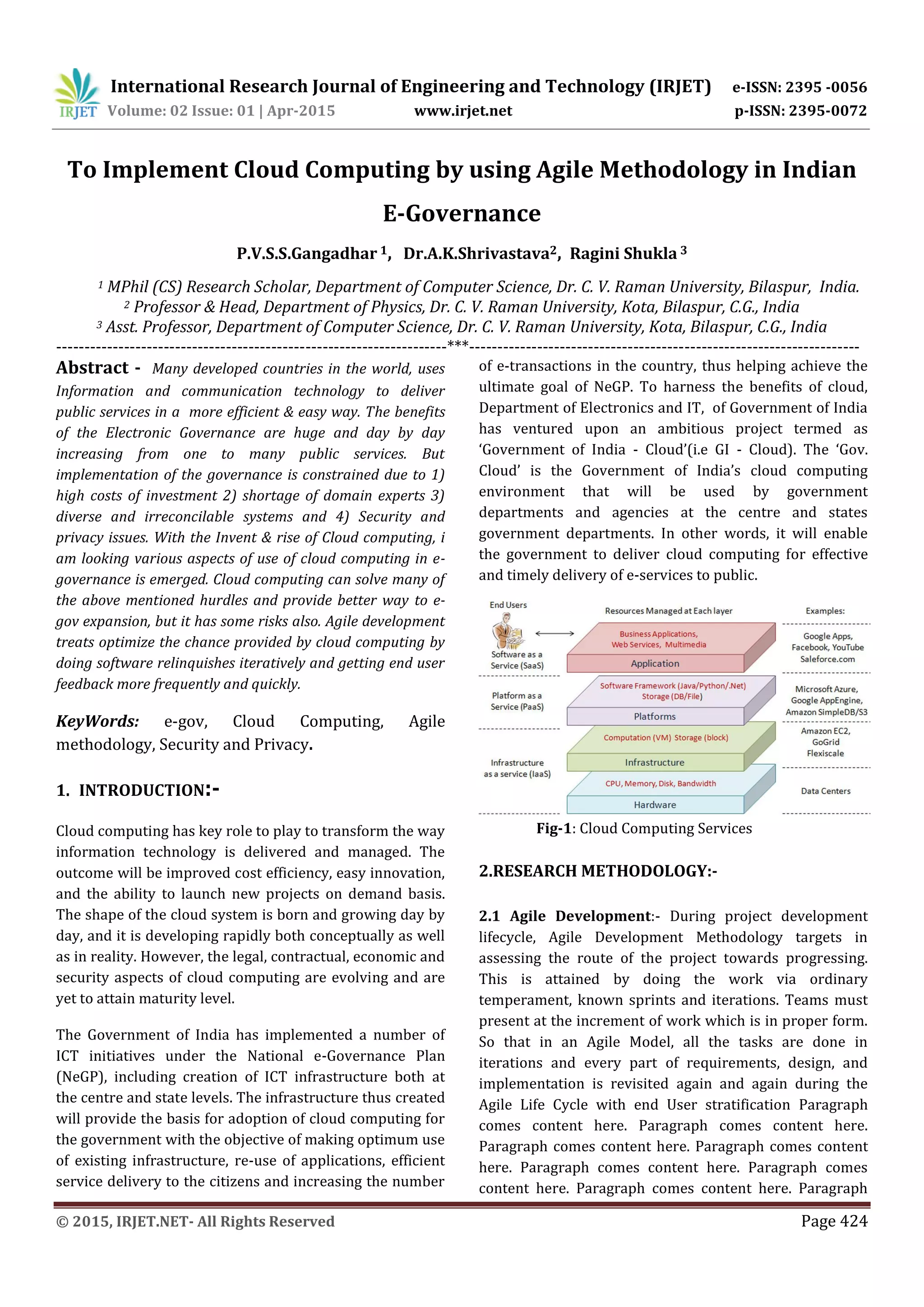 International Research Journal of Engineering and Technology (IRJET) e-ISSN: 2395 -0056
Volume: 02 Issue: 01 | Apr-2015 www.irjet.net p-ISSN: 2395-0072
© 2015, IRJET.NET- All Rights Reserved Page 424
To Implement Cloud Computing by using Agile Methodology in Indian
E-Governance
P.V.S.S.Gangadhar 1, Dr.A.K.Shrivastava2, Ragini Shukla 3
1 MPhil (CS) Research Scholar, Department of Computer Science, Dr. C. V. Raman University, Bilaspur, India.
2 Professor & Head, Department of Physics, Dr. C. V. Raman University, Kota, Bilaspur, C.G., India
3 Asst. Professor, Department of Computer Science, Dr. C. V. Raman University, Kota, Bilaspur, C.G., India
---------------------------------------------------------------------***---------------------------------------------------------------------
Abstract - Many developed countries in the world, uses
Information and communication technology to deliver
public services in a more efficient & easy way. The benefits
of the Electronic Governance are huge and day by day
increasing from one to many public services. But
implementation of the governance is constrained due to 1)
high costs of investment 2) shortage of domain experts 3)
diverse and irreconcilable systems and 4) Security and
privacy issues. With the Invent & rise of Cloud computing, i
am looking various aspects of use of cloud computing in e-
governance is emerged. Cloud computing can solve many of
the above mentioned hurdles and provide better way to e-
gov expansion, but it has some risks also. Agile development
treats optimize the chance provided by cloud computing by
doing software relinquishes iteratively and getting end user
feedback more frequently and quickly.
KeyWords: e-gov, Cloud Computing, Agile
methodology, Security and Privacy.
1. INTRODUCTION:-
Cloud computing has key role to play to transform the way
information technology is delivered and managed. The
outcome will be improved cost efficiency, easy innovation,
and the ability to launch new projects on demand basis.
The shape of the cloud system is born and growing day by
day, and it is developing rapidly both conceptually as well
as in reality. However, the legal, contractual, economic and
security aspects of cloud computing are evolving and are
yet to attain maturity level.
The Government of India has implemented a number of
ICT initiatives under the National e-Governance Plan
(NeGP), including creation of ICT infrastructure both at
the centre and state levels. The infrastructure thus created
will provide the basis for adoption of cloud computing for
the government with the objective of making optimum use
of existing infrastructure, re-use of applications, efficient
service delivery to the citizens and increasing the number
of e-transactions in the country, thus helping achieve the
ultimate goal of NeGP. To harness the benefits of cloud,
Department of Electronics and IT, of Government of India
has ventured upon an ambitious project termed as
‘Government of India - Cloud’(i.e GI - Cloud). The ‘Gov.
Cloud’ is the Government of India’s cloud computing
environment that will be used by government
departments and agencies at the centre and states
government departments. In other words, it will enable
the government to deliver cloud computing for effective
and timely delivery of e-services to public.
Fig-1: Cloud Computing Services
2.RESEARCH METHODOLOGY:-
2.1 Agile Development:- During project development
lifecycle, Agile Development Methodology targets in
assessing the route of the project towards progressing.
This is attained by doing the work via ordinary
temperament, known sprints and iterations. Teams must
present at the increment of work which is in proper form.
So that in an Agile Model, all the tasks are done in
iterations and every part of requirements, design, and
implementation is revisited again and again during the
Agile Life Cycle with end User stratification Paragraph
comes content here. Paragraph comes content here.
Paragraph comes content here. Paragraph comes content
here. Paragraph comes content here. Paragraph comes
content here. Paragraph comes content here. Paragraph
 