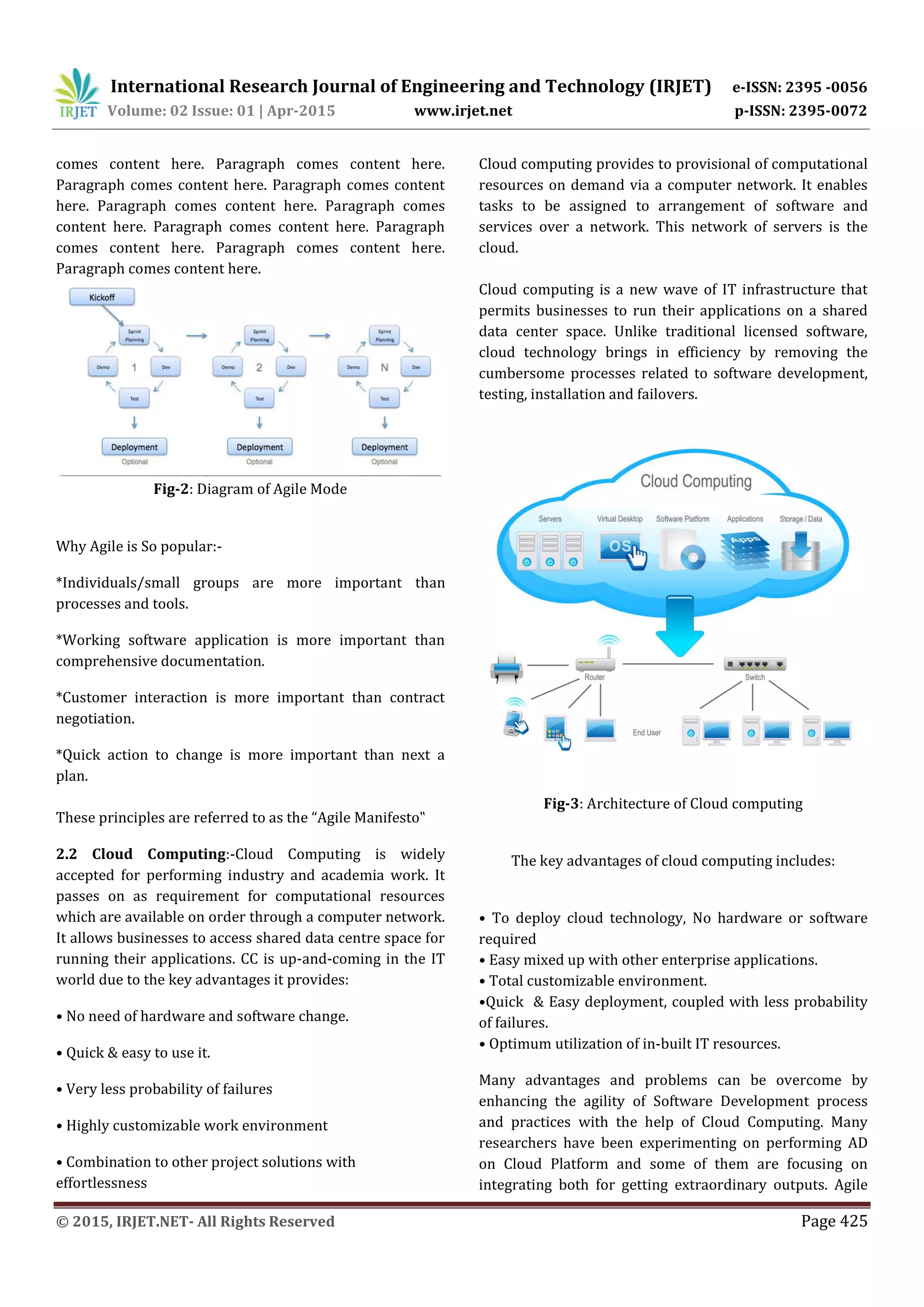 International Research Journal of Engineering and Technology (IRJET) e-ISSN: 2395 -0056
Volume: 02 Issue: 01 | Apr-2015 www.irjet.net p-ISSN: 2395-0072
© 2015, IRJET.NET- All Rights Reserved Page 425
comes content here. Paragraph comes content here.
Paragraph comes content here. Paragraph comes content
here. Paragraph comes content here. Paragraph comes
content here. Paragraph comes content here. Paragraph
comes content here. Paragraph comes content here.
Paragraph comes content here.
Fig-2: Diagram of Agile Mode
Why Agile is So popular:-
*Individuals/small groups are more important than
processes and tools.
*Working software application is more important than
comprehensive documentation.
*Customer interaction is more important than contract
negotiation.
*Quick action to change is more important than next a
plan.
These principles are referred to as the “Agile Manifesto‟
2.2 Cloud Computing:-Cloud Computing is widely
accepted for performing industry and academia work. It
passes on as requirement for computational resources
which are available on order through a computer network.
It allows businesses to access shared data centre space for
running their applications. CC is up-and-coming in the IT
world due to the key advantages it provides:
• No need of hardware and software change.
• Quick & easy to use it.
• Very less probability of failures
• Highly customizable work environment
• Combination to other project solutions with
effortlessness
Cloud computing provides to provisional of computational
resources on demand via a computer network. It enables
tasks to be assigned to arrangement of software and
services over a network. This network of servers is the
cloud.
Cloud computing is a new wave of IT infrastructure that
permits businesses to run their applications on a shared
data center space. Unlike traditional licensed software,
cloud technology brings in efficiency by removing the
cumbersome processes related to software development,
testing, installation and failovers.
Fig-3: Architecture of Cloud computing
The key advantages of cloud computing includes:
• To deploy cloud technology, No hardware or software
required
• Easy mixed up with other enterprise applications.
• Total customizable environment.
•Quick & Easy deployment, coupled with less probability
of failures.
• Optimum utilization of in-built IT resources.
Many advantages and problems can be overcome by
enhancing the agility of Software Development process
and practices with the help of Cloud Computing. Many
researchers have been experimenting on performing AD
on Cloud Platform and some of them are focusing on
integrating both for getting extraordinary outputs. Agile
 