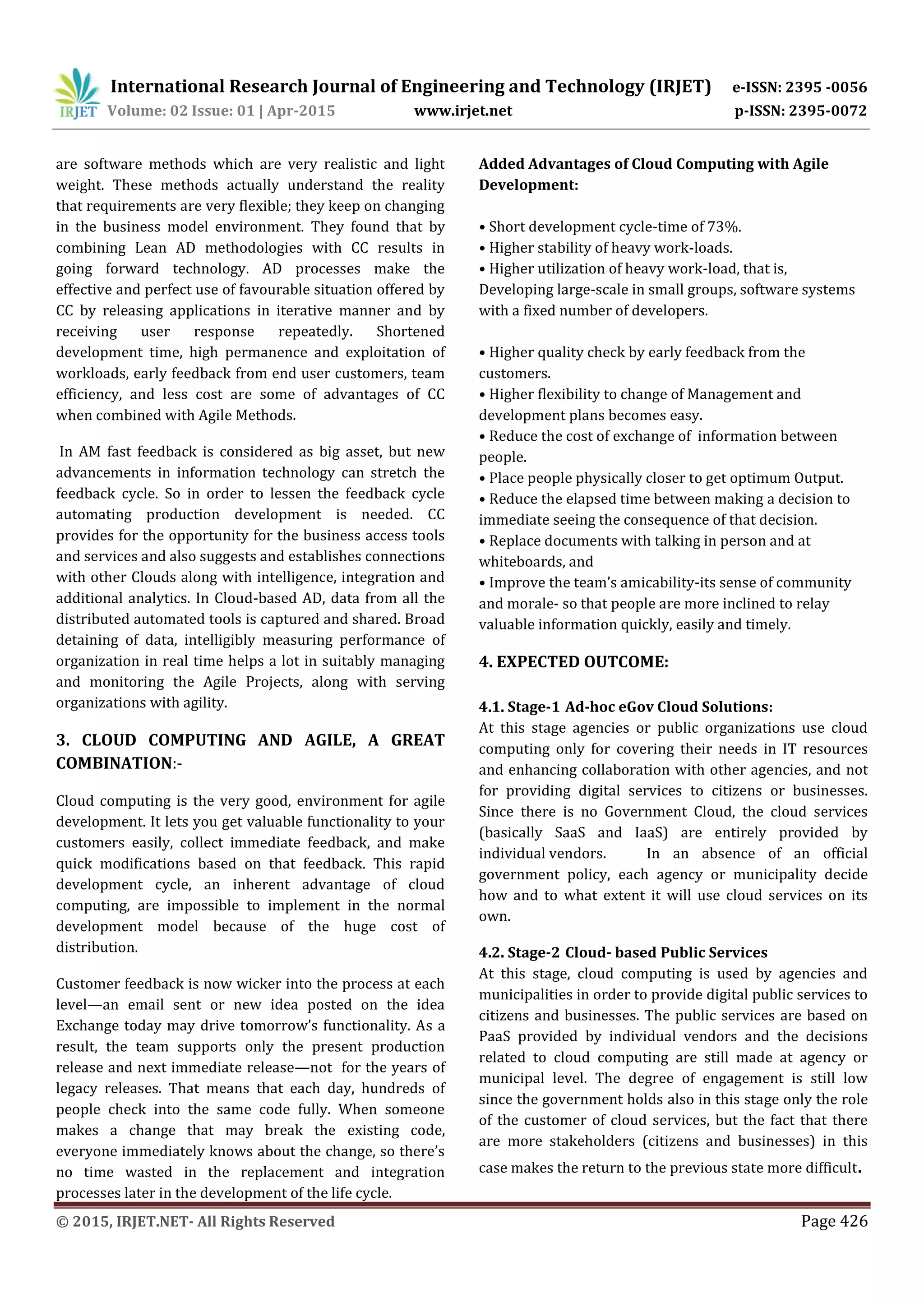 International Research Journal of Engineering and Technology (IRJET) e-ISSN: 2395 -0056
Volume: 02 Issue: 01 | Apr-2015 www.irjet.net p-ISSN: 2395-0072
© 2015, IRJET.NET- All Rights Reserved Page 426
are software methods which are very realistic and light
weight. These methods actually understand the reality
that requirements are very flexible; they keep on changing
in the business model environment. They found that by
combining Lean AD methodologies with CC results in
going forward technology. AD processes make the
effective and perfect use of favourable situation offered by
CC by releasing applications in iterative manner and by
receiving user response repeatedly. Shortened
development time, high permanence and exploitation of
workloads, early feedback from end user customers, team
efficiency, and less cost are some of advantages of CC
when combined with Agile Methods.
In AM fast feedback is considered as big asset, but new
advancements in information technology can stretch the
feedback cycle. So in order to lessen the feedback cycle
automating production development is needed. CC
provides for the opportunity for the business access tools
and services and also suggests and establishes connections
with other Clouds along with intelligence, integration and
additional analytics. In Cloud-based AD, data from all the
distributed automated tools is captured and shared. Broad
detaining of data, intelligibly measuring performance of
organization in real time helps a lot in suitably managing
and monitoring the Agile Projects, along with serving
organizations with agility.
3. CLOUD COMPUTING AND AGILE, A GREAT
COMBINATION:-
Cloud computing is the very good, environment for agile
development. It lets you get valuable functionality to your
customers easily, collect immediate feedback, and make
quick modifications based on that feedback. This rapid
development cycle, an inherent advantage of cloud
computing, are impossible to implement in the normal
development model because of the huge cost of
distribution.
Customer feedback is now wicker into the process at each
level—an email sent or new idea posted on the idea
Exchange today may drive tomorrow’s functionality. As a
result, the team supports only the present production
release and next immediate release—not for the years of
legacy releases. That means that each day, hundreds of
people check into the same code fully. When someone
makes a change that may break the existing code,
everyone immediately knows about the change, so there’s
no time wasted in the replacement and integration
processes later in the development of the life cycle.
Added Advantages of Cloud Computing with Agile
Development:
• Short development cycle-time of 73%.
• Higher stability of heavy work-loads.
• Higher utilization of heavy work-load, that is,
Developing large-scale in small groups, software systems
with a fixed number of developers.
• Higher quality check by early feedback from the
customers.
• Higher flexibility to change of Management and
development plans becomes easy.
• Reduce the cost of exchange of information between
people.
• Place people physically closer to get optimum Output.
• Reduce the elapsed time between making a decision to
immediate seeing the consequence of that decision.
• Replace documents with talking in person and at
whiteboards, and
• Improve the team’s amicability-its sense of community
and morale- so that people are more inclined to relay
valuable information quickly, easily and timely.
4. EXPECTED OUTCOME:
4.1. Stage-1 Ad-hoc eGov Cloud Solutions:
At this stage agencies or public organizations use cloud
computing only for covering their needs in IT resources
and enhancing collaboration with other agencies, and not
for providing digital services to citizens or businesses.
Since there is no Government Cloud, the cloud services
(basically SaaS and IaaS) are entirely provided by
individual vendors. In an absence of an official
government policy, each agency or municipality decide
how and to what extent it will use cloud services on its
own.
4.2. Stage-2 Cloud- based Public Services
At this stage, cloud computing is used by agencies and
municipalities in order to provide digital public services to
citizens and businesses. The public services are based on
PaaS provided by individual vendors and the decisions
related to cloud computing are still made at agency or
municipal level. The degree of engagement is still low
since the government holds also in this stage only the role
of the customer of cloud services, but the fact that there
are more stakeholders (citizens and businesses) in this
case makes the return to the previous state more difficult.
 