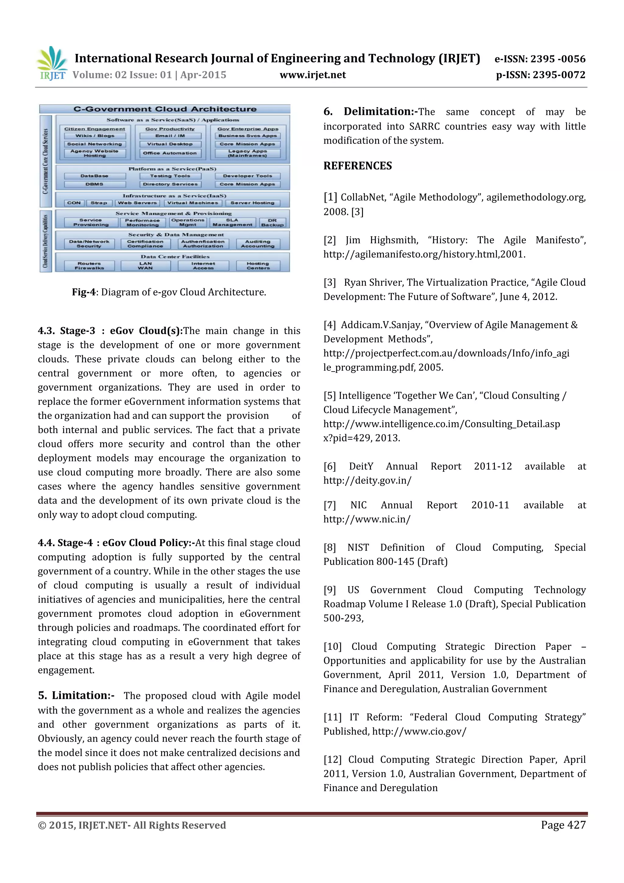 International Research Journal of Engineering and Technology (IRJET) e-ISSN: 2395 -0056
Volume: 02 Issue: 01 | Apr-2015 www.irjet.net p-ISSN: 2395-0072
© 2015, IRJET.NET- All Rights Reserved Page 427
Fig-4: Diagram of e-gov Cloud Architecture.
4.3. Stage-3 : eGov Cloud(s):The main change in this
stage is the development of one or more government
clouds. These private clouds can belong either to the
central government or more often, to agencies or
government organizations. They are used in order to
replace the former eGovernment information systems that
the organization had and can support the provision of
both internal and public services. The fact that a private
cloud offers more security and control than the other
deployment models may encourage the organization to
use cloud computing more broadly. There are also some
cases where the agency handles sensitive government
data and the development of its own private cloud is the
only way to adopt cloud computing.
4.4. Stage-4 : eGov Cloud Policy:-At this final stage cloud
computing adoption is fully supported by the central
government of a country. While in the other stages the use
of cloud computing is usually a result of individual
initiatives of agencies and municipalities, here the central
government promotes cloud adoption in eGovernment
through policies and roadmaps. The coordinated effort for
integrating cloud computing in eGovernment that takes
place at this stage has as a result a very high degree of
engagement.
5. Limitation:- The proposed cloud with Agile model
with the government as a whole and realizes the agencies
and other government organizations as parts of it.
Obviously, an agency could never reach the fourth stage of
the model since it does not make centralized decisions and
does not publish policies that affect other agencies.
6. Delimitation:-The same concept of may be
incorporated into SARRC countries easy way with little
modification of the system.
REFERENCES
[1] CollabNet, “Agile Methodology”, agilemethodology.org,
2008. [3]
[2] Jim Highsmith, “History: The Agile Manifesto”,
http://agilemanifesto.org/history.html,2001.
[3] Ryan Shriver, The Virtualization Practice, “Agile Cloud
Development: The Future of Software”, June 4, 2012.
[4] Addicam.V.Sanjay, “Overview of Agile Management &
Development Methods”,
http://projectperfect.com.au/downloads/Info/info_agi
le_programming.pdf, 2005.
[5] Intelligence ‘Together We Can’, “Cloud Consulting /
Cloud Lifecycle Management”,
http://www.intelligence.co.im/Consulting_Detail.asp
x?pid=429, 2013.
[6] DeitY Annual Report 2011-12 available at
http://deity.gov.in/
[7] NIC Annual Report 2010-11 available at
http://www.nic.in/
[8] NIST Definition of Cloud Computing, Special
Publication 800-145 (Draft)
[9] US Government Cloud Computing Technology
Roadmap Volume I Release 1.0 (Draft), Special Publication
500-293,
[10] Cloud Computing Strategic Direction Paper –
Opportunities and applicability for use by the Australian
Government, April 2011, Version 1.0, Department of
Finance and Deregulation, Australian Government
[11] IT Reform: “Federal Cloud Computing Strategy”
Published, http://www.cio.gov/
[12] Cloud Computing Strategic Direction Paper, April
2011, Version 1.0, Australian Government, Department of
Finance and Deregulation
 