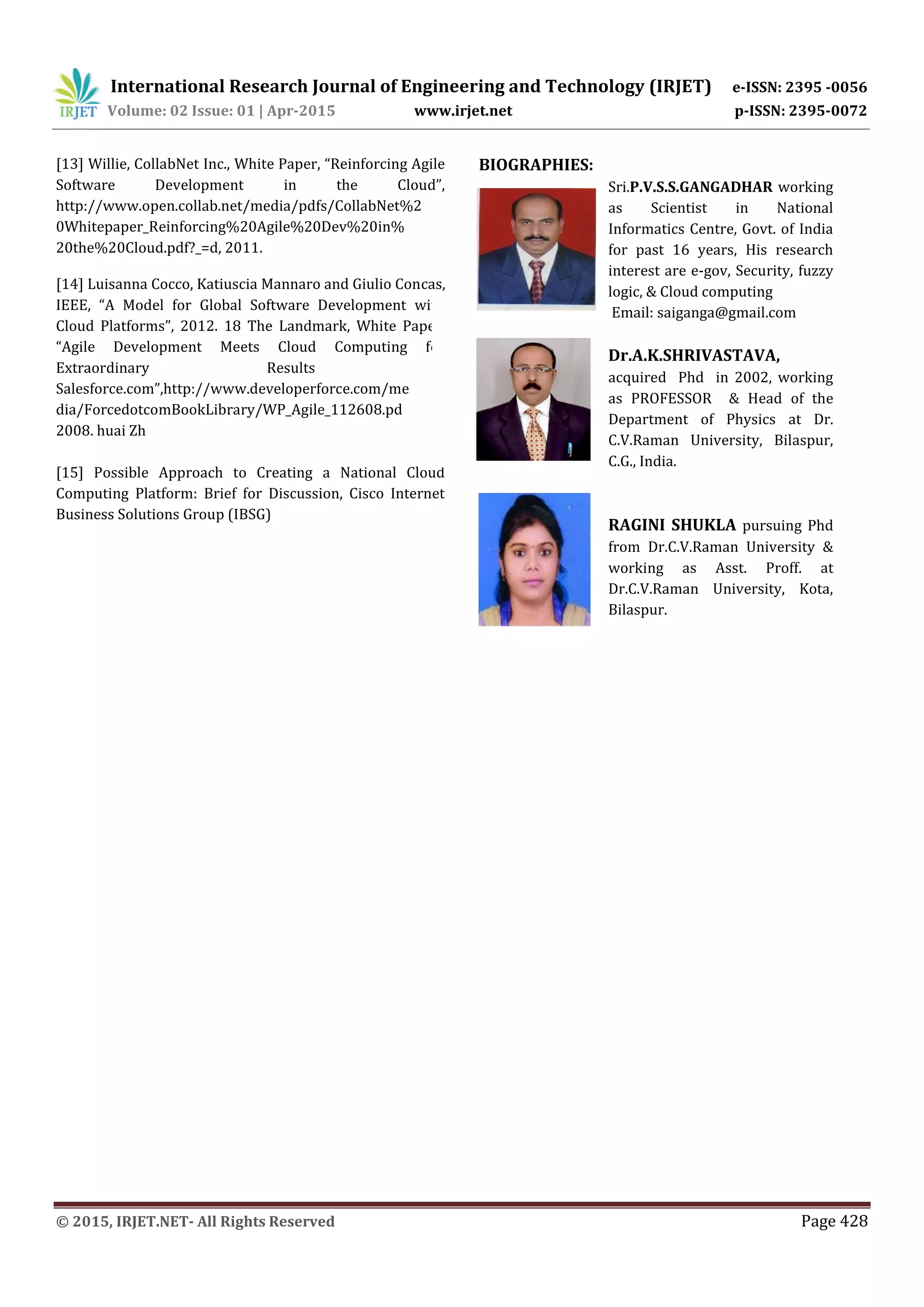 International Research Journal of Engineering and Technology (IRJET) e-ISSN: 2395 -0056
Volume: 02 Issue: 01 | Apr-2015 www.irjet.net p-ISSN: 2395-0072
© 2015, IRJET.NET- All Rights Reserved Page 428
[13] Willie, CollabNet Inc., White Paper, “Reinforcing Agile
Software Development in the Cloud”,
http://www.open.collab.net/media/pdfs/CollabNet%2
0Whitepaper_Reinforcing%20Agile%20Dev%20in%
20the%20Cloud.pdf?_=d, 2011.
[14] Luisanna Cocco, Katiuscia Mannaro and Giulio Concas,
IEEE, “A Model for Global Software Development with
Cloud Platforms”, 2012. 18 The Landmark, White Paper,
“Agile Development Meets Cloud Computing for
Extraordinary Results at
Salesforce.com”,http://www.developerforce.com/me
dia/ForcedotcomBookLibrary/WP_Agile_112608.pd f,
2008. huai Zh
[15] Possible Approach to Creating a National Cloud
Computing Platform: Brief for Discussion, Cisco Internet
Business Solutions Group (IBSG)
BIOGRAPHIES:
Sri.P.V.S.S.GANGADHAR working
as Scientist in National
Informatics Centre, Govt. of India
for past 16 years, His research
interest are e-gov, Security, fuzzy
logic, & Cloud computing
Email: saiganga@gmail.com
Dr.A.K.SHRIVASTAVA,
acquired Phd in 2002, working
as PROFESSOR & Head of the
Department of Physics at Dr.
C.V.Raman University, Bilaspur,
C.G., India.
RAGINI SHUKLA pursuing Phd
from Dr.C.V.Raman University &
working as Asst. Proff. at
Dr.C.V.Raman University, Kota,
Bilaspur.
 